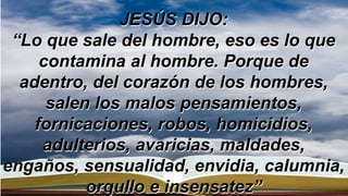 JESÚS DIJO:
“Lo que sale del hombre, eso es lo que
contamina al hombre. Porque de
adentro, del corazón de los hombres,
salen los malos pensamientos,
fornicaciones, robos, homicidios,
adulterios, avaricias, maldades,
engaños, sensualidad, envidia, calumnia,
orgullo e insensatez”
 