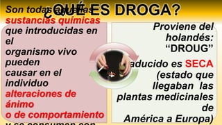 ¿QUÉ ES DROGA?
Son todas aquellas
sustancias químicas
que introducidas en
el
organismo vivo
pueden
causar en el
individuo
alteraciones de
ánimo
o de comportamiento
Proviene del
holandés:
“DROUG”
Traducido es SECA
(estado que
llegaban las
plantas medicinales
de
América a Europa)
 