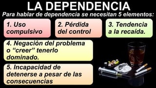 5. Incapacidad de
detenerse a pesar de las
consecuencias
4. Negación del problema
o “creer” tenerlo
dominado.
1. Uso
compulsivo
2. Pérdida
del control
3. Tendencia
a la recaída.
Para hablar de dependencia se necesitan 5 elementos:
LA DEPENDENCIA
 