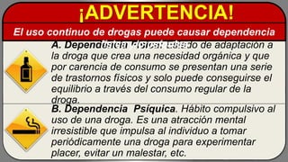 A. Dependencia Física: Estado de adaptación a
la droga que crea una necesidad orgánica y que
por carencia de consumo se presentan una serie
de trastornos físicos y solo puede conseguirse el
equilibrio a través del consumo regular de la
droga.
B. Dependencia Psíquica. Hábito compulsivo al
uso de una droga. Es una atracción mental
irresistible que impulsa al individuo a tomar
periódicamente una droga para experimentar
placer, evitar un malestar, etc.
¡ADVERTENCIA!
El uso continuo de drogas puede causar dependencia
física y/o psíquica
 