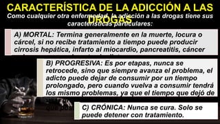 CARACTERÍSTICA DE LA ADICCIÓN A LAS
DROGAS
Como cualquier otra enfermedad, la adicción a las drogas tiene sus
características particulares:
A) MORTAL: Termina generalmente en la muerte, locura o
cárcel, si no recibe tratamiento a tiempo puede producir
cirrosis hepática, infarto al miocardio, pancreatitis, cáncer
pulmonar, generalmente el adicto, muere.
B) PROGRESIVA: Es por etapas, nunca se
retrocede, sino que siempre avanza el problema, el
adicto puede dejar de consumir por un tiempo
prolongado, pero cuando vuelva a consumir tendrá
los mismo problemas, ya que el tiempo que dejó de
usar drogas, no eliminó el grado de enfermedad
que poseía.
C) CRÓNICA: Nunca se cura. Solo se
puede detener con tratamiento.
 