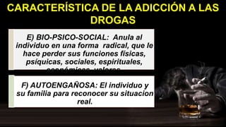 E) BIO-PSICO-SOCIAL: Anula al
individuo en una forma radical, que le
hace perder sus funciones físicas,
psíquicas, sociales, espirituales,
económicas, valores.
F) AUTOENGAÑOSA: El individuo y
su familia para reconocer su situacion
real.
CARACTERÍSTICA DE LA ADICCIÓN A LAS
DROGAS
 