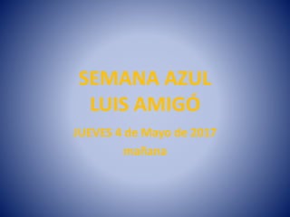 SEMANA AZUL
LUIS AMIGÓ
JUEVES 4 de Mayo de 2017
mañana
 