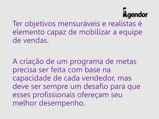 Ter objetivos mensuráveis e realistas é
elemento capaz de mobilizar a equipe
de vendas.
A criação de um programa de metas
precisa ser feita com base na
capacidade de cada vendedor, mas
deve ser sempre um desafio para que
esses profissionais ofereçam seu
melhor desempenho.
 