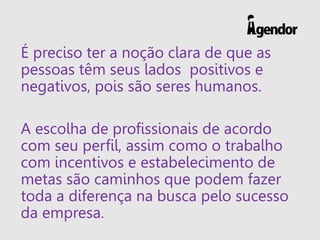 É preciso ter a noção clara de que as
pessoas têm seus lados positivos e
negativos, pois são seres humanos.
A escolha de profissionais de acordo
com seu perfil, assim como o trabalho
com incentivos e estabelecimento de
metas são caminhos que podem fazer
toda a diferença na busca pelo sucesso
da empresa.
 