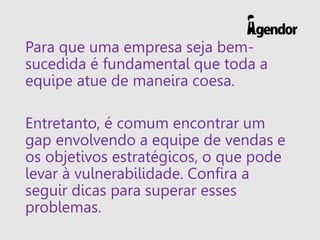 Para que uma empresa seja bem-
sucedida é fundamental que toda a
equipe atue de maneira coesa.
Entretanto, é comum encontrar um
gap envolvendo a equipe de vendas e
os objetivos estratégicos, o que pode
levar à vulnerabilidade. Confira a
seguir dicas para superar esses
problemas.
 