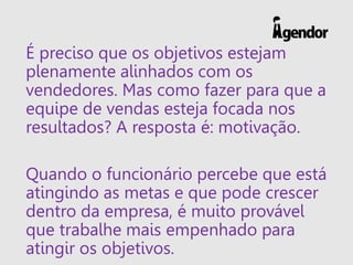 É preciso que os objetivos estejam
plenamente alinhados com os
vendedores. Mas como fazer para que a
equipe de vendas esteja focada nos
resultados? A resposta é: motivação.
Quando o funcionário percebe que está
atingindo as metas e que pode crescer
dentro da empresa, é muito provável
que trabalhe mais empenhado para
atingir os objetivos.
 