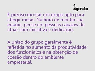É preciso montar um grupo apto para
atingir metas. Na hora de montar sua
equipe, pense em pessoas capazes de
atuar com iniciativa e dedicação.
A união do grupo geralmente é
refletida no aumento da produtividade
dos funcionários e na obtenção de
coesão dentro do ambiente
empresarial.
 