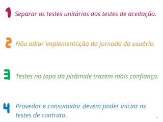 34
Separar os testes unitários dos testes de aceitação.
Não adiar implementação da jornada do usuário.
Testes no topo da pirâmide trazem mais conﬁança.
Provedor e consumidor devem poder iniciar os
testes de contrato.
 