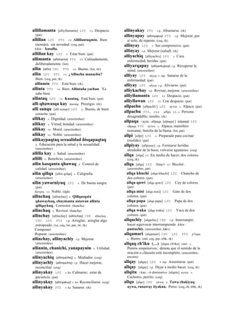allillamanta [alliyllamanta] LPZ r.t. Despacio.
(pat)
allillan LPZ PTS r.t. Allillantaqmin. Bien
(nomás); sin novedad. (ceq, pat)
kikin : kusalla.
allillan kay LPZ r. Estar bien. (pat)
allimanta (allimanta)	
  	
  PTS r.t. Calmadamente,
deliberadamente. (lot)
allin (allin)	
  	
  CHU PTS s.t. Bueno. (lot, str)
allin LPZ PTS r.t. ¿Allinchu manachu?
Bien. (ceq, pat, rk)
allinmin PTS Está bien. (rk)
allinta PTS r.t. Bien. Allintaña yachan. Ya
sabe bien.
allintaq LPZ r.t. Kusataq. Está bien. (pat)
alli qhawasqa kay musuq. Prestigio. (rk)
alli sunqu [alli sonqo] LPZ y. Bueno, de buen
corazón. (pat)
allikay s. Dignidad. (arusimiñee)
allikay s. Virtud, bondad. (arusimiñee)
allikay s.t. Moral. (arusimiñee)
allikay s.t. Noble. (arusimiñee)
allikaypaqtaq sexualidad ñisqapaqtaq
y. Educación para la salud y la sexualidad.
(arusimiñee)
allilla kay s. Salud. (arusimiñee)
allilli s. Beneficio. (arusimiñee)
allin kasqanta qhawaq y. Control de
calidad. (arusimiñee)
allin qillqa [allin qelqa] s. Caligrafía.
(arusimiñee)
allin yawarniyuq LPZ s. De buena sangre.
(pat)
ñawpa. s.t. Noble. (dgh)
allinchaq [allinchax] s. Qillqasqata
qhawaykuq, chaymanta astawan allinta
qillqaykuq. Corrector. (ñancha)
allinchaq s. Revisor. (ñancha)
allinchay [allinchay] (allinchay)	
  	
  CBB allinchay
CHU LPZ PTS r.p. Arreglar; arreglar algo
estropeado. (xa, ceq, lot, pat, str, rk)
Componer.
Reparar. (arusimiñee)
allinchay, allinyachiy r.p. Mejorar.
(arusimiñee)
allinnin, chanichi, yanapaynin s. Utilidad.
(arusimiñee)
allinyachiq (allinyachej)	
  	
  s. Mediador. (ceq)
allinyachiy (allinyachiy)	
  	
  r.p. Hacer mejorar,
reconciliar. (ceq)
allinyakuy LPZ r. ku Calmarse; estar de
paciencia. (pat)
allinyakuy (allinyakuy)	
  	
  r. ku Reconciliarse. (ceq)
allinyakuy PTS r. ku Sanarse. (rk)
allinyakuy PTS r.p. Abuenarse. (rk)
allinyapuy (allinyapuy)	
  	
  PTS r.p. Mejorar, por
sí solo, de repente. (ceq, rk)
allinyay LPZ r. Ser comprensivo. (pat)
allinyay r.p. Mejorar (salud). (rk)
alliyachiq [alliyachix] LPZ s. Cura
enfermedad, heridas. (pat)
alliyarqapuy (alliyarkupuy)	
  	
  r.p. Recuperar la
salud. (arusimiñee)
alliyay LPZ aliyay r. mp. Sanarse de la
enfermedad. (pat)
alliyay LPZ aliyay r.p. Aliviarse. (pat)
alliykachay r.p. Revisar, mejorar. (arusimiñee)
alliyllamanta LPZ r.t. Despacio. (pat)
alliyllawan LPZ r.t. Con despacio. (pat)
allpachu [allpachU] LPZ uywa. s. Alpaca. (pat)
allpachu PTS, sxx allqu. s.t., s. Persona
desagradable; insulto. (rk)
allpaqa <aym.: allpaqa [alpaqa] ] (alpaqa)	
  	
  LPZ
allpaqa PTS uywa. s. Alpaca; mamífero
rumiante, familia de la llama. (lot, pat)
allpi [allpi] LPZ s. Preparado para cocinar
(molido). (pat)
allpiyay [allpiyay] r.p. Formarse heridas
alrededor de la boca; volverse aguanoso. (ceq)
allqa [alqa] r.t. En medio de hacer; dos colores.
(ceq, rk)
allqa [alqa] LPZ llimp'i. s.t. Bicolor.
(arusimiñee, pat)
allqa khuchi [alqa khuchi] LPZ Chancho de
dos colores. (pat)
allqa quwi [alqa qowi] LPZ Cuy de colores.
(pat)
allqa misi [alqa misi] LPZ Gato de dos
colores. (pat)
allqa papa [alqa papa] LPZ Papa de dos
colores. (pat)
allqa waka [alqa waka] LPZ Vaca de dos
colores. (pat)
allqachiy [alqachiy] CBB r.p. Interrumpir;
hacer equivocar interrumpiendo kikin :
pantachiy. (arusimiñee, h&s)
allqamari [alqamari] CHU LPZ PTS p'isqu.
s. Buitre. (atd, ceq, pat, trbk, rk)
allqaq ch'iku (…) [alqax ch'iku] simi. s.
Puntos suspensivos; denota que el sentido de la
oración o cláusula está incompleto. (arusimiñee,
encarta)
allqay [alqay] LPZ r. mp. Ausentarse. (pat)
allqay [alqay] r.p. Dejar a medio hacer. (ceq, rk)
allqitu <kas.: -it diminutivo [alqetu] uywa. s.
Cachorro, perrito. (ceq)
allqu [alqo] CHU uywa. s. Tawa chakiyuq
uywa, runaway tiyakun. Perro. (ceq, rh, trbk, rk)
 