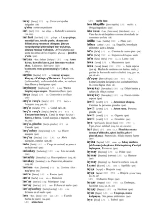 laray [laray] PTS r.p. Cortar en tajadas
delgadas (rh)
q'alluy cortar en pedazos
lari [lari] CBB lari allqu. s. Indio de la estancia
(xa, ceq)
lari lari [lari lari] LPZ p'isqu. s. Layqa pisqu,
muntipi kan, tutalla purin, chaymanta
ñillankutaq runaman chimpan, jinaspa
sunqunpatapi pharaqispa muyuq kasqa,
jinaspa runaqa wañupun. Ave nocturna que
quita las almas de los viajeros qhaway : junch'u
q'añu (pat)
lariyay <kas.: ladear [lariyay] LPZ r. mp. Asnu
karya, kawallu karya, juk laruman waykun
chay. Ladearse; desviarse (pat)
Yanmanta runa pasananpaq lariyakuy. (rk,
trbk)
larpha [larpha] LPZ s. Unquy; ayasqa;
khuyay, ch'akisqa, q'illu wawa. Raquitismo
(enfermedad); enfermedad de niños, se vuelven
bien flacos y barrigones (pat)
larphayay [larphayay] LPZ r. mp. Wawa
larphayaspa unqun. Desanimo flaco (pat)
larqa [larqa] LPZ s.t. Convertir o ser flaco
(pat)
larq'a rarq'a [larq'a] LPZ PTS larq'a s.
Acequia (ceq, pat, rh)
larq'a [larqha] PTS s. Canal (gro, rk)
larq'a rarq'a [larq'a] (larq'a)	
  	
  LPZ PTS s.
Unu purinan larq'a. Canal de riego ñawpan :
Rarca, o larca. Canal acequia, o reguera. (dgh,
lot, pat)
larq'a, pincha [larq'a, pincha] LPZ s.t.
Cavado (pat)
larq'achay [larq'achay] LPZ r.p. Hacer
acequia (pat)
larq'ay [larq'ay] CHU LPZ r.p. Abrir
acequias, canales (pat, rk)
lasla [lasla] LPZ s. Carga de animal, se pone a
un lado mal (pat)
laslaskuy [laslaskuy] LPZ r.mr. Esta nevando
(pat)
lastachiy [lastachiy] r.p. Hacer padecer (ceq, rk)
lastakuy [lastakuy] r. ku Padecerse, decaerse
(ceq, rk)
lastíma <kas. [lastíma] PTS r.t. Lástima kikin :
nak'ayta (rh)
lastru [lastru] LPZ s. Rastro (pat)
last'a [last'a] sxx s.t., s. Remolón
last'ay [last'ay] r. mp. Palmipear (ceq)
last'ay [last'ay] LPZ r.mr. Echarse al suelo (pat)
last'aykachay [last'aykachay] LPZ r.mr.
Echarse en el suelo (pat)
lasu <kas. [lasu] CBB lazo LPZ s. Cuerda
hecha de cuero (xa, pat)
LPZ arma lasu
LPZ taqlla lasu
lasu ithapillu [lasu itapillu] LPZ mallki. s.
Ortiga trepadora (pat)
lata wasu <kas. [lata wasu] (lata	
  baso)	
  	
  sxx s.
Vaso hecho de hojalata o envase desechado de
conservas en lata (rk)
latillu <kas. [latillu] CHU s. Plato (str)
lathay [lathay] CHU r.p. Engullir, introducir
alimentos con la lengua
lat'a [lat'a] LPZ s.t. Camina de cuatro pies (pat)
lat'a [lat'a] CHU s.t. Impureza del agua, sucio
lat'u [lat'u] (lat'u)	
  	
  PTS s.t., r.t. Lento (lot)
lawa [lawa] LPZ s. Mazamorra (pat)
lawa [lawa] (lawa)	
  	
  CHU PTS s. Sopa espesa
(por ej. Hecha de verduras con harina, maíz, y
gachas de harina de maíz o chuño) (ceq, gro, lot,
pat, rh, str)
ch'uquy [lawa ch'oqo] CBB PTS s.t., s.
Expresión para designar a los cochabambinos;
lit. come-lagua (h&s rk)
lawaykuy [lawaykuy] CHU r.p. Diluir harina y
echar a la olla p cocinar
lawaykuy [lawaykuy] LPZ r.p. Hacer comida
espesa (pat)
lawt'i [lawt'i] LPZ s. Jatunman khapaq.
Caminar de personas grandes (pat)
lawt'i [lawt'i] LPZ s. Jatun runa. Persona
grande (pat)
lawt'i [lawt'i] LPZ s.t. Gigante (pat)
lawt'i [lawt'i] LPZ s.t. Grandote (pat)
laya <portugués [laya] (laya)	
  	
  CHU PTS s.
Tipo, clase, calidad (ceq, lot, str, encarta)
layi [layi] LPZ awa. s.t., s. Phuchkas mana
sumaq t'ullkuchu, qhasi layilla; phari
phuchkasqa. Pretorcido; hilado menos fuerte
(pat)
layina [layina] LPZ awa. r.p. Iskay mullata
jukllaman juñuykuna, khiwisqatataq k'antipi
layirquna. Pretorcer (pat)
laymay [laymay] LPZ r.p. Podar (pat)
laymay [laymay] (ramiay)	
  	
  LPZ r.p. Ramear
(pat)
laymay [laymay] r.p. Sacar la corteza (ceq, rk)
Laymi [Laymi] LPZ suti. s. Apellido (pat)
layqa [layqa] s. Brujería (ceq)
layqa (layqa)	
  	
  CHU PTS s. Brujo/a grond (ceq,
lot, rh, str)
LPZ Hechicero, brujo (pat)
layqay (layqay)	
  	
  CHU PTS r.p. Embrujar,
hechizar (ceq, lot, rh, str)
layqay [layqay] LPZ r.p. Hechizar (pat)
laysu [laysu] LPZ s.t. Unqusqa, mana
kallpayuq. Sin ganas, enfermizo (pat)
layu [layu] LPZ s. Trébol (pat)
 