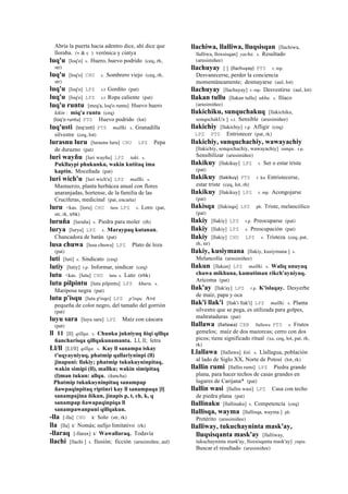Abría la puerta hacia adentro dice, ahí dice que
lloraba. (v & c ) verónica y cintya
luq'u [loq'o] s. Huero, huevo podrido (ceq, rh,
str)
luq'u [loq'o] CHU s. Sombrero viejo (ceq, rh,
str)
luq'u [loq'o] LPZ s.t Gordito (pat)
luq'u [loq'o] LPZ s.t Ropa caliente (pat)
luq'u runtu [meq'a, loq'o runtu] Huevo huero
kikin : miq'a runtu (ceq)
(loq'o	
  runtu)	
  	
  PTS Huevo podrido (lot)
luq'usti (loq'osti)	
  	
  PTS mallki. s. Granadilla
silvestre (ceq, lot)
lurasnu luru [lurasnu luru] CHU LPZ Pepa
de durazno (pat)
luri wayñu [luri wayñu] LPZ taki. s.
Pukllaypi phukunku, wakin kutitaq ima
kaptin. Moceñada (pat)
luri wich'u [luri wich'u] LPZ mallki. s.
Mastuerzo, planta herbácea anual con flores
anaranjadas, hortense, de la familia de las
Crucíferas, medicinal (pat, encarta)
luru <kas. [loru] CHU luru LPZ s. Loro (pat,
str, rk, trbk)
luruña [luruña] s. Piedra para moler (rh)
lurya [lurya] LPZ s. Maraypaq kutanan.
Chancadora de batán (pat)
lusa chuwa [lusa chuwa] LPZ Plato de loza
(pat)
luti [luti] s. Sindicato (ceq)
lutiy [lutiy] r.p. Informar, sindicar (ceq)
lutu <kas. [lutu] CHU lutu s. Luto (trbk)
lutu pilpintu [lutu pilpintu] LPZ khuru. s.
Mariposa negra (pat)
lutu p'isqu [lutu p'isqo] LPZ p'isqu. Ave
pequeña de color negro, del tamaño del gorrión
(pat)
luyu sara [luyu sara] LPZ Maíz con cáscara
(pat)
ll 11 [ll] qillqa. s. Chunka jukniyuq ñiqi qillqa
ñancharisqa qillqakunamanta. Ll, ll; letra
Ll/ll [Ll/ll] qillqa. s. Kay ll sanampa iskay
t'uqyayniyuq, phatmip qallariyninpi (ll)
jinapuni: llakiy; phatmip tukukuyninpitaq,
wakin simipi (ll), mallku; wakin simipitaq
(l)man tukun: allqu. (ñancha)
Phatmip tukukuyninpitaq sanampap
ñawpaqinpitaq riptinri kay ll sanampaqa [l]
sanampajina ñikun, jinapis p, t, ch, k, q
sanampap ñawapaqinpiqa ll
sanampawanpuni qillqakun.
-lla [-lla] CHU k' Solo (str, rk)
lla [lla] k' Nomás; sufijo limitativo (rk)
-llaraq [-llarax] k' Wawallaraq. Todavía
llachi [llachi ] s. Ilusión; ficción (arusimiñee, aul)
llachiwa, llalliwa, lluqsisqan [llachiwa,
llalliwa, lloxsisqan] yacha. s. Resultado
(arusimiñee)
llachuyay [ ] (llachuyay)	
  	
  PTS r. mp.
Desvanecerse, perder la conciencia
momentáneamente; desmayarse (aul, lot)
llachuyay [llachuyay] r. mp. Desvestirse (aul, lot)
llakan tullu [llakan tullu] ukhu. s. Ilíaco
(arusimiñee)
llakichiku, sunquchakuq [llakichiku,
sonqochakUx ] s.t. Sensible (arusimiñee)
llakichiy [llakichiy] r.p. Afligir (ceq)
LPZ PTS Entristecer (pat, rk)
llakichiy, sunquchachiy, wawayachiy
[llakichiy, sonqochachiy, wawayachiy] sunqu. r.p.
Sensibilizar (arusimiñee)
llakikuy [llakikuy] LPZ r. Ser o estar triste
(pat)
llakikuy (llakikuy)	
  	
  PTS r. ku Entristecerse,
estar triste (ceq, lot, rh)
llakikuy [llakikuy] LPZ r. mp. Acongojarse
(pat)
llakisqa [llakisqa] LPZ ph. Triste, melancólico
(pat)
llakiy [llakiy] LPZ r.p. Preocuparse (pat)
llakiy [llakiy] LPZ s. Preocupación (pat)
llakiy [llakiy] CHU LPZ s. Tristeza (ceq, pat,
rh, str)
llakiy, kusiymana [llakiy, kusiymana ] s.
Melancolía (arusimiñee)
llakun [llakun] LPZ mallki. s. Waliq unuyuq
chawa mikhuna, kamutiman rikch'ayniyuq.
Aricoma (pat)
llak'ay [llak'ay] LPZ r.p. K'islaqay. Desyerbe
de maíz, papa y oca
llak'i llak'i [llak'i llak'i] LPZ mallki. s. Planta
silvestre que se pega, es utilizada para golpes,
maltrataduras (pat)
llallawa (llallawa)	
  	
  CBB llallawa PTS s. Frutos
gemelos; maíz de dos mazorcas; cerro con dos
picos; tiene significado ritual (xa, ceq, lot, pat, rh,
rk)
Llallawa [llallawa] kiti. s. Llallagua, población
al lado de Siglo XX, Norte de Potosí (lot, rk)
llallin rumi [llallin rumi] LPZ Piedra grande
plana, para hacer techos de casas grandes en
lugares de Carijana* (pat)
llallin wasi [llallin wasi] LPZ Casa con techo
de piedra plana (pat)
llallinaku [llallinaku] s. Competencia (ceq)
llallisqa, wayma [llallisqa, wayma ] ph.
Pretérito (arusimiñee)
llalliway, tukuchayninta mask'ay,
lluqsisqanta mask'ay [llalliway,
tukuchayninta mask'ay, lloxsisqanta mask'ay] yupa.
Buscar el resultado (arusimiñee)
 