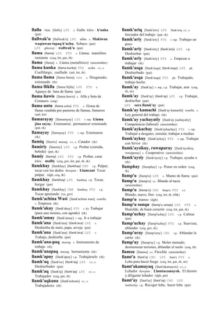 llallu <kas. [llallu] LPZ s. Gallo kikin : k'anka
(pat)
llallwak'u [llallwak'u] LPZ ukhu. s. Makiwan
waqtawan tupaq k'uchu. Sobaco (pat)
LPZ qhaway : wallwak'u (pat)
llama (llama)	
  	
  LPZ PTS s. Llama; mamífero
rumiante (ceq, lot, pat, rh)
llama [llama] s. Llama (metafórico) (arusimiñee)
llama kunka (llama	
  kunka)	
  	
  PTS asiku. s.t., s.
Cuellilargo; cuelludo (aul, lot, rk)
llama llama [llama llama] sxx s. Desganado;
extenuado (rk)
llama lliklla [llama llijlla] LPZ PTS s.
Aguayo de lana de llama (pat)
llama ñawis [llama ñawis] s. Alfa y beta de
Centauro (ceq)
llama untu (llama	
  untu)	
  	
  PTS s. Grasa de
llama vendida por pastores de llamas, llameros
(aul, lot)
llamarayay [llamarayay] LPZ r. mp. Llama
jina sayay. Extenuarse; permanecer extenuado
(pat, rk)
llamayay [llamayay] PTS r. mp. Extenuarse
(rk)
llamiq [llamix] musuq. s.t., s. Catador (rk)
llamiriy [llamiriy] LPZ r.p. Probar (comida,
bebida) (pat, rk)
llamiy (llamiy)	
  	
  LPZ PTS r.p. Probar, catar
kikin : malliy (ceq, gro, lot, pat, rh, rk)
llamkhay [llankhay] (llankhay)	
  	
  CHU r.p. Palpar;
tocar con los dedos ñawpan : Llamcani Tocar
palpar. (dgh, ceq, rk)
llamkhay (llankhay)	
  	
  LPZ llankhay r.p. Tocar;
hurgar (pat)
llamkhay [llankhay] CBB llankhay PTS r.p.
Tocar apretando (xa, gro)
llamk'achina Wasi [llank'achina wasi] wanlla.
s. Empresa (rk)
llamk'akuy [llank'akuy] PTS r. ku Trabajar
(para uno mismo, con agrado) (rk)
llamk'amuy [llank'amuy] r. mp. Ir a trabajar
llamk'ana [llank'ana] (llank'ana)	
  	
  LPZ s.
Deshierba de maíz, papa, arveja (pat)
llamk'ana [llank'ana] (llank'ana)	
  	
  LPZ s.
Trabajo, deshierba (pat)
llamk'ana-paq musuq. s. Instrumento de
trabajo (rk)
llamk'anapaq musuq. herramienta (rk)
llamk'apuy [llank'apuy] r.p. Trabajárselo (rk)
llamk'aq [llank'ax] (llank'aq)	
  	
  LPZ s.t., s.
Deshierbador (pat)
llamk'aq [llank'aj] (llank'aq)	
  	
  LPZ s.t., s.
Trabajador (ceq, pat, rk)
llamk'aqkuna [llank'axkuna] s.t., s.
Trabajadores (rk)
llamk'ariq [llank'arix] LPZ llank'ariq s.t., s.
Iniciador del trabajo (pat, rk)
llamk'ariy [llank'ariy] PTS r. mp. Trabajar un
poco
llamk'ariy [llank'ariy] (llank'ariy)	
  	
  LPZ r.p.
Deshierbar (pat)
llamk'ariy [llank'ariy] PTS s. Empezar a
trabajar (rk)
llamk'asqa [llank'asqa] (llank'asqa)	
  	
  LPZ ph.
Deshierbado (pat)
llamk'asqa [llank'asqa] PTS ph. Trabajado,
trabajo hecho
llamk'ay [llank'ay] r. mp., r.p. Trabajar, arar (ceq,
rh, str)
llamk'ay [llank'ay] (llank'ay)	
  	
  LPZ r.p. Trabajar,
deshierbar (pat)
LPZ sara llamk'ay (pat)
llamk'ay kamachi [llank'ay kamachi] wanlla. s.
Ley general del trabajo (rk)
llamk'ay yachayatiy [llank'ay yachayatiy]
Competencia (laboral) (arusimiñee)
llamk'aykachay [llank'aykachay] PTS r. mp.
Trabajar a desgano, simular; trabajar a medias
llamk'aykuy [llank'aykuy] PTS r. mp. Trabajar
con fervor (rk)
llamk'aysikuy, ruwapuray [llank'aysikuy,
ruwapuray] s. Cooperativo (arusimiñee)
llamk'aysiy [llank'aysiy] r.p. Trabajar, ayudar a
(rk)
llamphay [llamphay] r.p. Poner en orden (ceq,
rk)
llamp'u [llamp'u] LPZ s. Manto de llama (pat)
llamp'u [llamp'u] s.t. Blando al tacto
(arusimiñee)
llamp'u (llamp'u)	
  	
  CHU llanp'u PTS s.t.
Blando, suave, fino (ceq, lot, rk, trbk)
llamp'u manso (dgh)
llamp'u sunqu (llamp'u	
  sonqo)	
  	
  LPZ PTS s.
Humilde, de buen corazón (ceq, lot, pat, rk)
llamp'uchay [llamp'uchay] LPZ r.p. Calmar
(pat)
llamp'uchay [llamp'uchay] PTS r.p. Suavizar,
ablandar (ceq, gro, rk)
llamp'uray [llamp'uray] CHU r.p. Ablandar la
carne (rk)
llamp'uy [llamp'uy] r.p. Moler menudo;
desmenuzar terrones, ablandar el suelo (ceq, rh)
llamsu [llamsu] s.t. Flexible (arusimiñee)
llamt'a (llant'a)	
  	
  CHU LPZ llant'a PTS s.
Leña para hacer fuego (ceq, lot, pat, rh, str)
llamt'akamayuq [llant'akamayox] s.t., s.
Leñador ñawpan : Llamtacamayok. El diestro
y diligente leñador (dgh, pat)
llamt'ay [llant'ay] (llant'ay)	
  	
  CHU LPZ
lant0achay r.p. Recoger leña; hacer leña (pat)
 