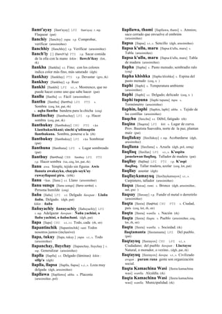 llamt'ayay [llant'ayay] LPZ llant'ayay r. mp.
Flaquear (pat)
llanchiy [llanchiy] yupa. r.p. Comprobar,
verificar (arusimiñee)
llanchhiy [llanchhiy] r.p. Verificar (arusimiñee)
llanch'iy [ ] (llanch'iy)	
  	
  PTS r.p. Sacar comida
de la olla con la mano kikin : llawch'ikuy (lot,
rk)
llankha [llankha] s.t. Fino; con los colores
indica color más fino, más saturado (dgh)
llankhay [llankhay] PTS r.p. Devastar (gro, rk)
llankhay [llankhay] r.p. Roer
llankhi [llankhi] LPZ s.t., s. Mostrenco, que no
puede hacer como uno que sabe hacer (pat)
llanllu [llanllu] s.t. Fácil (arusimiñee)
llanthu [llanthu] (llanthu)	
  	
  LPZ PTS s.
Sombra (ceq, lot, pat, rh)
s. aqha llanthu bandera para la chicha (ceq)
llanthuchay [llanthuchay] LPZ r.p. Hacer
sombra (ceq, pat, rk)
llanthukuy [llanthukuy] CHU PTS r.ku
Llanthukuchkani; sinchi q'uñimuptin
llanthukuna. Sombra, ponerse a la (rh)
llanthukuy [llanthukuy] LPZ r.ku Sombrear
(pat)
llanthuna [llanthuna] LPZ s. Lugar sombreado
(pat)
llanthuy (llanthuy)	
  	
  CBB llanthuy LPZ PTS
r.p. Hacer sombra (xa, ceq, lot, pat, rk)
llanu awa. Simple, tejido sin figuras Awis
llanuta awakuyku, chaypis sayk'uy
ruwayllapuni piru. (trbk)
llanu <kas. [llanu ] s.t. Llano (arusimiñee)
llanu sunqu [llanu sonqo] (llano	
  sonko)	
  	
  s.
Persona humilde (ceq)
llañu [llañu] LPZ s.t. Delgado ñawpan : Llañu
ñañu. Delgado. (dgh, pat)
kikin : ñañu
llañuyachiy ñanuyachiy [llañuyachiy] LPZ
r. mp. Adelgazar ñawpan : Ñañu yachini, o
llañu yachini, o ñañuchani. (dgh, pat)
llapa [llapa] CHU s.t., r.t. Todo, cada (rh, str)
llapantinchik [llapantinchik] ranti Todos
nosotros juntos (inclusivo)
llapa, tukuy [llapa, tukuy ] yupa. s.t., s. Todo
(arusimiñee)
llapanchay, lluychay [llapanchay, lluychay ] r.
mp. Generalizar (arusimiñee)
llaplla [llaplla] s.t. Delgado (láminas) kikin :
sillp'a (dgh)
llaplla, llapsa [llaplla, llapsa] s.,t., s. Loza muy
delgada (dgh, arusimiñee)
llapllawa [llapllawa] ukhu. s. Placenta
(arusimiñee, pol)
llapllawa, thami [llapllawa, thami] s. Amnios;
saco cerrado que envuelve el embrión
(arusimiñee)
llapsa [llapsa] s.t., s. Sencillo (dgh, arusimiñee)
llapsa k'ullu, maru [llapsa k'ullu, maru] s.
Tabla (arusimiñee)
llapsa k'ullu, maru [llapsa k'ullu, maru] Tabla
de madera (arusimiñee)
llapha [llapha] s. Pasto menudo; sembradío ralo
(ceq)
llapha khishka [llapha khishka] s. Espina del
pasto menudo (ceq, x )
llaphi [llaphi] s. Temperatura ambiente
(arusimiñee)
llaphi [llaphi] s.t. Delgado; delicado (ceq, x )
llaphi tupuna [llaphi tupuna] tupu. s.
Termómetro (arusimiñee)
llaphin, laphi [llaphin, laphi] ukhu. s. Tejido de
las costillas (arusimiñee)
llaqchu [llaxchu] s.t. Débil, fatigado (rh)
llaqina [llaqena] LPZ kiti. s. Lugar de curva.
Prov. Bautista Saavedra, norte de la paz, plantan
maíz (pat)
llaqllakuy [llaxllakuy] r. mp. Acobardarse (dgh,
arusimiñee)
llaqllana [llaxllana] s. Azuela (dgh, pol, smtq)
llaqllaq [llaxllax] LPZ s.t., s. K'aspita
jasuelawan llaqllaq. Tallador de madera (pat)
llaqllay (llajllay)	
  	
  LPZ PTS r.p. K'aspi
llaqllaq. Tallar madera, azolar (ceq, lot, pat)
llaqllay asustar (dgh)
llaqllaykamayuq [llaxllaykamayox] s.t., s.
Carpintero, tallador (arusimiñee)
llaqsa [llaxsa] rumi. s. Bronce (dgh, arusimiñee,
aul, guz )
llaqsay [llaxsay] r.p. Fundir el metal o derretirlo
(arusimiñee)
llaqta [llaxta] (llaqhta)	
  	
  CHU PTS s. Ciudad,
país (ceq, lot, rh, str)
llaqta [llaxta] wanlla. s. Nación (rk)
llaqta [llaxta] llaqta. s. Pueblo (arusimiñee, ceq,
lot, rh, str)
llaqta [llaxta] wanlla. s. Sociedad. (rk)
llaqtamanta [llaxtamanta] LPZ Del pueblo.
(pat)
llaqtayuq [llaxtayox] CHU LPZ s.t., s.
Ciudadano; del pueblo ñawpan : Llactayoc
Natural, o morador, o vezino.. (dgh, pat, rk)
llaqtayuq [llaxtayox] ñawpa. s.t., s. Civilizado
awqan : purum runa gente son organización
social.
llaqta Kamachina Wasi [llaxta kamachina
wasi] wanlla. Alcaldía. (rk)
llaqta Kamachina Wasi [llaxta kamachina
wasi] wanlla. Municipalidad. (rk)
 