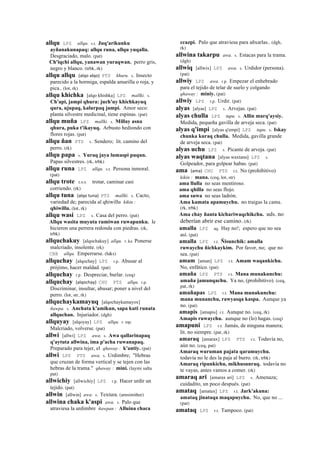 allqu LPZ allqu. s.t. Juq'arikunku
ayñanakunapaq: allqu runa, allqu yuqalla.
Desgraciado, malo. (pat)
Ch'iqchi allqu, yanawan yuraqwan. perro gris,
negro y blanco. (trbk, rk)
allqu allqu (alqo	
  alqo)	
  	
  PTS khuru. s. Insecto
parecido a la hormiga, espalda amarilla o roja, y
pica.. (lot, rk)
allqu khichka [alqo khishka] LPZ mallki. s.
Ch'api, jampi qhura: juch'uy khichkayuq
qura, ujupaq, kalurpaq jampi. Amor seco:
planta silvestre medicinal, tiene espinas. (pat)
allqu muña LPZ mallki. s. Millay asna
qhura, puka t'ikayuq. Arbusto hediondo con
flores rojas. (pat)
allqu ñan PTS s. Sendero; lit. camino del
perro. (rk)
allqu papa s. Yuraq jaya lumaspi puqun.
Papas silvestres. (rk, trbk)
allqu runa LPZ allqu. s.t. Persona inmoral.
(pat)
allqu trote sxx trotar, caminar casi
corriendo. (rk)
allqu tuna (alqo	
  tuna)	
  	
  PTS mallki. s. Cacto,
variedad de; parecida al qhiwillu kikin :
qhiwillu. (lot, rk)
allqu wasi LPZ s. Casa del perro. (pat)
Allqu wasita muyuta rumiwan ruwapunku. le
hicieron una perrera redonda con piedras. (rk,
trbk)
allquchakuy [alqochakuy] allqu. r. ku Ponerse
malcriado, insolente. (rk)
CBB allqu. Emperrarse. (h&s)
allquchay [alqochay] LPZ r.p. Abusar al
prójimo, hacer maldad. (pat)
allquchay r.p. Despreciar, burlar. (ceq)
allquchay (alqochay)	
  	
  CHU PTS allqu. r.p.
Discriminar, insultar, abusar; poner a nivel del
perro. (lot, str, rk)
allquchaykamayuq [alqochaykamayox]
ñawpa. s. Anchata k'amikun, sapa kuti runata
allquchan. Injuriador. (dgh)
allquyay [alqoyay] LPZ allqu. r. mp.
Malcriado, volverse. (pat)
allwi [allwi] LPZ awa. s. Awa qallarinapaq
q'aytuta allwina, ima p'acha ruwanapaq.
Preparado para tejer, el qhaway : k'antiy. (pat)
allwi LPZ PTS awa. s. Urdimbre; "Hebras
que cruzan de forma vertical y se tejen con las
hebras de la trama." qhaway : mini. (laymi salta
pat)
allwichiy [allwichiy] LPZ r.p. Hacer urdir un
tejido. (pat)
allwin [allwin] awa. s. Textura. (arusimiñee)
allwina chaka k'aspi awa. s. Palo que
atraviesa la urdimbre ñawpan : Alluina chaca
ccazpi. Palo que atraviesa para añxarlas.. (dgh,
rk)
allwina takarpu awa. s. Estacas para la trama.
(dgh)
allwiq [allwix] LPZ awa. s. Urdidor (persona).
(pat)
allwiy LPZ awa. r.p. Empezar el enhebrado
para el tejido de telar de suelo y colgando
qhaway : miniy. (pat)
allwiy LPZ r.p. Urdir. (pat)
alyas [alyas] LPZ s. Arvejas. (pat)
alyas chulla LPZ tupu. s. Allin marq'aysiy.
Medida, pequeña gavilla de arveja seca. (pat)
alyas q'impi [alyas q'empi] LPZ tupu. s. Iskay
chunka kuraq chulla. Medida, gavilla grande
de arveja seca. (pat)
alyas uchu LPZ s. Picante de arveja. (pat)
alyas waqtana [alyas waxtana] LPZ s.
Golpeador, para golpear habas. (pat)
ama (ama)	
  	
  CHU PTS r.t. No (prohibitivo)
kikin : mana. (ceq, lot, str)
ama llulla no seas mentiroso.
ama qhilla no seas flojo.
ama suwa no seas ladrón.
Ama kamata apamuychu. no traigas la cama.
(rk, trbk)
Ama chay ñanta kichariwaqchikchu. uds. no
deberían abrir ese camino. (rk)
amalla LPZ aq. Hay no!; espero que no sea
así. (pat)
amalla LPZ r.t. Ñisunchik: amalla
ruwaychu ñichkaykim. Por favor, no; que no
sea. (pat)
amam [aman] LPZ r.t. Amam waqankichu.
No, enfático. (pat)
amaña LPZ PTS r.t. Mana munakunchu:
amaña jamunqachu. Ya no, (prohibitivo). (ceq,
pat, rk)
amañapas LPZ r.t. Mana munakunchu:
mana munanchu, rawyasqa kaspa. Aunque ya
no. (pat)
amapis [amapis] r.t. Aunque no. (ceq, rk)
Amapis ruwaychu. aunque no (lo) hagas. (ceq)
amapuni LPZ r.t. Jamás, de ninguna manera;
lit. no siempre. (pat, rk)
amaraq [amarax] LPZ PTS r.t. Todavía no,
aún no. (ceq, pat)
Amaraq wuruman pajata qaramuychu.
todavía no le des la paja al burro. (rk, trbk)
Amaraq ripunkichu, mikhusunraq. todavía no
te vayas, antes vamos a comer. (rk)
amaraq ari [amarax ari] LPZ s. Amenaza;
cuidadito, un poco después. (pat)
amataq [amatax] LPZ r.t. Jark'akuna:
amataq jinataqa maqapuychu. No, que no ...
(pat)
amataq LPZ r.t. Tampoco. (pat)
 