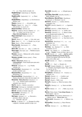 PTS awa. Hoja, diseño en tejido. (rh)
llaqhichasqa [laqhechasqa] ph. Hojuelas.
(arusimiñee)
llaqhirachiy [laqherachiy] CHU r.p. Hacer
deshojar.
llaqhullakuy [llaqhollakuy] r. ku Envolverse en
poncho. (ceq)
llaqwa [llaxwa] LPZ s. Ají molido. (pat)
llaqwa (llajwa)	
  	
  CBB llajwa PTS s. Llajua;
salsa picante. (xa, ceq, lot, rh)
llaqwararikuy disfrutar. (rk)
llaqway [llaqhway, llaxway] (llajway)	
  	
  CHU LPZ
PTS r.p. Lamer. (ceq, lot, pat, rh, str, rk)
Allqu chuwanta llaqwan.. (rk, trbk)
llaq'a muruq'u [llaq'a moroq'o] LPZ
Cilíndrico.
llarwi [llarwi] LPZ llimp'i. s.t. Lila, color. (pat)
llasa (llasa)	
  	
  LPZ PTS s.t. Pesado. (ceq, lot, pat)
llasa [llasa] s.t. Peso. (arusimiñee)
llasa kayniy [llasa kayniy] LPZ s. Peso,
pesadez. (pat)
llasa siki [llasa siki] sxx allqu. s.t. Lento. (rk)
llasa tupu [llasa tupu] yupa. s. Medidas de peso.
(arusimiñee)
llasana [llasana] s. Balanza (de varilla, romana).
(arusimiñee, smtq)
llasana, aysana [llasana, aysana] s. Pesas.
(arusimiñee)
llasay llasa.wa.n [llasay] r.wa
Llasasunkichu?. Pesar (mucho peso para uno).
(arusimiñee, rh)
llasayay [llasayay] PTS r. mp. Pesado,
volverse. (rk)
llasaykachay [llasaykachay] LPZ r. mp. Estar
pesado (caminar). (pat)
llasaykachay [llasaykachay] PTS r. mp.
Remolonear. (rk)
llasaykuchikuy [llasaykuchikuy] PTS r.p.
Dejarse abrumar por el peso (de una carga). (rk)
llasaykuy llasa.yku.wa.n [llasaykuy] LPZ
PTS r. mp. Asentar el peso (a personas o
animales). (pat, smtq, rk)
llast'a [llast'a] s. Lámina. (arusimiñee)
llast'asqa [llast'asqa] ph. Laminado. (arusimiñee)
llast'ay [llast'ay] r.p. Laminar. (arusimiñee)
llat'an desnudo, el cuerpo. (dgh, pol)
llat'anakuy [llat'anakuy] LPZ r.ku
Desnudarse. (dgh, pat)
llat'anay [llat'anay] LPZ r.p. Desvestir a
personas, objetos. (dgh, pat)
LPZ Desnudar. (dgh, pat)
llat'ay [ ] (llat'ay)	
  	
  PTS r.p. Destapar (la cobija
a alguien); desnudar, quitarle la ropa. (cer)
llawchhi [llawchhi] sxx s.t Aflojado (por ej.
Ropa).
llawchhu, llawchhi [llauchhu, llauchhi] s.t.
Débil, fatigado. (ceq, rk)
llawchhuyay, llawch'iyay [llauchhuyay,
llauch'iyay] r.p. Desmayar. (ceq, rk)
llawch'a [llauch'a] s.t., s. Lodoso, barroso;
empanada. (ceq)
llawch'i [llawch'i] (llawch'i)	
  	
  LPZ s.t Aguanoso.
(pat)
llawch'i [llawch'i] s.t Débil, flácido. (rk)
llawch'iy [llawch'iy] LPZ r.p. Arañar. (pat)
llawch'iy [llawch'iy] PTS r.p. Meter la mano
en la olla para sacar comida. (rk)
llawch'iy [llawch'iy] PTS r.p. Rasguñar. (rk)
llawch'iy [llawch'iy] LPZ r.p. Saca barro con la
mano. (pat)
llawch'iyay [llawch'iyay] PTS, sxx r. mp.
Debilitarse. (rk)
llawi <kas. (llave)	
  	
  PTS s. Llave. (lot)
llawiray <kas. (llaveray)	
  	
  PTS r.p. Abrir
(cerradura). (lot, rk)
llawiy <kas. (llavey)	
  	
  PTS r.p. Echar llave
ñawpan : Llauini. Cerrar con llaue. (dgh, lot, rk)
llawlli [llawlli] LPZ mallki. s. Juch'uy sach'a
manchana khichkayuq, llawlli t'ikayuq.
Arbusto con espinas, tiene una flor lila, que
crece en los valles. (pat)
llawlli [llawlli] LPZ llimp'i. s.t. Lila morado.
(pat)
llawlli LPZ llimp'i. s.t. Rosado. (rk)
llawqhi [llauqhe] (llawqhe)	
  	
  CBB llawqhe PTS
s.t. Aflojado, muy holgado (ropa); flojo, suelto.
(xa, ceq, gro, lot, rk)
awqan : mat'i aprieto. (rk)
llawqhiyay [llawqheyay] CBB llawqheyay r.p.
Aflojarse. (xa)
llawq'a [llawq'a] LPZ s. Lombriz. (pat)
llawq'a [llawq'a] LPZ s.t Rectangular.
llawq'i [llauq'e] s. Robo. (ceq)
llawq'iy [llauq'ey] r.p. Meter las manos, robar.
(ceq)
llawq'iy [llawq'ey] LPZ r.p. Sacar con dedo.
(pat)
llawsa (llawsa)	
  	
  LPZ PTS s. Baba. (ceq, lot, pat,
rh)
llawsa flema, humor Vcun chicpa llauçan. La
flema humor.. (dgh, rk)
llawsa khuru [llawsa khuru] (llawsa	
  kuru)	
  	
  LPZ
s. Babosa qhaway : llawsa suru. (pat)
llawsa suru [llausasuru] LPZ s.t. Baboso. (ceq,
pat)
llawsachay [llausachay] r.p. Hacer flemosa.
(ceq)
llawsay [llawsay] LPZ r. mp. Babear. (pat)
 