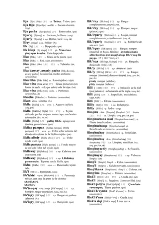 lliju [lliju] (lliju)	
  	
  LPZ s.t. Tukuy. Todos. (pat)
lliju lliju [lliju-lliju] mallki. s. Fucsia silvestre.
(ceq)
lliju pacha [lliju pacha] LPZ Entre todos. (pat)
llijuriq [llijurej] s.t. Luciente, brillante. (ceq)
llijuriy [llijuriy] r. mp. Brillar, lucir. (ceq, rk)
llijuy [llijuy] r.mr. Brillar. (rh)
llik [llij] LPZ s.t. Despejado. (pat)
llik ñisqa [llij nisqa] LPZ ph. Mana ima
phuyupas kanchu. Esta despejado.
llika [llika] LPZ s. Grasa de la panza. (pat)
llika [llika] s. Red. (dgh, arusimiñee)
llika [llika] (lika)	
  	
  LPZ PTS s. Telaraña. (lot,
pat)
llika kawsay, awariy pacha [llika kawsay,
awariy pacha] Ecosistema, medio ambiente.
(arusimiñee)
llika llika [llika llika] r.t. Ralo (tejidos). (dgh)
llika wira (llika	
  wira)	
  	
  PTS Grasa protectora (en
forma de red); red; que cubre toda la tripa. (lot)
llika wira [llika wira] ukhu. s. Peritoneo.
(arusimiñee, jl)
llikacha [llikacha] s. Sistema. (arusimiñee)
llikan ukhu. sistema. (rk)
lliklla [llijlla] LPZ awa. s. Aguayo (tejido).
(ceq, pat)
lliklla [llikhlla] (llijlla)	
  	
  CHU PTS s. Tejido
utilizado por las mujeres como capa, con bordes
adornados. (lot, rh, str)
lliklla [llijlla] LPZ pallay lliklla aguayo con
diseños geométricos. (pat)
llikllap pampan [llijllax pampan] (lliklla	
  
pampan)	
  	
  LPZ awa. y.s. Color sobre saliente del
alisado de colores de la lliclla o tejido. (pat)
lliklla allwiy [llijlla allwiy] LPZ y.r. Urdir
tejido textil. (pat)
lliklla pampa [llijlla pampa] y.s. Fondo mayor
de un solo color del tejido. (pat)
llikllakuy [llijllakuy] CHU r. mp. Cubrirse con
una manta. (rk)
llikllakuy [llijllakuy] LPZ r. mp. Llikllakuy
paramuqtin. Taparse con la lliclla. (pat)
llikha [llikha] CHU awa. s.t. Descosido; tejido
ralo.
llik'i [llik'i] s. Remiendo. (ceq)
llik'ichiri <aym. (llik'ichiri)	
  	
  PTS s. Personaje
mítico, que saca la grasa de la víctima.
khari khari.
kharisiri.
llik'inuqay <aiy.: nuqa [llik'inoqay] LPZ r.p.
Romper, rasgar un pedazo. (ceq, pat, rk)
llik'iqay [llik'iqay] PTS r.p. Rasgar un pedazo
(planos). (rk)
llik'iqay [llik'iqay] LPZ r.p. Romperlo. (pat)
llik'iray [llik'iray] PTS r.p. Rasgar
completamente; en pedazos.
llik'iray [llik'iray] LPZ r.p. Romper, rasgar
(planos). (pat)
llik'irpariy [llik'irpariy] r.p. Rasgar, romper
completamente y rápidamente. (ceq, rk)
llik'irpariy [llik'irpariy] LPZ r.p. Romperlo de
una vez. (pat)
llik'irpay [llik'irpay] CHU Rasgar, romper
(material en hojas, láminas) awispiqa mana
allinchu ñispa ruwasqaykutaqa llik’irpaq ñin
payqa. (17 ) 00 17 ilafaya 3
llik'isqa [llik'isqa, lik'isqa] PTS ph. Rasgado,
descosido (ropa). (rh)
llik'iy [llik'iy] LPZ r.p. Arrancar. (pat)
llik'iy [llik'iy] (llik'iy)	
  	
  LPZ PTS r.p. Rasgar,
romper (láminas); descoser (ropa). (ceq, gro, lot,
pat, rh)
p'akiy romper (sólidos).
p'itiy romper (hebras).
llilli [ ] (llilli)	
  	
  CHU PTS s. Irritación de la piel
(por pañales); inflamación de la ingle. (ceq, lot)
llilli [llilli] CBB s. Sarpullido; escaldadura.
(dgh, h&h)
llilli [llilli ] s. Úlcera. (arusimiñee)
llilliy [llilliy] CHU r. mp. Inflamarse.
llilliy [llilliy] r.p. Podrir. (ceq)
llimphu <kas. [llimphu] (limphu)	
  	
  CHU llinphu
LPZ PTS s.t. Limpio. (ceq, gro, lot, pat)
llimphuchana wasi [llimphuchana wasi] y.s.
Planta beneficiadora. (arusimiñee)
llimphuchasqa [llimphuchasqa] ph.
Beneficiado en minería. (arusimiñee)
llimphuchay [llimphuchay] r.p. Beneficiar.
(arusimiñee)
llimphuchay <kas. (llimphuchay)	
  	
  CBB
llimphuchay PTS r.p. Limpiar; santificar. (xa,
ceq, gro, lot, rk)
llimphuyachiy [llimphuyachiy] s. Refinación.
(arusimiñee)
llimphuyay (llimphuyay)	
  	
  PTS r. mp. Volverse
limpio. (lot)
llimp'i [llimp'i] llimp'i. s. Color. (arusimiñee)
llimp'i [llimp'i] s. Sal de mercurio. (arusimiñee)
llimp'ikuna [llimp'ikuna] llimp'i. s. Colores. (rk)
llimp'ina [llimp'ina] s. Pintura. (arusimiñee)
llink'i (llink'i)	
  	
  LPZ PTS s. Greda. (lot, pat)
llink'i [llink'i] s.t. Pegajoso, (como arcilla). (ceq)
llink'i jallp'a [llink'i jallp'a] LPZ Q'unchata
ruwanapaq. Tierra gredosa. (pat)
llink'i k'uyuna [llink'i k'uyuna] s. Torno.
(arusimiñee)
llink'i t'uru [llink'i t'uru] s. Greda. (ceq)
llink'u siqi [llink'u seqe] Línea curva.
(arusimiñee)
 