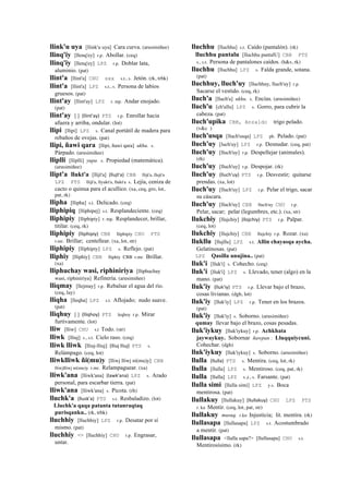 llink'u uya [llink'u uya] Cara curva. (arusimiñee)
llinq'iy [llenq'ey] r.p. Abollar. (ceq)
llinq'iy [llenq'ey] LPZ r.p. Doblar lata,
aluminio. (pat)
llint'a [llint'a] CHU sxx s.t., s. Jetón. (rk, trbk)
llint'a [llint'a] LPZ s.t., s. Persona de labios
gruesos. (pat)
llint'ay [llint'ay] LPZ r. mp. Andar enojado.
(pat)
llint'ay [ ] (llint'ay)	
  	
  PTS r.p. Enrollar hacia
afuera y arriba, ondular. (lot)
llipi [llipi] LPZ s. Canal portátil de madera para
rebaños de ovejas. (pat)
llipi, ñawi qara [llipi, ñawi qara] ukhu. s.
Párpado. (arusimiñee)
lliplli [lliplli] yupa. s. Propiedad (matemática).
(arusimiñee)
llipt'a llukt'a [llijt'a] (llujt'a)	
  	
  CBB llijt'a, llujt'a
LPZ PTS llijt'a, llyukt'a, llukt'a s. Lejía, ceniza de
cacto o quinua para el acullico. (xa, ceq, gro, lot,
pat, rk)
llipha [llipha] s.t. Delicado. (ceq)
lliphipiq [lliphipej] s.t. Resplandeciente. (ceq)
lliphipiy [lliphipiy] r. mp. Resplandecer, brillar,
titilar. (ceq, rk)
lliphipiy (lliphipiy)	
  	
  CBB lliphipiy CHU PTS
r.mr. Brillar; centellear. (xa, lot, str)
lliphipiy [lliphipiy] LPZ s. Reflejo. (pat)
lliphiy [lliphiy] CBB lliphiy CBB r.mr. Brillar.
(xa)
lliphuchay wasi, riphiniriya [lliphuchay
wasi, riphiniriya] Refinería. (arusimiñee)
lliqmay [llejmay] r.p. Rebalsar el agua del río.
(ceq, lay)
lliqha [lleqha] LPZ s.t. Aflojado; nudo suave.
(pat)
lliqhuy [ ] (lliqhoy)	
  	
  PTS leqhoy r.p. Mirar
furtivamente. (lot)
lliw [lliw] CHU s.t Todo. (str)
lliwk [lliuj] s., s.t. Cielo raso. (ceq)
lliwk lliwk [lliuj-lliuj] (lliuj	
  lliuj)	
  	
  PTS s.
Relámpago. (ceq, lot)
lliwklliwk ñi(mu)y [lliwj lliwj ni(mu)y] CBB
lliwjlliwj ni(mu)y r.mr. Relampaguear. (xa)
lliwk'ana [lliwk'ana] (lawk'ana)	
  	
  LPZ s. Arado
personal, para escarbar tierra. (pat)
lliwk'ana [lliwk'ana] s. Picota. (rh)
lluchk'a (llusk'a)	
  	
  PTS s.t. Resbaladizo. (lot)
Lluchk'a qaqa patanta tutanraqtaq
purisqanku.. (rk, trbk)
lluchhiy [lluchhiy] LPZ r.p. Desatar por sí
mismo. (pat)
lluchhiy <> [lluchhiy] CHU r.p. Engrasar,
untar.
lluchhu [lluchhu] s.t. Caído (pantalón). (rk)
lluchhu pantalu [lluchhu pantalU] CBB PTS
s., s.t. Persona de pantalones caídos. (h&s, rk)
lluchhu [lluchhu] LPZ s. Falda grande, sotana.
(pat)
lluchhuy, lluch'uy [lluchhuy, lluch'uy] r.p.
Sacarse el vestido. (ceq, rk)
lluch'a [lluch'a] ukhu. s. Encías. (arusimiñee)
lluch'u [ch'ullu] LPZ s. Gorro, para cubrir la
cabeza. (pat)
lluch'upika CBB, Anzaldo trigo pelado.
(v&c )
lluch'usqa [lluch'usqa] LPZ ph. Pelado. (pat)
lluch'uy [luch'uy] LPZ r.p. Desnudar. (ceq, pat)
lluch'uy [lluch'uy] r.p. Despellejar (animales).
(rh)
lluch'uy [lluch'uy] r.p. Despojar. (rk)
lluch'uy (lluch'uy)	
  	
  PTS r.p. Desvestir; quitarse
prendas. (xa, lot)
lluch'uy [lluch'uy] LPZ r.p. Pelar el trigo, sacar
su cáscara.
lluch'uy [lluch'uy] CBB lluch'uy CHU r.p.
Pelar, sacar; pelar (legumbres, etc.). (xa, str)
llukchiy [llujchiy] (llojchiy)	
  	
  PTS r.p. Palpar.
(ceq, lot)
llukchiy [llujchiy] CBB llujchiy r.p. Rozar. (xa)
llukllu [llujllu] LPZ s.t. Allin chayasqa aycha.
Gelatinosas. (pat)
LPZ Qasilla unujina.. (pat)
lluk'i [lluk'i] s. Cohecho. (ceq)
lluk'i [lluk'i] LPZ s. Llevado, tener (algo) en la
mano. (pat)
lluk'iy (lluk'iy)	
  	
  PTS r.p. Llevar bajo el brazo,
cosas livianas. (dgh, lot)
lluk'iy [lluk'iy] LPZ r.p. Tener en los brazos.
(pat)
lluk'iy [lluk'iy] s. Soborno. (arusimiñee)
qumay llevar bajo el brazo, cosas pesadas.
lluk'iykuy [lluk'iykuy] r.p. Achkhata
jaywaykuy. Sobornar ñawpan : Lluqquiycuni.
Cohechar. (dgh)
lluk'iykuy [lluk'iykuy] s. Soborno. (arusimiñee)
llulla (llulla)	
  	
  PTS s. Mentira. (ceq, lot, rk)
llulla [llulla] LPZ s. Mentiroso. (ceq, pat, rk)
llulla [llulla] LPZ s.,t., s. Farsante. (pat)
llulla simi [llulla simi] LPZ y.s. Boca
mentirosa. (pat)
llullakuy [llullakuy] (llullakuy)	
  	
  CHU LPZ PTS
r. ku Mentir. (ceq, lot, pat, str)
llullakuy musuq. r.ku Injusticia; lit. mentira. (rk)
llullasapa [llullasapa] LPZ s.t. Acostumbrado
a mentir. (pat)
llullasapa <llalla sapa?> [llullasapa] CHU s.t.
Mentirosísimo. (rk)
 