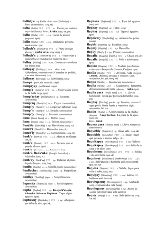 llulliriyu <q. Llulla + kas. -erío [llulleriyo] s.
Sarta de mentiras. (ceq, rk)
llullu (llullu)	
  	
  LPZ PTS s.t. Tierno, no maduro
todavía (frutos) kikin : k'uku. (ceq, lot, pat)
llullu [llullu] LPZ s.t., s. Carne de animal
pequeño. (pat)
llullu [llullu] LPZ s.t., s. Inmaduro; persona
adolescente. (pat)
llulluch'a [llulluch'a] PTS s. Fruto de alga
qhaway : qucha yuyu. (ceq, smtq )
llulluch'a [ ] (llulluch'a)	
  	
  PTS s. Hojas secas y
comestibles vendidas por llameros. (lot)
llulluy [llulluy] CHU r.mr. Comenzar a madurar
los frutos. (rk)
llulluyay [llulluyay] sxx tikra. r.mr.
Ablandarse, enternecerse (al atender un pedido,
o en una discusión). (rk)
llulluyay [yuyuyay] r.p. Debilitarse. (ceq)
llumpa puro, sin mancha. (dgh)
llumpayay purificarse. (dgh)
llump'a [llump'a] LPZ s.t., s. Mujer o una joven
de la falda larga. (pat)
llump'achay [llump'achay] r.p. Escamar.
(arusimiñee)
llump'aq [llump'ax] s.t., s. Virgen. (arusimiñee)
llump'iy [llump'iy] r.p. Dispersar; rebalsar. (ceq)
llump'iy [llump'iy] r.p. Invadir. (arusimiñee)
llump'iy [llump'iy] s. Invasión. (arusimiñee)
lluna [lluna, llona] s.t., s. Billón. (smtq)
lluna [lluna] yupa. s.t., s. Trillón. (arusimiñee)
llunchiy [llunchiy] r. mp. Revolcarse. (ceq, rk)
llunch'i [llunch'i] s. Derrumbe. (ceq, rk)
llunch'iy [llunch'iy] r.p. Derrumbarse. (ceq, rh)
llunk'u (llunk'u)	
  	
  PTS s.t., s. Metiche en fiestas.
(lot, rk)
llunk'u [llunk'u] LPZ s.t., s. Persona que se
prende al otro. (pat)
llunk'u [llunk'u] s.t., s. Zalamero. (rk)
llunk'u, llunk'uku [llunq'o, llunk'uko] s.
Adulador. (ceq, rk)
llunk'uy (llunk'uy)	
  	
  PTS r.p. Relamer el plato,
dejarlo limpio.. (ceq, lot)
llunllu [llunllu] s.t., s. Simple, tonto. (arusimiñee)
llunlluchay [llunlluchay] yupa. r.p. Simplificar.
(arusimiñee)
llunlluy [llunlluy] yupa. s. Simplificación.
(arusimiñee)
llupunka [llupunka] yupa. s. Paralelogramo.
(arusimiñee)
llupha [llupha] LPZ r.p. Ima jutk'utapis,
ichuschu thalawan lluphana. Tapar algún
agujero. (pat)
lluphakuy [lluphakuy] PTS r. mp. Ahogarse
por falta de aire. (gro, rk)
lluphana [lluphana] LPZ s. Tapa del agujero.
(ceq, pat)
lluphay [lluphay] r.p. Tapar. (ceq)
lluphay [lluphay] LPZ r.p. Tapar al agujero.
(pat)
lluphichiy [lluphichiy] r.p. Arrancar los pelos.
(smtq)
lluphiy [lluphiy] r.p. Escaldar. (ceq)
lluphiy [lluphiy] CHU r.p. Rasmillar.
llup'iy [llup'iy ] r. mp. Pensar. (arusimiñee)
lluqalla [lloqalla] (<aym.)	
  	
  CHU s. Chico. (rh, str)
lluqalla [lloqalla] LPZ s. Niño o adolecente.
(pat)
lluqina [lloqena] LPZ s. Madera para balsas,
existe en el bosque de Camata, Carijana. (pat)
lluqlla [lloxlla] PTS s. Avenida, riada ñawpan :
Lloclla. Auenida de agua o diluuio.. (dgh,
arusimiñee, lai, pol, smtq, rk)
lluqlla [lloxlla] s. Inundación. (arusimiñee)
lluqlla [lloxlla] LPZ s. Mazamorra; derrumbe,
derramamiento de tierra qhaway : tusku. (pat)
lluqlla para [llojlla para] LPZ s. Lluvia
torrencial; lluvia que provoca derrumbe. (ceq,
pat)
lluqllay [lloxllay] pacha. r.p. Inundar; correr el
agua por la lluvia fuerte y repentina. (dgh,
arusimiñee, lai, rk)
lluqllu [llojllu] s. Aceite encima de la chicha
ñawpan : Akap llocllon. La grasa de la açua..
(dgh, rh)
kikin : ñawi.
lluqma para [lloxma para] s. Lluvia torrencial.
(arusimiñee)
lluqsichiy [llojsichiy] r.p. Hacer salir. (ceq, rk)
lluqsichiy [lloxsichiy] PTS r.p. Sacar; hacer
que persona o animal salga. (rk)
lluqsikapuy [lloxsikapuy] PTS r. mp. Salirse.
lluqsikapuy [lloxsikapuy] LPZ r.ku Salir de la
casa y un sitio. (pat)
lluqsimuna [lloxsimuna] LPZ PTS s. Salida;
vista de afuera. (pat, rk)
lluqsimuy [lloxsimuy] (lloqhsimuy)	
  	
  CHU LPZ
r. mp. Salir (hacia el hablante que está afuera).
(pat, str, rk)
lluqsina [llojsina] LPZ s. Salida; lugar para
salir o subir. (ceq, pat)
lluqsipuy [lloxsipuy] PTS r. mp. Salirse (el
hablante está dentro).
lluqsirqamuy [lloxsirqamuy] r. mp. Acaba de
salir (el observador está fuera).
lluqsirqapuy [lloxsirqapuy] r. mp. Acaba de
salirse (el observador está dentro).
lluqsiy (llojsiy)	
  	
  PTS r. mp. Salir (afuera). (ceq,
lot, rh)
 