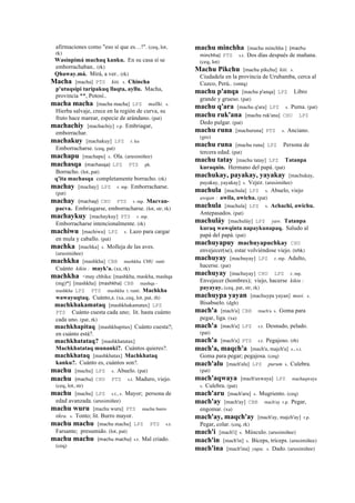 afirmaciones como "eso sí que es…!". (ceq, lot,
rk)
Wasinpimá machaq kanku. En su casa sí se
emborrachaban.. (rk)
Qhaway.má. Mirá, a ver.. (rk)
Macha [macha] PTS kiti. s. Chincha
p'utuqsipi taripakuq llaqta, ayllu. Macha,
provincia **, Potosí..
macha macha [macha macha] LPZ mallki. s.
Hierba salvaje, crece en la región de curva, su
fruto hace marear, especie de arándano. (pat)
machachiy [machachiy] r.p. Embriagar,
emborrachar.
machakuy [machakuy] LPZ r. ku
Emborracharse. (ceq, pat)
machapu [machapu] s. Ola. (arusimiñee)
machasqa (machasqa)	
  	
  LPZ PTS ph.
Borracho. (lot, pat)
q'ita machasqa completamente borracho. (rk)
machay [machay] LPZ r. mp. Emborracharse.
(pat)
machay (machay)	
  	
  CHU PTS r. mp. Macvan-
pacva. Embriagarse, emborracharse. (lot, str, rk)
machaykuy [machaykuy] PTS r. mp.
Emborracharse intencionalmente. (rk)
machiwu [machiwu] LPZ s. Lazo para cargar
en mula y caballo. (pat)
machka [machka] s. Molleja de las aves.
(arusimiñee)
machkha [mashkha] CBB mashkha CHU ranti
Cuánto kikin : mayk'a. (xa, rk)
machkha <may chhika: [mashkha, maskha, mashqa
(mg)*] [mashkha] (mashkha)	
  	
  CBB mashqa -
mashkha LPZ PTS mashkha t. ranti. Machkha
wawayuqtaq. Cuánto,s. (xa, ceq, lot, pat, rh)
machkhakamataq [mashkhakamatax] LPZ
PTS Cuánto cuesta cada uno; lit. hasta cuánto
cada uno. (pat, rk)
machkhapitaq [mashkhapitax] Cuánto cuesta?;
en cuánto está?.
machkhatataq? [mashkhatatax]
Machkhatataq munanki?. Cuántos quieres?.
machkhataq [mashkhatax] Machkhataq
kanku?. Cuánto es, cuántos son?.
machu [machu] LPZ s. Abuelo. (pat)
machu (machu)	
  	
  CHU PTS s.t. Maduro, viejo.
(ceq, lot, str)
machu [machu] LPZ s.t., s. Mayor; persona de
edad avanzada. (arusimiñee)
machu wuru [machu wuru] PTS machu burro
tikra. s. Tonto; lit. Burro mayor.
machu machu [machu machu] LPZ PTS s.t.
Farsante; presumido. (lot, pat)
machu machu (machu	
  machu)	
  	
  s.t. Mal criado.
(ceq)
machu minchha [machu minchha ] (machu	
  
minchha)	
  	
  PTS s.t. Dos días después de mañana.
(ceq, lot)
Machu Pikchu [machu pikchu] kiti. s.
Ciudadela en la provincia de Urubamba, cerca al
Cuzco, Perú.. (smtq)
machu p'anqa [machu p'anqa] LPZ Libro
grande y grueso. (pat)
machu q'ara [machu q'ara] LPZ s. Puma. (pat)
machu ruk'ana [machu ruk'ana] CHU LPZ
Dedo pulgar. (pat)
machu runa [machuruna] PTS s. Anciano.
(gro)
machu runa [machu runa] LPZ Persona de
tercera edad. (pat)
machu tatay [machu tatay] LPZ Tatanpa
kuraqnin. Hermano del papá. (pat)
machukay, payakay, yayakay [machukay,
payakay, yayakay] s. Vejez. (arusimiñee)
machula [machula] LPZ s. Abuelo, viejo
awqan : awila, awicha. (pat)
machula [machula] LPZ s. Achachi, awichu.
Antepasados. (pat)
machuláy [machuláy] LPZ yaw. Tatanpa
kuraq wawqinta napaykunapaq. Saludo al
papá del papá. (pat)
machuyapuy machuyapuchkay CHU
envejecer(se), estar volviéndose viejo. (trbk)
machuyay [machuyay] LPZ r. mp. Adulto,
hacerse. (pat)
machuyay [machuyay] CHU LPZ r. mp.
Envejecer (hombres); viejo, hacerse kikin :
payayay. (ceq, pat, str, rk)
machuypa yayan [machuypa yayan] masi. s.
Bisabuelo. (dgh)
mach'a [mach'a] CBB mach'a s. Goma para
pegar, liga. (xa)
mach'a [mach'a] LPZ s.t. Desnudo, pelado.
(pat)
mach'a [mach'a] PTS s.t. Pegajoso. (rh)
mach'a, maqch'a [mach'a, majch'a] s., s.t.
Goma para pegar; pegajosa. (ceq)
mach'alu [mach'alu] LPZ purum s. Culebra.
(pat)
mach'aqwaya [mach'axwaya] LPZ machaqwaya
s. Culebra. (pat)
mach'aru [mach'aru] s. Mugriento. (ceq)
mach'ay [mach'ay] CBB mach'ay r.p. Pegar,
engomar. (xa)
mach'ay, maqch'ay [mach'ay, majch'ay] r.p.
Pegar, colar. (ceq, rk)
mach'i [mach'i] s. Músculo. (arusimiñee)
mach'in [mach'in] s. Bíceps, tríceps. (arusimiñee)
mach'ina [mach'ina] yupa. s. Dado. (arusimiñee)
 