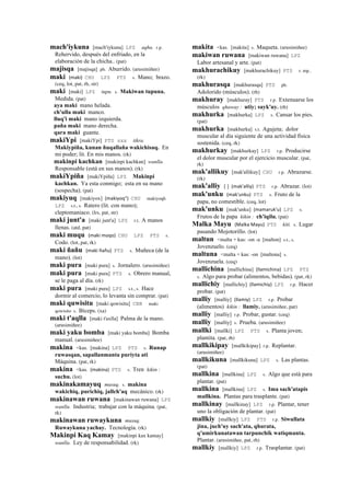 mach'iykuna [mach'iykuna] LPZ aqha. r.p.
Rehervido, después del enfríado, en la
elaboración de la chicha.. (pat)
majisqa [majisqa] ph. Aburrido. (arusimiñee)
maki (maki)	
  	
  CHU LPZ PTS s. Mano; brazo.
(ceq, lot, pat, rh, str)
maki [maki] LPZ tupu. s. Makiwan tupuna.
Medida. (pat)
aya maki mano helada.
ch'ulla maki manco.
lluq'i maki mano izquierda.
paña maki mano derecha.
qara maki guante.
makiYpi [makiYpi] PTS sxx tikra.
Makiypiña, kunan ñuqallaña wakichisaq. En
mi poder; lit. En mis manos. (rk)
makinpi kachkan [makinpi kachkan] wanlla.
Responsable (está en sus manos). (rk)
makiYpiña [makiYpiña] LPZ Makinpi
kachkan. Ya esta conmigo; esta en su mano
(sospecha). (pat)
makiyuq [makiyox] (makiyoq")	
  	
  CHU makiyoqh
LPZ s.t., s. Ratero (lit. con mano);
cleptomaniaco. (lrs, pat, str)
maki junt'a [maki junt'a] LPZ r.t. A manos
llenas. (atd, pat)
maki muqu (maki	
  moqo)	
  	
  CHU LPZ PTS s.
Codo. (lot, pat, rk)
maki ñañu (maki	
  ñañu)	
  	
  PTS s. Muñeca (de la
mano). (lot)
maki pura [maki pura] s. Jornalero. (arusimiñee)
maki pura [maki pura] PTS s. Obrero manual,
se le paga al día. (rk)
maki pura [maki pura] LPZ s.t., s. Hace
dormir al comercio, lo levanta sin comprar. (pat)
maki quwisitu [maki qowisitu] CBB maki
qowisito s. Bíceps. (xa)
maki t'aqlla [maki t'axlla] Palma de la mano.
(arusimiñee)
maki yaku bomba [maki yaku bomba] Bomba
manual. (arusimiñee)
makina <kas. [makina] LPZ PTS s. Runap
ruwasqan, sapallanmanta puriyta ati
Máquina. (pat, rk)
makina <kas. (makina)	
  	
  PTS s. Tren kikin :
suchu. (lot)
makinakamayuq musuq. s. makina
wakichiq, purichiq, jallch'aq mecánico. (rk)
makinawan ruwana [makinawan ruwana] LPZ
wanlla. Industria; trabajar con la máquina. (pat,
rk)
makinawan ruwaykuna musuq.
Ruwaykuna yachay. Tecnología. (rk)
Makinpi Kaq Kamay [makinpi kax kamay]
wanlla. Ley de responsabilidad. (rk)
makita <kas. [makita] s. Maqueta. (arusimiñee)
makiwan ruwana [makiwan ruwana] LPZ
Labor artesanal y arte. (pat)
makhurachikuy [makhurachikuy] PTS r. mp..
(rk)
makhurasqa [makhurasqa] PTS ph.
Adolorido (músculos). (rh)
makhuray [makhuray] PTS r.p. Extenuarse los
músculos qhaway : utiy; sayk'uy. (rh)
makhurka [makhurka] LPZ s. Cansar los pies.
(pat)
makhurka [makhurka] s.t. Agujeta; dolor
muscular al día siguiente de una actividad física
sostenida. (ceq, rk)
makhurkay [makhurkay] LPZ r.p. Producirse
el dolor muscular por el ejercicio muscular. (pat,
rk)
mak'allikuy [mak'allikuy] CHU r.p. Abrazarse.
(rk)
mak'alliy [ ] (mak'alliy)	
  	
  PTS r.p. Abrazar. (lot)
mak'unku (mak'unku)	
  	
  PTS s. Fruto de la
papa, no comestible. (ceq, lot)
mak'unku [mak'unku] (mamaruk'u)	
  	
  LPZ s.
Frutos de la papa kikin : ch'iqilu. (pat)
Malka Mayu (Malka	
  Mayu)	
  	
  PTS kiti. s. Lugar
pasando Mojotorillo. (lot)
maltun <malta + kas: -on -a [malton] s.t., s.
Jovenzuelo. (ceq)
maltuna <malta + kas: -on [maltona] s.
Jovenzuela. (ceq)
mallichina [mallichina] (llamichina)	
  	
  LPZ PTS
s. Algo para probar (alimentos, bebidas). (pat, rk)
mallichiy [mallichiy] (llamichiy)	
  	
  LPZ r.p. Hacer
probar. (pat)
malliy [malliy] (llamiy)	
  	
  LPZ r.p. Probar
(alimentos) kikin : llamiy. (arusimiñee, pat)
malliy [malliy] r.p. Probar, gustar. (ceq)
malliy [malliy] s. Prueba. (arusimiñee)
mallki [mallki] LPZ PTS s. Planta joven;
plantita. (pat, rh)
mallkikipay [mallkikipay] r.p. Replantar.
(arusimiñee)
mallkikuna [mallkikuna] LPZ s. Las plantas.
(pat)
mallkina [mallkina] LPZ s. Algo que está para
plantar. (pat)
mallkina [mallkina] LPZ s. Ima sach'atapis
mallkina. Plantas para trasplante. (pat)
mallkinay [mallkinay] LPZ r.p. Plantar, tener
uno la obligación de plantar. (pat)
mallkiy [mallkiy] LPZ PTS r.p. Siwullata
jina, juch'uy sach'ata, qhurata,
q'umirkunatawan tarpunchik watiqmanta.
Plantar. (arusimiñee, pat, rh)
mallkiy [mallkiy] LPZ r.p. Trasplantar. (pat)
 