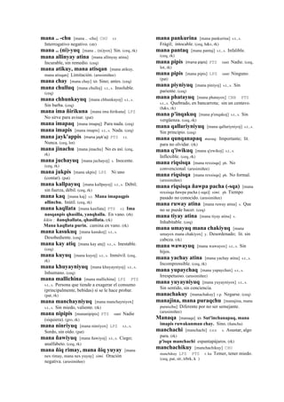 mana .. -chu [mana .. -chu] CHU r.t
Interrogativo negativo. (str)
mana .. (ni)-yuq [mana .. (ni)yox] Sin. (ceq, rk)
mana allinyay atina [mana allinyay atina]
Incurable, sin remedio. (ceq)
mana atikuy, mana atisqan [mana atikuy,
mana atisqan] Limitación. (arusimiñee)
mana chay [mana chay] kh Sino; antes. (ceq)
mana chulluq [mana chulloj] s.t., s. Insoluble.
(ceq)
mana chhunkayuq [mana chhunkayoj] s.t., s.
Sin barba. (ceq)
mana ima ñirikuna [mana ima ñirikuna] LPZ
No sirve para avisar. (pat)
mana imapaq [mana imapaj] Para nada. (ceq)
mana imapis [mana imapis] s.t., s. Nada. (ceq)
mana jayk'appis (mana	
  jayk'aj)	
  	
  PTS r.t.
Nunca. (ceq, lot)
mana jinachu [mana jinachu] No es así. (ceq,
rk)
mana juchayuq [mana juchayoj] s. Inocente.
(ceq, rk)
mana jukpis [mana ukpis] LPZ Ni uno
(contar). (pat)
mana kallpayuq [mana kallpayoj] s.t., s. Débil;
sin fuerza, débil. (ceq, rk)
mana kaq [mana kaj] s.t. Mana imapaqpis
allinchu. Inútil. (ceq, rk)
mana kaqllata [mana kaxllata] PTS r.t. Ima
nasqanpis qhasilla, yanqhalla. En vano. (rh)
kikin : ñanqhallata, qhasillata. (rk)
Mana kaqllata purin. camina en vano. (rk)
mana kasukuq [mana kasukoj] s.t., s.
Desobediente. (ceq)
mana kay atiq [mana kay atej] s.t., s. Inestable.
(ceq)
mana kuyuq [mana kuyoj] s.t., s. Inmóvil. (ceq,
rk)
mana khuyayniyuq [mana khuyayniyoj] s.t., s.
Inhumano. (ceq)
mana mallichina [mana mallichina] LPZ PTS
s.t., s. Persona que tiende a exagerar el consumo
(principalmente, bebidas) si se le hace probar.
(pat, rk)
mana manchayniyuq [mana manchayniyox]
s.t., s. Sin miedo, valiente. (rk)
mana nipipis [mananipipis] PTS ranti Nadie
(siquiera). (gro, rk)
mana ninriyuq [mana ninriyox] LPZ s.t., s.
Sordo, sin oído. (pat)
mana ñawiyuq [mana ñawiyoj] s.t., s. Ciego;
analfabeto. (ceq, rk)
mana ñiq rimay, mana ñiq yuyay [mana
nex rimay, mana nex yuyay] simi. Oración
negativa. (arusimiñee)
mana pankurina [mana pankurina] s.t., s.
Frágil; intocable. (ceq, h&s, rk)
mana pantaq [mana pantaj] s.t., s. Infalible.
(ceq, rk)
mana pipis (mana	
  pipis)	
  	
  PTS ranti Nadie. (ceq,
lot, rk)
mana pipis [mana pipis] LPZ ranti Ninguno.
(pat)
mana piyniyuq [mana piniyoj] s.t., s. Sin
pariente. (ceq)
mana phatayuq [mana phatayox] CBB PTS
s.t., s. Quebrado, en bancarrota; sin un centavo.
(h&s, rk)
mana p'inqakuq [mana p'enqakoj] s.t., s. Sin
vergüenza. (ceq, rk)
mana qallariyniyuq [mana qallariyniyoj] s.t., s.
Sin principio. (ceq)
mana qunqanapaq musuq. Importante; lit.
para no olvidar. (rk)
mana q'iwikuq [mana q'ewikoj] s.t., s.
Inflexible. (ceq, rk)
mana riqsisqa [mana rexsisqa] ph. No
convencional. (arusimiñee)
mana riqsisqa [mana rexsisqa] ph. No formal.
(arusimiñee)
mana riqsisqa ñawpa pacha (-sqa) [mana
rexsisqa ñawpa pacha (-sqa)] simi. ph Tiempo
pasado no conocido. (arusimiñee)
mana ruway atina [mana ruway atina] s. Que
no se puede hacer. (ceq)
mana tiyay atina [mana tiyay atina] s.
Inhabitable. (ceq)
mana umayuq mana chakiyuq [mana
umayox mana chakiyox] y. Desordenado; lit. sin
cabeza. (rk)
mana wawayuq [mana wawayox] s.t., s. Sin
hijos.
mana yachay atina [mana yachay atina] s.t., s.
Incomprensible. (ceq, rk)
mana yupaychaq [mana yupaychax] s.t., s.
Irrespetuoso. (arusimiñee)
mana yuyayniyuq [mana yuyayniyox] s.t., s.
Sin sentido, sin conciencia.
manachakuy [manachakuy] r.p. Negarse. (ceq)
manajina, mana puraqchu [manajina, mana
puraxchu] Diferente por no ser semejante.
(arusimiñee)
Manaqa [manaqa] kh Sut'inchanapaq, mana
imapis ruwakunman chay. Sino. (ñancha)
manchachi [manchachi] sxx s. Asustar, algo
para. (rk)
p'isqu manchachi espantapájaros. (rk)
manchachikuy [manchachikuy] CHU
manchikuy LPZ PTS r. ku Temer, tener miedo.
(ceq, pat, str, trbrk, k )
 