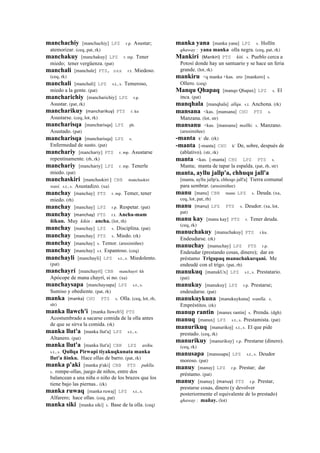 manchachiy [manchachiy] LPZ r.p. Asustar;
atemorizar. (ceq, pat, rk)
manchakuy [manchakuy] LPZ r. mp. Tener
miedo; tener vergüenza. (pat)
manchali [manchale] PTS, sxx r.t. Miedoso.
(ceq, rk)
manchali [manchali] LPZ s.t., s. Temeroso,
miedo a la gente. (pat)
mancharichiy [mancharichiy] LPZ r.p.
Asustar. (pat, rk)
mancharikuy (mancharikuy)	
  	
  PTS r. ku
Asustarse. (ceq, lot, rk)
mancharisqa [mancharisqa] LPZ ph.
Asustado. (pat)
mancharisqa [mancharisqa] LPZ s.
Enfermedad de susto. (pat)
manchariy [manchariy] PTS r. mp. Asustarse
repentinamente. (rh, rk)
manchariy [manchariy] LPZ r. mp. Tenerle
miedo. (pat)
manchaskiri [manchaskiri ] CBB manchaskiri
wasi. s.t., s. Asustadizo. (xa)
manchay [manchay] PTS r. mp. Temer, tener
miedo. (rh)
manchay [manchay] LPZ r.p. Respetar. (pat)
manchay (manchay)	
  	
  PTS r.t. Ancha-mam
ñikun. Muy kikin : ancha. (lot, rh)
manchay [manchay] LPZ s. Disciplina. (pat)
manchay [manchay] PTS s. Miedo. (rk)
manchay [manchay] s. Temor. (arusimiñee)
manchay [manchay] s.t. Espantoso. (ceq)
manchayli [manchayli] LPZ s.t., s. Miedolento.
(pat)
manchayrí [manchayrí] CBB manchayrí kh
Apócope de mana chayrí, si no. (xa)
manchaysapa [manchaysapa] LPZ s.t., s.
Sumiso y obediente. (pat, rk)
manka (manka)	
  	
  CHU PTS s. Olla. (ceq, lot, rh,
str)
manka llawch'i [manka llawch'i] PTS
Acostumbrado a sacarse comida de la olla antes
de que se sirva la comida. (rk)
manka llut'a [manka llut'a] LPZ s.t., s.
Altanero. (pat)
manka llut'a [manka llut'a] CBB LPZ asiku.
s.t., s. Qullqa Pirwapi tiyakuqkunata manka
llut'a ñinku. Hace ollas de barro. (pat, rk)
manka p'aki [manka p'aki] CBB PTS puklla.
s. rompe-ollas, juego de niños, entre dos
balancean a una niña o niño de los brazos que los
tiene bajo las piernas.. (rk)
manka ruwaq [manka ruwaj] LPZ s.t., s.
Alfarero; hace ollas. (ceq, pat)
manka siki [manka siki] s. Base de la olla. (ceq)
manka yana [manka yana] LPZ s. Hollín
qhaway : yana manka olla negra. (ceq, pat, rk)
Mankiri (Mankiri)	
  	
  PTS kiti. s. Pueblo cerca a
Potosí donde hay un santuario y se hace un feria
grande. (lot, rk)
mankiru <q manka +kas. ero [mankero] s.
Ollero. (ceq)
Manqu Qhapaq [manqo Qhapax] LPZ s. El
inca. (pat)
manqhala [manqhala] allqu. s.t. Anchona. (rk)
mansana <kas. [mansana] CHU PTS s.
Manzana. (lot, str)
mansanu <kas. [mansanu] mallki. s. Manzano.
(arusimiñee)
-manta k' de. (rk)
-manta [-manta] CHU k' De, sobre, después de
(ablativo). (str, rk)
manta <kas. [-manta] CHU LPZ PTS s.
Manta; manta de tapar la espalda. (pat, rh, str)
manta, ayllu jallp'a, chhuqu jall'a
[manta, ayllu jallp'a, chhoqo jall'a] Tierra comunal
para sembrar. (arusimiñee)
manu [manu] CBB manu LPZ s. Deuda. (xa,
ceq, lot, pat, rh)
manu (manu)	
  	
  LPZ PTS s. Deudor. (xa, lot,
pat)
manu kay [manu kay] PTS r. Tener deuda.
(ceq, rk)
manuchakuy [manuchakuy] PTS r.ku.
Endeudarse. (rk)
manuchay [manuchay] LPZ PTS r.p.
Endeudar (prestando cosas, dinero); dar en
préstamo Trigupaq manuchakurqani. Me
endeudé con el trigo. (pat, rh)
manukuq [manukUx] LPZ s.t., s. Prestatario.
(pat)
manukuy [manukuy] LPZ r.p. Prestarse;
endeudarse. (pat)
manukuykuna [manukuykuna] wanlla. s.
Empréstitos. (rk)
manup rantin [manux rantin] s. Prenda. (dgh)
manuq [manux] LPZ s.t., s. Prestamista. (pat)
manurikuq [manurikoj] s.t., s. El que pide
prestado. (ceq, rk)
manurikuy [manurikuy] r.p. Prestarse (dinero).
(ceq, rk)
manusapa [manusapa] LPZ s.t., s. Deudor
moroso. (pat)
manuy [manuy] LPZ r.p. Prestar; dar
préstamo. (pat)
manuy [manuy] (manuy)	
  	
  PTS r.p. Prestar,
prestarse cosas, dinero (y devolver
posteriormente el equivalente de lo prestado)
qhaway : mañay. (lot)
 