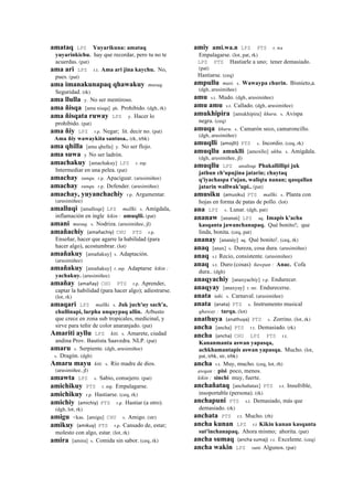 amataq LPZ Yuyarikuna: amataq
yuyarinkichu. hay que recordar, pero tu no te
acuerdas. (pat)
ama ari LPZ r.t. Ama ari jina kaychu. No,
pues. (pat)
ama imanakunapaq qhawakuy musuq.
Seguridad. (rk)
ama llulla y. No ser mentiroso.
ama ñisqa [ama nisqa] ph. Prohibido. (dgh, rk)
ama ñisqata ruway LPZ y. Hacer lo
prohibido. (pat)
ama ñiy LPZ r.p. Negar; lit. decir no. (pat)
Ama ñiy wawaykita santusa.. (rk, trbk)
ama qhilla [ama qhella] y. No ser flojo.
ama suwa y No ser ladrón.
amachakuy [amachakuy] LPZ r. mp.
Intermediar en una pelea. (pat)
amachay sunqu. r.p. Apaciguar. (arusimiñee)
amachay sunqu. r.p. Defender. (arusimiñee)
amachay, yuyanchachiy r.p. Argumentar.
(arusimiñee)
amalluqi [amalloqe] LPZ mallki. s. Amígdala,
inflamación en ingle kikin : amuqlli. (pat)
amani musuq. s. Nodriza. (arusimiñee, jl)
amañachiy (amañachiy)	
  	
  CHU PTS r.p.
Enseñar, hacer que agarre la habilidad (para
hacer algo), acostumbrar. (lot)
amañakuy [amañakuy] s. Adaptación.
(arusimiñee)
amañakuy [amañakuy] r. mp. Adaptarse kikin :
yachakuy. (arusimiñee)
amañay (amañay)	
  	
  CHU PTS r.p. Aprender,
captar la habilidad (para hacer algo); adiestrarse.
(lot, rk)
amaqari LPZ mallki. s. Juk juch'uy sach'a,
chullinapi, larpha unquypaq allin. Arbusto
que crece en zona sub tropicales, medicinal, y
sirve para teñir de color anaranjado. (pat)
Amariti ayllu LPZ kiti. s. Amarete, ciudad
andina Prov. Bautista Saavedra. NLP. (pat)
amaru s. Serpiente. (dgh, arusimiñee)
s. Dragón. (dgh)
Amaru mayu kiti. s. Río madre de dios.
(arusimiñee, jl)
amawta LPZ s. Sabio, consejero. (pat)
amichikuy PTS r. mp. Empalagarse.
amichikuy r.p. Hastiarse. (ceq, rk)
amichiy (amichiy)	
  	
  PTS r.p. Hastiar (a otro).
(dgh, lot, rk)
amigu <kas. [amigu] CHU s. Amigo. (str)
amikuy (amikuy)	
  	
  PTS r.p. Cansado de, estar;
molesto con algo, estar. (lot, rk)
amira [amira] s. Comida sin sabor. (ceq, rk)
amiy ami.wa.n LPZ PTS r. wa
Empalagarse. (lot, pat, rk)
LPZ PTS Hastiarle a uno; tener demasiado.
(pat)
Hastiarse. (ceq)
ampullu masi. s. Wawaypa churin. Bisnieto,a.
(dgh, arusimiñee)
amu s.t. Mudo. (dgh, arusimiñee)
amu amu s.t. Callado. (dgh, arusimiñee)
amukhipira [amukhipira] khuru. s. Avispa
negra. (ceq)
amuqa khuru. s. Camarón seco, camaroncillo.
(dgh, arusimiñee)
amuqlli (amojlli)	
  	
  PTS s. Incordio. (ceq, rk)
amuqllu amuklli [amoxllo] ukhu. s. Amígdala.
(dgh, arusimiñee, jl)
amuqllu LPZ amalloqe Phakallillipi juk
jathun ch'upujina jatarin; chaytaq
q'iyachaspa t'ujan, waliqta nanan; qasqallan
jatarin wallwak'upi.. (pat)
amusiku (amusiku)	
  	
  PTS mallki. s. Planta con
hojas en forma de patas de pollo. (lot)
ana LPZ s. Lunar. (dgh, pat)
ananaw [ananaú] LPZ aq. Imapis k'acha
kasqanta jawanchanapaq. Qué bonito!; que
linda, bonita. (ceq, pat)
ananay [ananáy] aq. Qué bonito!. (ceq, rk)
anaq [anax] s. Dureza, cosa dura. (arusimiñee)
anaq s.t Recio, consistente. (arusimiñee)
anaq s.t. Duro (cosas) ñawpan : Anac. Cofa
dura.. (dgh)
anaqyachiy [anaxyachiy] r.p. Endurecer.
anaqyay [anaxyay] r. mr. Endurecerse.
anata taki. s. Carnaval. (arusimiñee)
anata (anata)	
  	
  PTS s. Instrumento musical
qhaway : tarqa. (lot)
anathuya (anathuya)	
  	
  PTS s. Zorrino. (lot, rk)
ancha [ancha] PTS r.t. Demasiado. (rk)
ancha (ancha)	
  	
  CHU LPZ PTS r.t.
Kananmanta aswan yapasqa,
achkhamantapis aswan yapasqa. Mucho. (lot,
pat, trbk, str, trbk)
ancha r.t. Muy, mucho. (ceq, lot, rh)
awqan : pisi poco, menos.
kikin : sinchi muy, fuerte.
anchañataq [anchañatax] PTS s.t. Insufrible,
insoportable (persona). (rk)
anchapuni PTS s.t. Demasiado, más que
demasiado. (rk)
anchata PTS r.t. Mucho. (rh)
ancha kunan LPZ r.t Kikin kunan kasqanta
sut'inchanapaq. Ahora mismo; ahorita. (pat)
ancha sumaq (ancha	
  sumaj)	
  	
  r.t. Excelente. (ceq)
ancha wakin LPZ ranti Algunos. (pat)
 