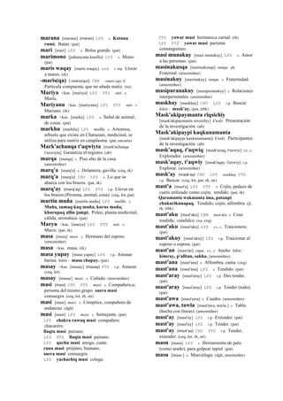 marana [marana] (maran)	
  	
  LPZ s. Kutana
rumi. Batán. (pat)
mari [mari] LPZ s. Bolsa grande. (pat)
marimono [jathunyana kusillu] LPZ s. Mono.
(pat)
maris waqay [maris waqay] sxx r. mp. Llorar
a mares. (rk)
-maris(qa) [-maris(qa)] CBB -maris (qa) k'
Partícula compuesta, que no añade matiz. (xa)
Mariya <kas. [mariya] LPZ PTS suti. s.
María.
Mariyanu <kas. [mariyanu] LPZ PTS suti. s.
Mariano. (rk)
marka <kas. [marka] LPZ s. Señal de animal;
de cosas. (pat)
markhu [markhu] LPZ mallki. s. Artemisa,
arbusto que existe en Charazani, medicinal, se
utiliza para matriz en cataplasma. (pat, encarta)
Mark'achanqa t'aqwiyta [mark'achanqa
t'axwiyta] Garantiza el registro. (ab)
marqa [marqa] s. Piso alto de la casa.
(arusimiñee)
marq'a [marq'a] s. Delantera, gavilla. (ceq, rk)
marq'a [marq'a] CHU LPZ s. Lo que se
abarca con los brazos. (pat, rk)
marq'ay (marq'ay)	
  	
  LPZ PTS r.p. Llevar en
los brazos (Persona, animal, cosa). (ceq, lot, pat)
martin muña [martin muña] LPZ mallki. s.
Muña, sumaq kaq muña, kurus muña,
khurupaq allin jampi. Poleo; planta medicinal,
cálida, aromática. (pat)
Maryu <kas. [maryu] LPZ PTS suti. s.
Mario. (pat, rk)
masa [masa] masi. s. Hermano del esposo.
(arusimiñee)
masa <kas. masa. (rk)
masa yupay [masa yupay] LPZ r.p. Amasar
harina kikin : masa chapuy. (pat)
masay <kas. [masay] (masay)	
  	
  PTS r.p. Amasar.
(ceq, lot)
masay [masay] masi. s. Cuñado. (arusimiñee)
masi (masi)	
  	
  CHU PTS masi. s. Compañero,a;
persona del mismo grupo suera masi
consuegra. (ceq, lot, rh, str)
masi [masi] masi. s. Cómplice, compañero de
andanzas. (dgh)
masi [masi] LPZ masi. s. Semejante. (pat)
LPZ chakra ruwaq masi compañero
chacarero.
llaqta masi paisano.
LPZ PTS llaqta masi paisano.
LPZ quchu masi amigo, cuate.
runa masi prójimo, humano.
suera masi consuegra.
LPZ yachachiq masi colega.
PTS yawar masi hermano,a carnal. (rh)
LPZ PTS yawar masi pariente
consanguíneo.
masi munakuy [masi munakuy] LPZ s. Amor
a las personas. (pat)
masinakusqa [masinakusqa] sunqu. ph.
Fraternal. (arusimiñee)
masinakuy [masinakuy] sunqu. s. Fraternidad.
(arusimiñee)
masipuranakuy [masipuranakuy] s. Relaciones
interpersonales. (arusimiñee)
maskhay [maskhay] CHU LPZ r.p. Buscar
kikin : mask'ay. (pat, trbk)
Mask'akipaymanta riqsichiy
[mask'akipaymanta rexsichiy] k'uski. Presentación
de la investigación. (ab)
Mask'akipaypi kaqkunamanta
[mask'akipaypi kaxkunamanta] k'uski. Participantes
de la investigación. (ab)
mask'aqaq, t'aqwiq [mask'axaq, t'axwix] s.t., s.
Explorador. (arusimiñee)
mask'aqay, t'aqwiy [mask'aqay, t'axwiy] r.p.
Explorar. (arusimiñee)
mask'ay (mask'ay)	
  	
  CHU LPZ maskhay PTS
r.p. Buscar. (ceq, lot, pat, rh, str)
mast'a [mast'a] LPZ PTS s. Cojín, pedazo de
cuero utilizado como cojín; tendido. (pat, rk)
Qaramanta wakmanta ima, patanpi
chukurikunapaq. Tendido, cojín; alfombra. (jl,
rk, trbk)
mast'aku [mast'aku] CBB mast'aku s. Cosa
tendida; catafalco. (xa, ceq)
mast'aku [mast'aku] LPZ s.t., s. Traicionero.
(pat)
mast'akuy [mast'akuy] LPZ r.p. Traicionar al
esposo o esposa. (pat)
mast'an [mast'an] yupa. s.t., s. Ancho kikin :
kimray, p'alltan, sakha. (arusimiñee)
mast'ana [mast'ana] s. Alfombra, cama. (ceq)
mast'ana [mast'ana] LPZ s. Tendido. (pat)
mast'aray [mast'aray] LPZ r.p. Des tender.
(pat)
mast'aray [mast'aray] LPZ r.p. Tender (todo).
(pat)
mast'awa [mast'awa] s. Cuadro. (arusimiñee)
mast'awa, tawla [mast'awa, tawla ] s. Tabla
(hecha con líneas). (arusimiñee)
mast'ay [mast'ay] LPZ r.p. Extender. (pat)
mast'ay [mast'ay] LPZ r.p. Tender. (pat)
mast'ay (mast'ay)	
  	
  CHU PTS r.p. Tender,
extender. (ceq, lot, rh, str)
masu [masu] LPZ s. Herramienta de palo
(como arado), para golpear tapial. (pat)
masu [masu ] s. Murciélago. (dgh, arusimiñee)
 