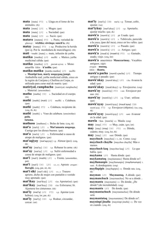 mata [mata] PTS s. Llaga en el lomo de los
animales. (rk)
mata [mata] LPZ s. Mugre. (pat)
mata [mata] LPZ s. Suciedad. (pat)
mata [mata] LPZ s.t. Sucio. (pat)
matara [matara] PTS s. Pasto, variedad de
qhaway : wichhu; siwinqa; sunch'u. (rh)
matay [matay] PTS r. mp. Producirse la herida
(por ej. Por la mordedura de murciélagos). (rh)
mati <mathi [mate] s. mate, infusión de yerba.
matiku [matiku] LPZ mallki. s. Matico, yerba
medicinal cálida. (pat)
matiku [matiku] LPZ purum uywa. s. Mono
amarillo kikin : k'usillu. (pat)
matiku matiku [matiku matiku] LPZ mallki.
s. Muntipi kan, mariy unquypaq jampi.
Ambaibilla real, yerba medicinal cálida, crece en
la región de Carijana y Chullina en Corpa, es
utilizada para curar mal de matriz. (pat)
matiriyal, ramphuchu [matiriyal, ramphuchu]
s. Material. (arusimiñee)
matha [matha] CHU s. Suciedad en el cuerpo.
(rk)
mathi [mathi] (mati)	
  	
  LPZ mallki. s. Calabaza.
(pat)
mathi [mathi] PTS s. Calabaza, recipiente de.
(ceq, rh, rk)
mathi [mathi] s. Vaso de calabaza. (arusimiñee)
pulu.
tutuma.
mathusu [mathuso] s. Bolas de lana. (ceq, rk)
mat'a [mat'a] LPZ s. Mat'amanta unqusqa.
Castigo por los dioses buenos. (pat)
mat'a [mat'a] LPZ s. Enfermedad a causa de
atrape de malignos. (pat)
mat'aqiyay [mat'aqeyay] r.p. Aletear (pez). (ceq,
rk)
mat'ay [mat'ay] CHU r.p. Rebanar la carne. (rk)
mat'ay [mat'ay] LPZ r.p. Sufrir enfermedad a
causa de atrape de malignos. (pat)
mat'i [mat'i] (mathi)	
  	
  LPZ s. Frente. (arusimiñee,
pat)
mat'i [mat'i] CHU LPZ s.t., r.t. Aprieto awqan :
llawqhi. (ceq, pat, str, rk)
mat'i siki [mat'i siki] LPZ s.t., s. Trasero
aprieto, dicho de mujer con pantalón o vestido
muy apretado. (pat)
mat'ikuy [mat'ikuy] LPZ r.ku Apretar(se). (pat)
mat'ikuy [mat'ikuy] CBB r.ku Esforzarse; lit.
Ajustarse los cinturones. (rk)
mat'iy (mat'iy)	
  	
  LPZ PTS r.p. Apretar (con
hebras). (ceq, lot, pat, rk)
mat'iy [mat'iy] CHU r.p. Rodear, circundar,
cercar. (str)
mat'iy [mat'iy] CBB mat'iy r.p. Tensar, ceñir,
ajustar. (xa)
mat'iykuy [mat'iykuy] LPZ r.p. Apretarlo;
ajustar mucho. (pat, rk)
mawk'a [mawk'a] LPZ ph Usado. (pat)
mawk'a [mawk'a] LPZ s. Tubérculo, parecido
a la yuca, (pan del inca), crece en los valles. (pat)
mawk'a [mawk'a] LPZ s.t Pasado. (pat)
mawk'a [mawk'a] LPZ s.t. Antiguo. (pat)
mawk'a [mauk'a] (mawk'a)	
  	
  PTS s.t. Gastado,
usado, viejo. (ceq, lot)
mawk'a anacrónico Mauccarimay. Vocablos
antiguos. (dgh)
awqan : musuq.
kikin : thanta.
mawk'a pacha [mawk'a pacha] LPZ Tiempo
antiguo o pasado. (pat)
mawk'akuy [mawk'akuy] LPZ r.ku Avanza la
edad. (pat)
mawk'akuy [mauk'akuy] r.p. Envejecerse. (ceq)
mawk'ay [mawk'ay] PTS r.mr. Envejecer por
uso. (rk)
mawk'ay [mawk'ay] LPZ r.p. Usar; utilizar.
(pat)
mawk'ayay [mawk'ayay] (mauk'ayay)	
  	
  CBB
mawk'ayay PTS r.p. Envejecer (objetos). (xa, ceq,
rk)
mawk'ayay [mawk'ayay] LPZ ranti Avanzar
en la edad. (pat)
mawla <kas. [mawla] s.t. Maula. (ceq)
may [may] PTS r.t Muy, cuán. (gro, lot)
may [may] (may)	
  	
  CHU PTS r.t. Dónde,
cuánto; muy. (ceq, lot, rh)
may [may] LPZ ranti Dónde. (pat)
maychuch [maychus] r .t., kh. Como. (ceq)
maychuch chaylla [maychus chaylla] Más o
menos.
maychuch kaq [maychus kaq] LPZ Lo que
había. (pat)
maykama LPZ Hasta dónde. (pat)
maykamataq [maykamatax] Hasta dónde es?.
mayllamanpis [mayllamanpis] (mayllamampis)	
  	
  t.
ranti. A dondequiera. (ceq)
mayllapipis [mayllapipis] r.t. Donde sea. (ceq,
rk)
mayman LPZ Maymantaq. A dónde. (pat)
maymanchuch [maymanchus] No se a dónde ..
maymanta [maymanta] r.t. De donde; ¿De
dónde? (de incredulidad). (ceq)
maymanta LPZ De donde. (pat)
maymantachuch [maymantachus] De dónde
será.
maymantataq [maymantatax] De dónde es?.
mayninpi jinalla [mayninpi jinalla] r.t. De vez
en cuando. (ceq, rk)
 
