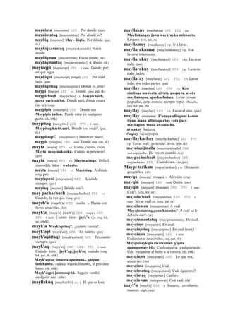 mayninta [mayninta] LPZ Por donde. (pat)
maynintataq [maynintatax] Por dónde es?.
mayñiq [maynex] May - ñiqta. Por dónde. (pat,
rk)
mayñiqkamataq [maynexkamatax] Hasta
dónde.
mayñiqman [maynexman] Hacia dónde. (rk)
mayñiqmantaq [maynexmantax] A dónde. (rk)
mayñiqpi [maynexpi] PTS t. ranti. Donde, por;
en qué lugar.
mayñiqpi [maynexpi] (niqpi)	
  	
  LPZ Por cuál
lado. (pat)
mayñiqpitaq [maynexpitax] Dónde es, está?.
maypi [maypi] LPZ r.t. Dónde. (ceq, pat, rk)
maypichuch [maypichus] r.t. Maypichuch,
mana yachanichu. Dónde será, dónde estará
(no sé). (ceq)
maypipis [maypipis] CHU Donde sea
Maypipis kallan. Puede estar en cualquier
parte. (rk, trbk)
maypitaq [maypitax] LPZ PTS t. ranti.
Maypitaq kachkanri. Dónde (es, está)?. (pat,
rk)
maypitaqri? [maypitaxri?] Dónde es pues?.
maypis [maypis] CHU ranti Donde sea. (str, rk)
mayta [mayta] PTS r.t. Cómo, cuánto, cuán
Mayta maqanakunku. Cuánto se pelearon!.
(gro)
mayta [mayta] PTS r.t. Mayta atinqa. Difícil,
imposible kikin : wañuyta.
mayta [mayta] LPZ r.t. Maytataq. A dónde.
(ceq, pat)
maytapuni [maytapuni] LPZ A dónde
siempre. (pat)
maytaq [maytax] Dónde está?.
may pachachuch [maypachachus] PTS r.t.
Cuando, la vez que. (ceq, gro)
maych'a (maych'a)	
  	
  PTS mallki. s. Planta con
flores amarillas. (lot)
mayk'a [mayk'a] (mayk'a)	
  	
  CBB mayk'a CHU
PTS t. ranti. Cuánto kikin : jayk'a. (xa, ceq, lot,
str, trbrk)
mayk'a Mayk'apitaq?. ¿cuánto cuesta?.
mayk'api [mayk'api] LPZ En cuánto. (pat)
mayk'api(taq) [mayk'api(tax)] LPZ En cuánto
siempre. (pat)
mayk'aq [mayk'ax] CHU LPZ PTS t. ranti.
Cuándo kikin : jayk'ap, jayk'aq cuándo. (ceq,
lot, pat, rh, trbk)
Mayk'aqtaq limunta apamunki, qhipan
intichawta. cuándo traerás limones, el próximo
lunes. (rk, trbk)
Mayk'aqpis jamusaqchá. Seguro vendré
cualquier rato. (trbk)
mayllakuq [mayllakUx] s.t., s. El que se lava.
mayllakuy (mayllakuy)	
  	
  LPZ PTS r.p.
Mayllakusqay jawa wayk’uyku mikhuyta.
Lavarse. (lot, pat, rh)
mayllamuy [mayllamuy] r.p. Ir a lavar.
mayllarakamuy [mayllarakamuy] r.p. Ir a
lavarse totalmente.
mayllarakuy [mayllarakuy] LPZ r.ku Lavarse
todo. (pat)
mayllarakuy [mayllarakuy] PTS r.p. Lavarse
todo, todos.
mayllaray [mayllaray] LPZ PTS r. t Lavar
todo, por todas partes. (pat)
mayllay (mayllay)	
  	
  LPZ PTS r.p. Kay
simitaqa mankata, qiruta, puquyta, uyata
mayllanapaq apaykachakun. Lavar (cosas
pequeñas, cara, manos; excepto ropa). (ñancha,
ceq, lot, pat, rh)
mayllay [mayllay] LPZ r.p. Lavar al otro. (pat)
mayllay erosionar T'uruqa allinpuni kanan
tiyan. mana allintaqa chay ratu para
mayllapun, mana awantachu.
armakuy bañarse.
t'aqsay lavar (ropa).
mayllaykachay [mayllaykachay] LPZ PTS
r.p. Lavar mal; pretender lavar. (pat, rk)
mayninpijinalla [mayninpijinalla] CBB
mayninpijinalla. De vez en cuando. (xa)
maypachachuch [maypachachus] CBB
maypachachus LPZ Cuando sea. (xa, pat)
Maypi tarikun [maypi tarikun] y.s. Ubicación
geográfica. (ab)
mayqa [mayqa] (mayqa)	
  	
  s. Aluvión. (ceq)
mayqin [mayqen] LPZ ranti Quién. (pat)
mayqin [mayqen] (mayqen)	
  	
  CHU PTS t. ranti.
Cuál?. (ceq, lot, str)
mayqinchuch [mayqenchus] LPZ PTS t.
ranti. No se cuál es. (ceq, pat, rk)
mayqinman [mayqinman] A cuál
Mayqinmantaq quna kanman? A cuál se le
debiera dar?. (rk)
mayqinmantataq [mayqinmantatax] De cuál.
mayqinpi [mayqinpi] En cuál.
mayqinpitaq [mayqinpitax] En cuál (está).
mayqinpis [mayqinpis] LPZ t. ranti.
Cualquier,a. (arusimiñee, ceq, pat, rk)
Mayqinllaykipis rikuwaman q'ipita
apampuwaychik. Cualesquiera; cualquiera de
Uds. tráiganme el bulto a la recova. (rk, trbk)
mayqinpis [mayqinpis] CHU Lo que sea,
quien sea. (str)
mayqinta [mayqinta] Cuál.
mayqintataq [mayqintatax] Cuál (quieres)?.
mayqintaq [mayqintax] Cuál es.
mayqinwan [mayqinwan] Con cuál. (rk)
mayt'u [mayt'u] PTS s. Amarro; envoltorio,
manojo. (dgh, ceq)
 