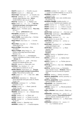 mayt'u [mayt'u] LPZ s. Envuelto. (ceq, pat)
mayt'u [mayt'u] LPZ s. Rollo. (pat)
mayt'usqa (mayt'usqa)	
  	
  PTS ph. Envuelto. (lot)
mayt'uy (mayt'uy)	
  	
  LPZ PTS r. ku Envolver,
enrollar, plegar (láminas) kikin : khiwiy
enrollar (hebras). (dgh, ceq, gro, lot, pat)
mayt'uy [mayt'uy] LPZ r.p. Madejar. (pat)
mayu (mayu)	
  	
  CHU LPZ PTS s. Yaku ñan
kichakuspa purisqan; rarq'amanta aswan
jatun Río. (ceq, lot, pat, rh, str, trbk)
Mayu [mayu] s. Vía láctea qhaway : Mayu ñan.
(aul, guz )
LPZ qhaway : pallaykuna-ta. (pat)
mayupata [mayupata] LPZ s. Orilla del río;
encima del río. (aul, guz pat)
mayu chulla [mayu chulla] p'isqu. s. Gaviotas
en general. (arusimiñee)
mayu mayu [mayu mayu] LPZ s. Los ríos.
(pat)
Mayu ñan [mayu ñan] sxx s. Vía láctea; lit.
camino del río. (rk)
mayu p'allqa [mayu p'alqa] s. Delta.
(arusimiñee)
Mayu Tampu (Mayu	
  Tampu)	
  	
  PTS kiti.
Pueblito cuesta abajo hacia Potosí desde
Betanzos. (lot)
mayura [mayura] PTS s. Autoridad para
control y seguridad en la fiesta y el tinku qhaway
: jilanqu. (rh)
maywa [maywa] LPZ mallki. s. Flor roja y
amarilla de la familia del lirio. (pat)
maywiy [maywiy] r.p. Hacer girar. (ceq)
metekuy <kas. [metekuy] CHU r. mp.
Entrometerse en, meterse en. (str, rk)
micha chuwa [micha chuwa] LPZ Ñawpaq
mana kirusin kaptin michapi k'anchachikuq
kanku. Plato de barro p mecha. (pat)
michi (michi)	
  	
  CHU PTS s. Gato kikin : misi.
(ceq, lot, str)
michi kiru (michi	
  khiru)	
  	
  PTS Maíz en el
choclo demasiado tierno para comer; lit. Diente
de gato. (lot)
michimuy [michimuy] PTS r.p. Pastear,
pastorear, ir a. (rk)
michiq [michej] LPZ s. Pastor; pastor de
rebaño. (ceq, pat)
michiqkuna [michixkuna] s. Pastores.
Michitu (Michitu)	
  	
  PTS kiti. s. Montaña frente
a Tecoya. (lot)
michiy [michiy] LPZ r.p. Pastar. (pat)
michiy [michiy] LPZ r.p. Pastear. (lot, pat, rh)
michiy (michiy)	
  	
  PTS r.p. Pastorear (manadas).
(lot, pat, rh)
michiy [michiy] s.t. Apacentar. (ceq)
michkha [miskha] PTS s. Cosecha temprana.
michkha [mishkha] CBB mishka LPZ michkha
s. La breva, la siembra temprana. (xa, ceq, pat, rk)
michkha [mishkha] LPZ s. Producto
tempranero. (pat)
Michkha anata <aym.: anata [mishkha anata]
Pre-carnaval. (ab)
michkha chuqllu [mishkha choxllu] LPZ
michkha chuoxllu Choclo de maíz temprano. (pat)
mich'a (mich'a)	
  	
  PTS s.t. Tacaño, a. (gro, lot)
mich'a [mich'a] LPZ s.t., s. Avaro, a. (ceq, pat)
mich'a [mich'a] LPZ s.t., s. Mezquino, a. (ceq,
pat)
mich'a kay [mich'a kay] LPZ r Ser avaro. (pat)
mich'a kay [mich'a kay] s. Ama mikhunata
quychu. Avaricia. (rk, trbk)
mich'akuy [mich'akuy] CHU PTS r. ku
Mezquinarse. (xa, ceq, gro, trbk)
mich'akuy [mich'akuy] CBB mich'akuy r.p.
Escatimar. (xa)
mich'akuy [mich'akuy] LPZ r.p. Guardarse;
ocultar para después. (pat)
mich'akuy [mich'akuy] LPZ r.p. Hacer
aguantar. (pat)
jark'akuy.
saqrakuy.
mich'iy [mich'iy] r.p. Aguijonear qhaway :
wach'iy. (ceq, rk)
mich'iy [mich'iy] LPZ r.p. Aplanar, hacer
suave. (pat)
mich'iy [mich'iy] LPZ r.p. Flechar; picar un
insecto. (pat)
mich'uq [mich'Ux ] s. Juez kikin : khuskachaq.
(arusimiñee)
mich'uy [mich'uy] ñawpa. r.p. Entremeter,
meter, mezclar ñawpan : Michhuni. Meter o
entremeter vna cosa con otras de su genero..
(dgh)
mich'uy [mich'uy ] s. Justicia. (arusimiñee)
mich'uy, paqtachay [mich'uy, paxtachay] r.p.
Juzgar. (arusimiñee)
mich'uy, paqtachay [mich'uy, paxtachay] s.
Justicia, igualdad. (arusimiñee)
mikanismu <kas. [mikanismu] kurku. s.
Mecanismo. (arusimiñee)
miknuy [mijnuy] CHU r.p. Mezclar productos
agrícolas. (rk)
miku, yukuma [miku, yukuma] s. Bozal. (ceq,
rk)
mikhuchiy (mikhuchiy)	
  	
  CBB mijuchiy PTS r.p.
Alimentar; mantener Pitaq mikhuchisunkiri?
Quién te alimenta, mantiene, pues?. (lot, rk)
mikhuchiy [mikhuchiy] LPZ r.p. Hacer comer.
(ceq, pat)
mikhukuy [mikhukuy] CBB mijuykuy LPZ
PTS r. mp. Comer(se). (pat, rk)
 