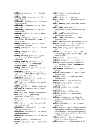 mikhuna (mikhuna)	
  	
  LPZ PTS s. Comida.
(ceq, lot, pat)
mikhuna papa [mikhuna papa] LPZ Papa
comestible. (pat)
mikhurakuy [mikhurakuy] PTS r. mp. Comer
todos, con agrado.
mikhurakuy [mikhurakuy] LPZ r.p. Comer
juntos. (pat)
mikhurakuy [mikhurakuy] PTS tikra. r.p.
Daño, hacerse.
mikhuriy [mikhuriy] CBB mijuriy r.p. Probar,
comer un poco.
mikhuy [mikhuy] CBB mijuy CHU LPZ r.p.
Comer mana mikhunankupaq kanchu. (ceq,
pat, rh, str, trbk)
mikhuy [mikhuy] CBB mijuy PTS mikhuy s.
Alimentación. (arusimiñee)
mikhuy [mikhuy] CBB mijuy PTS s. Comida.
(rk)
mikhuy [mikhuy] CBB mijuy LPZ s.
Producto. (pat)
mikhuy llikachay [mikhuy llikachay] CBB
mijuy llikachay ukhu. Sistema digestivo.
(arusimiñee)
mikhuy wayk'uq [mikhuy wayk'Ux] CBB
mijuy wayk'ox LPZ s.t., s. Sara tarpuypi
wayk'uq, warmi. Cocinera. (pat)
mikhuy yapa [mikhuy yapa] CBB mijuy papa s.
Postre. (arusimiñee)
mikhuykuy [mikhuykuy] CBB mijuykuy LPZ
PTS r. mp. Ancha mikhuyukusqani. Comer
bien; comer rápido. (pat)
mikhuykuy [mikhuykuy] CBB mijuykuy LPZ
r.p. Animar para comer. (pat)
mik'i [mik'i] CHU s.t. Húmedo kikin : muk'i.
(arusimiñee, trbk)
mik'illu [mik'illu] LPZ Lawq'a purutu.. (pat)
mik'u mik'u [mik'u-mik'u] khuru. s. Araña
venenosa. (ceq)
milla [milla] ukhu. s. Empeine. (dgh, arusimiñee)
milla [milla] LPZ s. Qhilla unquy.
Enfermedad de flojerío. (pat)
milla [milla] LPZ s. Enfermedad por dios de la
flojera. (pat)
milla [milla] LPZ s. Llasa. Hace cansar a las
manos y los pies. (pat)
millachikuy [millachikuy] CHU PTS r. ku
Tener asco. (ceq, rk, trbk)
millachikuy [millachikuy] LPZ r.ku Rechazar
millachikuwan. (pat)
millachikuy [millachikuy] LPZ r.ku Sentir mal
olor. (pat)
millana [millana] s.t. Abominable. (ceq)
millana [millana] PTS allqu. s.t. Despreciable.
(rk)
millay [millay] r.t Muy (superlativo de
desprecio). (jdb rk)
millay [millay] LPZ r.t. Feo. (pat)
millay (millay)	
  	
  PTS s.t. Repugnante, feo. (ceq,
lot, rk)
millay kawsay [millay kausay] Vida inmunda.
(ceq)
millay llulla [millay llulla] LPZ
Acostumbrado en mentir; muy mentiroso. (jdb
pat)
millay mich'a [millay mich'a] LPZ
Acostumbrado avaro. (pat)
millay runa [millay runa] CHU Persona
abominable. (trbk)
millay simi [millay simi] Boca obscena. (ceq, rk)
millchu [millchu] LPZ allqu. aq. Expresión
vulgar, para decir que 'no sabes'. (pat)
milli papa [milli papa] LPZ Papa temprana.
(pat)
millisu <kas. [millisu] CHU LPZ s. Iskay
wawa jukllapi paqarin. Gemelo millisu kasqa
wawan. (pat, trbk)
millka [millka] s. Área. (arusimiñee)
millk'uy [millk'uy] sxx r.p. Torcelar. (rk)
millma [millma, willma; millwa] (willma	
  )	
  	
  CHU
LPZ willma awa. s. Lana; t'isa-; phuchka-;
awa-. (ceq, jl, pat, rh, str)
millmasapa [millmasapa] LPZ s.t. Lanudo.
(ceq, pat)
millmi [millmi] (kuymi)	
  	
  LPZ mallki. s. Planta
cultivable. (pat)
millpuy [millpuy] r.p. Abrir y cerrar la boca,
comer pito. (ceq)
millp'u [millp'u] s. Trago, buchada. (ceq)
millp'una [millp'una] ukhu. s. Esófago,
tragaderas. (ceq)
millp'uti [millp'uti] ukhu. s. Esófago.
(arusimiñee)
millp'uy [millp'uy] r.p. Tragar. (ceq)
millp'uy [millp'uy ] r.p. Tragar (comida).
(arusimiñee)
millqhay [milqhay] PTS r.p. Llevar algo
envuelto en la orilla del poncho o falda kikin :
t'impiy. (rh)
millu [millu] (qullpa)	
  	
  LPZ rumi. s. Alumbre
natural. (pat)
millu (millu)	
  	
  PTS rumi. s. Alumbre; sulfato de
alúmina usado por los brujos para diagnosticar
enfermedades por el cambio de color cuando se
tira en el fuego; usado en polvo para fijar colores
en el teñido. (ceq, lot, rh)
millu [millu] PTS s. Tipo de piedra usado
molido para preparar tinturas. (rh)
millu [millu] CHU s.t. Salado, cargado de sal.
 