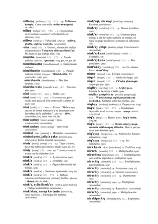 milluray [milluray] CHU PTS r.p. Milluwan
hampiy. Curar con millu millurawarqanki.
(rk, trbk)
milluy (milluy)	
  	
  CHU PTS r.p. Diagnosticar
enfermedades usando el millu (sulfato de
alúmina). (lot)
millwa [millwa] s. Velocidad qhaway : millwa,
phullu, saphra, wayralla. (arusimiñee)
-min [-min] CHU k' Énfasis, afirmación (sufijo
independiente) Tataymin allintaqa llamk’an.
Mi padre sí que trabaja bien. (str)
minchha (minchha)	
  	
  LPZ PTS s. Pasado
mañana qhaway : qanimpa. (ceq, gro, lot, pat, rh)
minchhakama [minchhakama] r.t Hasta pasado
mañana.
minchhantin [minchhantin] LPZ r.t Pasado
mañana mismo ñawpan : Minchhantin. El
quarto dia.. (dgh, pat)
minchhantin [minchhantin] s. Dos días
después. (ceq)
minchha wata [minchha wata] LPZ Próximo
año. (pat)
mini [mini] LPZ awa. s. Hebra. (pat)
mini (mini)	
  	
  PTS awa. s. Herramienta, palo
usado para pasar el hilo a través de la trama al
tejer. (lot)
mini [miñi] PTS awa. s. Trama; "Hebras que
cruzan de forma horizontal y se entretejen con
las hebras de la urdimbre." qhaway : allwi.
(arusimiñee, ceq, laymi salta lot, rh)
mini yachay [mini yachay] Temas
transversales. (arusimiñee)
mini yachay [mini yachay] Transversal.
(arusimiñee)
miniral <kas. [miniral] s. Minerales. (arusimiñee)
miniral qutu, jallp'a yaku [miniral qotu,
jallp'a yaku] Reino mineral. (arusimiñee)
miniy [miniy] (miniy)	
  	
  PTS r.p. Tejer la trama;
pasar las hebras por entre el tejido. (dgh, lot, rh)
miniy [miniy] CHU awa. r.p. Tramar, cruzar la
trama con la urdimbre. (lot)
mink'a [mink'a] LPZ s. Ayuda mutua. (pat)
mink'a [mink'a] LPZ s. Jornalero. (pat)
mink'a [mink'a] LPZ s. Pago o devolución del
trabajo. (pat)
mink'a [mink'a] s. Sustituto, ajornalado. (ceq, rk)
mink'a (mink'a)	
  	
  CHU PTS s. Trabajo
colectivo retribuido con comida y bebida qhaway
: chuqu. (lot, rh, trbrk)
mink'a, ayllu llamk'ay [mink'a, ayllu llank'ay]
s. Trabajo comunitario. (arusimiñee)
mink'akuy, runap kariynin [mink'akuy,
runax kariynin] s. Participación popular.
(arusimiñee)
mink'aqi, miranqi [mink'aqe, miranqe ]
Factores. (arusimiñee)
mink'ay [mink'ay] LPZ r.p. Buscar jornalero.
(pat)
mink'ay (mink'ay)	
  	
  PTS r.p. Contratar para
trabajo a ser devuelto también en trabajo, en
lugar de pago en dinero; contratar un substituto.
(lot)
mink'ay qillqa [mink'ay qelqa] Convocatoria.
(arusimiñee)
mink'aykuna [mink'aykuna] wanlla. s.
Contratos. (rk)
mink'aykuna [mink'aykuna] LPZ s. Mis
jornaleros. (pat)
mint'ukuy [mint'ukuy] CHU r.ku Envolverse
kikin : mayt'ukuy.
minuy [minuy] r. mp. Levigar. (arusimiñee)
miqali [meqali] LPZ s. Andas de fuego. (pat)
miqali [meqali] LPZ s. Ch'aska phawaqan.
Astro que cae. (pat)
miqllay [mexllay] LPZ s. Arphiypata.
Encima de la pierna o falda. (pat)
miqllay patapi tiyay [mexllay patapi tiyay]
LPZ Wawakunaqa arphi patapi tiyayta
yachanku. Sentarse sobre las piernas. (pat)
miqhuy [miqhoy] (mikhoy)	
  	
  r.p. Despedazar. (ceq)
miq'a [meq'a] CHU PTS s. Hondonada;
depresión en el terreno awqan : muqu morro.
(ceq, trbrk)
miq'a [meq'a] s.t. Huero kikin : luq'u runtu.
(ceq, rk)
miq'a [meq'a] LPZ s.t. Runtu misq'ayasqa,
manaña mikhunapaq allinchu. Huevo que no
sirve para incubar. (pat)
miq'ayay [meq'ayay] r. mp. Podrirse los huevos;
enhuerarse. (ceq)
miq'ayay [meq'ayay] LPZ r. mp. Ser
impotente. (pat)
mira kasta <kas. [mira kasta] s.t. Prolífico. (ceq)
mirachi [mirachi] LPZ s. Multiplicador. (pat)
mirachina [mirachina] LPZ s. Multiplicación;
que se debe reproducir, multiplicar. (pat)
mirachiq [mirachix] LPZ s.t., s. Multiplicador,
que multiplica. (pat)
mirachiy [mirachiy] r.p. Acrecentar. (ceq, rk)
mirachiy [mirachiy] r.p. Generar. (arusimiñee)
mirachiy [mirachiy] LPZ r.p. Incrementar.
(pat)
mirachiy [mirachiy] yupa. r.p. Multiplicar.
(arusimiñee)
mirachiy [mirachiy] r.p. Reproducir. (arusimiñee)
mirachiy [mirachiy] yupa. s. Multiplicación.
(arusimiñee)
mirakipachiq [mirakipachix] s.t., s. Exponente.
(arusimiñee)
 