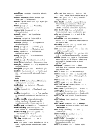 mirakipaq [mirakipax] s. Base de la potencia.
(arusimiñee)
mirana sanampa [mirana sanampa] yupa.
Signo “por” (x, *). (arusimiñee)
mirana tuyru [mirana tuyru] yupa. Signo “por”
(x, *). (arusimiñee)
miraq [mirax] LPZ s.t., s. Procreador;
reproductor. (pat, rk)
miraqaynin [miraqaynin] LPZ s.
Descendiente. (pat)
mirariy [mirariy] r. mp. Reproducirse.
(arusimiñee)
mirasqa [mirasqa] ph. Producto (de la
multiplicación). (arusimiñee)
mirasqa [mirasqa] LPZ ph. Reproducido,
incrementado. (pat)
miray [miray] LPZ r.p. Aumentar. (pat)
miray [miray] LPZ r.p. Multiplicar. (pat)
miray (miray)	
  	
  PTS r.p. Multiplicarse;
reproducirse. (lot, rh)
miray [miray] LPZ s. Crecimiento de la
población. (pat)
miray [miray] s. Reproducción. (arusimiñee)
miraykuna [miraykuna] s. Generaciones. (ceq)
miraykuy [miraykuy] PTS r. mp. Reproducirse
con profusión. (rk)
miraynin [miraynin] LPZ s. Procreado. (pat)
mirinta <kas. [mirinta] LPZ s. Fiambre. (pat)
tit Merienda; comida seca para la chacra.
(pat)
quqawi.
sama.
mirka mirka [mirka mirka] s.t. Mezclado de
muchos colores. (arusimiñee)
mirkuriyu <kas. [mirkuriyu] s. Mercurio.
(arusimiñee)
mirkha [mirkha] LPZ s. Mancha en la cara.
(pat)
mirkha (mirkha)	
  	
  CHU PTS s. Peca, manchas
en la cara de la mujer durante la preñez. (ceq, lot,
trbrk)
mirkha mirkha abigarrado, de muchos
colores mezclados Mircca mircca. Lo
mezclado de muchos colores.. (dgh, smtq )
mirkha uya (mirkha	
  uya)	
  	
  PTS Pecosa. (lot, rk)
mirkhachikuy [mirkhachikuy] CHU r.ku
Pecas, llenarse de .., la mujer embarazada.
mirkhachikuy [mirkhachikuy] LPZ r.ku
Tener manchas en la cara. (pat)
mirqa [mirqa] PTS s. Pasta base. (rh)
Mirsika [mirsika] LPZ PTS suti. s.
Mercedes. (rk)
misa <kas. [mesa] s. Mesa, preparado con feto de
llama y figuras diversas para ritual a la Pacha
Mama.
misa <kas. mesa [misa] CHU mesa LPZ misa
PTS mesa s. Mesa, cosa de madera. (lot, pat, str)
misa <kas. [misa] CHU s. Misa; ceremonia
religiosa católica. (str, rk)
misa lliklla [misa llijlla] s. Aguayo de mesa;
"Pieza textil de uso ceremonial y festivo que
cubre la mesa, generalmente utilizada en
cabildos o reuniones comunales.". (laymi salta )
misa mast'achiy [misa mast'achiy] LPZ
Ceremonia ritual, pago a los achachilas. (pat)
misa sara [misa sara] LPZ s. Maíz de dos
colores. (dgh, pat)
misachiku <kas. misa [misachiku ] CBB
misachiku PTS s. Fiesta que se hace al encargar
una misa. (xa, h&s)
misachiy [misachiy] LPZ r.p. Hacerse misa
para salud, alma o fiesta. (pat)
misi (misi)	
  	
  CBB misi LPZ PTS s. Gato kikin
: michi. (xa, ceq, lot, pat, rh)
misi chakiy [misi chakiy] CBB misi chakiy PTS
r.p. Ir en puntillas, andar de puntillas. (xa, ceq, rk)
misillu [misillu] LPZ mallki. s. Frijol silvestre;
poroto silvestre, hay de diferentes colores: gris,
negro, café; la planta es similar al poroto
mik'ulla*. (pat)
misiquya* [misiqoya*] LPZ s. Pareja
anunciador, avisa cuando hay cosas peligrosas,
zorro, zorrino. (pat)
misk'i [misk'i] PTS r.t. Dulcemente. (lot)
misk'i (misk'i)	
  	
  CHU PTS s.t. Dulce (sentido
del gusto), sabroso kikin : ñukñu. (ceq, lot, rh,
str)
misk'i [misk'i] LPZ s.t., s. Placer. (pat)
misk'i [misk'i] LPZ s.t., s. Rico. (pat)
misk'i ch'unchul [misk'i ch'unchul] LPZ s.
Intestino delgado. (pat)
misk'i lluk'i [misk'i lluk'i] sxx s. Goloso. (rk)
misk'i plato [misk'i plato] sxx s. Dulce e
íntima relación, generalmente poco duradera. (rk)
misk'i q'ita [misk'i q'eta] s. Arrope de chicha.
(xa)
misk'i rimay [misk'i rimay] LPZ Palabra
dulce. (pat)
misk'i simi [misk'i simi] sxx s. Sumaqta
parlaykukun. Cariñoso, lit. de boca dulce kikin
: ñukñu simi. (rk)
misk'ichay [misk'ichay] LPZ PTS r.p.
Endulzar. (pat)
misk'ichikuy [misk'ichikuy] tikra. r. ku
Acostumbrarse. (rk)
misk'ichikuy [misk'ichikuy] LPZ r. ku
Saborear con intensidad. (pat)
Gustar dulces, comidas. (ceq)
misk'iru [misk'iru] CHU s. Goloso. (trbrk)
 
