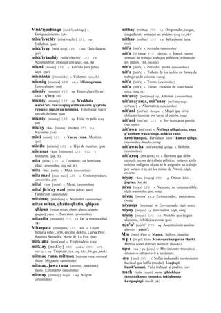 Misk'iyachinqa [misk'iyachinqa] s.
Enriquecimiento. (ab)
misk'iyachiy [misk'iyachiy] LPZ r.p.
Endulzar. (pat)
misk'iyay [misk'iyay] LPZ r. mp. Dulcificarse.
(pat)
misk'iykuchiy [misk'iykuchiy] LPZ r.p.
Acostumbrar, enviciar con algo. (pat, rk)
mismi [mismi] LPZ s. Torcido para pita o
soga. (pat)
misminku [misminko] s. Cáñamo. (ceq, rk)
mismiq [mismix] LPZ s.t., s. Mismiq runa.
Entorcelador. (pat)
mismiy [mismiy] PTS r.p. Entorcelar (fibras)
kikin : q'iwiy. (rh)
mismiy [mismiy] LPZ r.p. Waskhata
warak'ata ruwanapaq willmamanta q'aytuta
ruwana; makiwan mismina. Entorcelar, hacer
torcido de lana. (pat)
mismiy [mismiy] LPZ r.p. Hilar en palo. (ceq,
pat)
mistay <kas. [mistay] (mistay)	
  	
  PTS r.p.
Necesitar. (lot)
misti [misti] LPZ s. Yuraq runa. Mestizo.
(pat)
mistilu [mistilu] LPZ s. Hijo de mestizo. (pat)
misturas <kas. [misturas] LPZ PTS s.
Mixturas. (pat, rh)
mita [mita] LPZ s. Coetáneo; de la misma
edad. (arusimiñee, ceq, pat, rk)
mita <kas. [mita] s. Meta. (arusimiñee)
mita masi [mita masi] LPZ s. Contemporáneo.
(arusimiñee, pat)
mital <kas. [mital] s. Metal. (arusimiñee)
mital jich'ay wasi [mital jich'ay wasi]
Fundición. (arusimiñee)
mitalnaq [mitalnax] s. No metal. (arusimiñee)
mitan mitan, qhatin qhatin, qhipan
qhipan [mitan mitan, qhatin qhatin, qhepan
qhepan] yupa. s. Sucesión. (arusimiñee)
mitantin [mitantin] PTS s.t. De la misma edad.
(rk)
Mitaspata [mitaspata] LPZ kiti. s. Lugar
frente a niño Corín, encima del río, Curva Prov.
Bautista Saavedra, Norte de La Paz. (pat)
mitk'ana [misk'ana] s. Tropezadero. (ceq)
mitk'ay [misk'ay] CBB misk'ay CHU LPZ
mitk'ay r. mp. Tropezar. (xa, ceq, h&s, lot, pat, trbrk)
mitmaq runa, mitmaq [mitmax runa, mitmax]
llaqta. Migrante. (arusimiñee)
mitmaq, jawa runa [mitmax, jawa runa ]
llaqta. Extranjero. (arusimiñee)
mitmay [mitmay] llaqta. r. mp. Migrar.
(arusimiñee)
mithay (mithay)	
  	
  PTS r.p. Desprender, rasgar,
despedazar; arrancar un pedazo. (ceq, lot, rk)
mithay [mithay] LPZ r.p. Seleccionar lana.
(pat)
mit'a [mit'a] s. Jornada. (arusimiñee)
mit'a [ ] (mita)	
  	
  PTS ñawpa. s. Jornal; turno,
semana de trabajo; trabajos públicos; tributo de
los indios.. (lot, encarta)
mit'a [mit'a] s. Periodo; punta. (arusimiñee)
mit'a [mit'a] s. Tributo de los indios en forma de
trabajo en la colonia. (smtq)
mit'a [mit'a] s. Turno. (arusimiñee)
mit'a [mit'a] s. Turno; estación de cosecha de
coca. (ceq, rk)
mit'anay [mit'anay] r.p. Alternar. (arusimiñee)
mit'anayasqa, mit'anay [mit'anayasqa,
mit'anay] s. Alternativa. (arusimiñee)
mit'ani [mit'ani] ñawpa. s. Mujer que sirve
obligatoriamente por turno al patrón. (ceq)
mit'ani [mit'ani] LPZ s. Sirviente,a de patrón.
(pat, smtq)
mit'awa [mit'awa] s. Ñit'isqa qillqakuna, sapa
p'unchaw wakichisqa, achkha runa
ñawirinanpaq. Periódico kikin : kamar qillqa.
(arusimiñee, ñancha, smtq)
mit'awacha [mit'awacha] qillqa. s. Boletín.
(arusimiñee)
mit'ayuq [mit'ayox] s.t., s. Persona que debe
cumplir turnos de trabajo público; mitayo, en la
colonia indígena al que se le asignaba un trabajo
por sorteo, p ej. en las minas de Potosí.. (dgh,
encarta)
miyay <kas. (miyay)	
  	
  PTS r.p. Orinar kikin :
jisp'ay. (lot, rk)
miyu [miyu] LPZ s. Veneno; no es comestible.
(dgh, arusimiñee, pat, smtq)
miyuq [miyox] s.t., s. Envenenador; ponzoñoso.
(smtq)
miyusqa [miyusqa] ph Envenenado. (dgh, smtq)
miyuy [miyuy] r.p. Envenenar. (dgh, smtq)
miyuy [miyuy] LPZ r.p. Prohibir que (algún
alimento, bebida) se coma. (pat)
mju'u' [mju'u'] PTS aq. Asentimiento andino
qhaway : umju'.
Mm [mm] k'utu s. Mama. Señora. (ñancha)
m p t [m p t] k'utu Mamaquchap patan thatki.
Metros sobre el nivel del mar. (ñancha)
mpu <mu + pu [mpu] k' Movimiento+transitivo
intensivo-reflexivo ir a hacérselo.
-mu [-mu] CHU k' Sufijo indicando movimiento
hacia al que habla (modal) Llaqtapi
llamk’amuni. Fuí a trabajar al pueblo. (str)
much <inlis [mush] maña. phinkispa
tanqanakuspa tusunku, takiqkunap
ñawpaqinpi mosh. (rk)
 