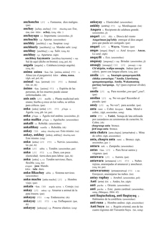 anchanchu LPZ s. Fantasma; dios maligno.
(pat)
anchay [achay, anchay] CBB rikuchiq ranti Ese,
esa, eso kikin : achay. (ceq, v&c )
anchayupa s.t. Importante. (arusimiñee, jl)
anchuchiy r.p. Apartar. (arusimiñee)
anchhiy [anchhiy] r. mp. Suspirar. (ceq)
anchhuriy [anchhuriy] r.p. Mandar salir. (ceq)
anchhuy [anchhuy] r. mp. Salir. (ceq, rk)
anchhuy r.p. Apartarse. (dgh)
anchhuy kaymanta [anchhuy kaymanta] r. mp.
Sal de aquí (dicho en broma). (ceq, pol, rk)
angula [angula] s. Calabaza (conejo angola).
(ceq, rk)
anima animu <kas.<lat. [aníma, anímu] PTS s.
Alma (en el purgatorio) kikin : alma, nuna.
(dgh, aul, pol, rk)
animal <kas. (animal)	
  	
  CHU PTS s. Animal.
(lot, str, rk)
ánimo <kas. [anímu] PTS s. Espíritu de las
personas, de los muertos puede causar
enfermedades. (rh)
anis anis LPZ mallki. s. Planta medicinal anís
enano; hierba q crece en los valles, se utiliza
para cólicos. (pat)
anka [anka] (anka)	
  	
  LPZ PTS p'isqu. s.
Águila. (ceq, jdb lot, pat)
anka p'isqu. s. Águila real andina. (arusimiñee, jl)
anka mallku p'isqu. s. Aguilucho. (arusimiñee)
ankalli s.t. Rebelde. (arusimiñee)
ankallikuy wanlla. s. Rebeldía. (rk)
ankay CBB ankay rikuchiq ranti Esto mismo. (xa)
ankay, ankhay [ankay, ankhay] rikuchiq ranti
Este mismo. (ceq)
anku (anku)	
  	
  LPZ PTS s. Nervio. (arusimiñee,
lot, pat, rk)
anku LPZ ukhu. s. Tendón. (arusimiñee, pat)
anku LPZ PTS s., s.t. Duro, con poca
elasticidad; tierra dura para labrar. (pat, rk)
anku [anku] s., s.t. Tendón nervioso; flaco,
flexible. (ceq, lot)
awqan : jasa blando.
kikin : talu duro.
anku llikachay ukhu. y. Sistema nervioso.
(arusimiñee)
anku machu [anku macho] LPZ y. Hombre
viejo. (pat)
ankula <kas. CBB angula uywa. s. Conejo. (xa)
ankuy LPZ ankuy r.p. Amarrar a animal de la
pata trasera. (pat)
ankuyay PTS r. mp. Endurecerse. (rk)
ankuyay LPZ PTS r. mp. Enflaquecer. (pat,
rk)
ankuyay [ankuyay] r.p. Ponerse elástico. (ceq)
ankuyay s. Elasticidad. (arusimiñee)
ankhiy (ankhiy)	
  	
  PTS r.p. Mordisquear. (lot)
Anqara s. Recipiente de calabaza grande.
(arusimiñee, jl)
anqari LPZ iñiy. s. Dios/a del viento
Anqariman jap'ichiy entregar al dios anqari
para que pueda ser castigado. (pat)
anqari LPZ s. Wayra. Viento. (pat)
anqas [anqas] llimp'i. s.t. Azul ñawpan : Ancas.
Lo azul. (dgh)
anqaylli s. Eco. (arusimiñee)
anqusay [anqosay] r. mp. Brindar. (arusimiñee, jl)
ansaqiy [ansaqey] CHU LPZ jansaqiy r. mp.
Ch'akiptin, wallpa ansaqin. Jadear (por el
calor); perro con lengua afuera. (ceq, pat)
ansila LPZ aq. Imatapis qunqarqunchik
chhika yuwarispa: "Ansila. Llawitataq
qunqamusqaniqa. Ansila. Wakamantaq
purinay karqanqa. Ay! (para expresar olvido).
(pat)
ansila LPZ aq. Para recordar ¿eso que? ¿eso?.
(pat)
ansilaa LPZ aq. No ves que! Recordar el
pasado. (pat)
ansiy LPZ aq. No ves?; para acordar. (pat)
anta rumi. s. Cobre ñawpan : Anta. Metal o
cobre.. (dgh, arusimiñee, smtq)
anta PTS s. Yatiri. Sonaja de lata utilizada
por curanderos en ceremonias de curación; lit.
Cobre. (rh)
chaqrusqa anta bronce.
jich'asqa anta bronce.
anta chakra [anta chajra] (antachakra)	
  	
  s. Mina
de cobre. (dgh, arusimiñee)
anta, chaqru anta rumi. s. Bronce. (dgh,
arusimiñee, guz )
antara taki. s. Zampoña. (arusimiñee)
antas <kas. LPZ s. Para llevar santos y
vírgenes. (pat)
antawara LPZ s. Aurora. (pat)
antawara (antawara)	
  	
  LPZ PTS s. Nubes
rojizas, anaranjadas al amanecer y anochecer.
(ceq, lot, pat)
antawaramuy (antawaramuy)	
  	
  PTS r. mr.
Enrojecer, anaranjarse las nubes. (lot)
antay ruphay s. Arrebol. (arusimiñee, pol)
Anti (ante)	
  	
  kiti. s. Andes, los. (dgh)
anti pacha. s. Oriente. (arusimiñee)
anti pacha. s. Este; punto cardinal. (arusimiñee,
smtq, (Márquez, 2004: 42)
anti llaqtachakuq, anti llaqtayuq y.
Habitantes de la cordillera. (arusimiñee)
anti runa y. Hombre andino. (dgh, arusimiñee)
Anti Suyu kiti. s. Región oriental, una de las
cuatro regiones del Tawantin Suyu. (lai, smtq)
 