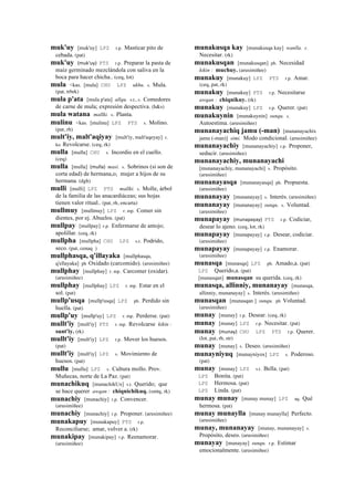 muk'uy [muk'uy] LPZ r.p. Masticar pito de
cebada. (pat)
muk'uy (muk'uy)	
  	
  PTS r.p. Preparar la pasta de
maíz germinado mezclándola con saliva en la
boca para hacer chicha.. (ceq, lot)
mula <kas. [mula] CHU LPZ ukhu. s. Mula.
(pat, trbrk)
mula p'ata [mula p'ata] allqu. s.t., s. Comedores
de carne de mula; expresión despectiva. (h&s)
mula watana mallki. s. Planta.
mulinu <kas. [mulinu] LPZ PTS s. Molino.
(pat, rh)
mult'iy, malt'aqiyay [mult'iy, malt'aqeyay] r.
ku Revolcarse. (ceq, rk)
mulla [mulla] CHU s. Incordio en el cuello.
(ceq)
mulla [mulla] (mulla)	
  	
  masi. s. Sobrinos (si son de
corta edad) de hermana,o; mujer a hijos de su
hermana. (dgh)
mulli [mulli] LPZ PTS mallki. s. Molle, árbol
de la familia de las anacardiáceas; sus hojas
tienen valor ritual.. (pat, rh, encarta)
mullmuy [mullmuy] LPZ r. mp. Comer sin
dientes, por ej. Abuelos. (pat)
mullpay [mullpay] r.p. Enfermarse de antojo;
apolillar. (ceq, rk)
mullpha [mullpha] CHU LPZ s.t. Podrido,
seco. (pat, cenaq )
mullphasqa, q'illayaka [mullphasqa,
q'ellayaka] ph Oxidado (carcomido). (arusimiñee)
mullphay [mullphay] r. mp. Carcomer (oxidar).
(arusimiñee)
mullphay [mullphay] LPZ r. mp. Estar en el
sol. (pat)
mullp'usqa [mullp'usqa] LPZ ph. Perdido sin
huella. (pat)
mullp'uy [mullp'uy] LPZ r. mp. Perderse. (pat)
mullt'iy [mult'iy] PTS r. mp. Revolcarse kikin :
sunt'iy. (rk)
mullt'iy [mult'iy] LPZ r.p. Mover los huesos.
(pat)
mullt'iy [mult'iy] LPZ s. Movimiento de
huesos. (pat)
mullu [mullu] LPZ s. Cultura mollo. Prov.
Muñecas, norte de La Paz. (pat)
munachikuq [munachikUx] s.t. Querido; que
se hace querer awqan : chiqnichikuq. (smtq, rk)
munachiy [munachiy] r.p. Convencer.
(arusimiñee)
munachiy [munachiy] r.p. Proponer. (arusimiñee)
munakapuy [munakapuy] PTS r.p.
Reconciliarse; amar, volver a. (rk)
munakipay [munakipay] r.p. Reenamorar.
(arusimiñee)
munakusqa kay [munakusqa kay] wanlla. r.
Necesitar. (rk)
munakusqan [munakusqan] ph. Necesidad
kikin : muchuy. (arusimiñee)
munakuy [munakuy] LPZ PTS r.p. Amar.
(ceq, pat, rk)
munakuy [munakuy] PTS r.p. Necesitarse
awqan : chiqnikuy. (rk)
munakuy [munakuy] LPZ r.p. Querer. (pat)
munakuynin [munakuynin] sunqu. s.
Autoestima. (arusimiñee)
munanayachiq jamu (-man) [munanayachix
jamu (-man)] simi. Modo condicional. (arusimiñee)
munanayachiy [munanayachiy] r.p. Proponer,
seducir. (arusimiñee)
munanayachiy, munanayachi
[munanayachiy, munanayachi] s. Propósito.
(arusimiñee)
munanayasqa [munanayasqa] ph. Propuesta.
(arusimiñee)
munanayay [munanayay] s. Interés. (arusimiñee)
munanayay [munanayay] sunqu. s. Voluntad.
(arusimiñee)
munapayay (munapayay)	
  	
  PTS r.p. Codiciar,
desear lo ajeno. (ceq, lot, rk)
munapayay [munapayay] r.p. Desear, codiciar.
(arusimiñee)
munapayay [munapayay] r.p. Enamorar.
(arusimiñee)
munasqa [munasqa] LPZ ph. Amado,a. (pat)
LPZ Querido,a. (pat)
[munasqan] munasqan su querida. (ceq, rk)
munasqa, allinniy, munanayay [munasqa,
allinniy, munanayay] s. Interés. (arusimiñee)
munasqan [munasqan ] sunqu. ph Voluntad.
(arusimiñee)
munay [munay] r.p. Desear. (ceq, rk)
munay [munay] LPZ r.p. Necesitar. (pat)
munay (munay)	
  	
  CHU LPZ PTS r.p. Querer.
(lot, pat, rh, str)
munay [munay] s. Deseo. (arusimiñee)
munayniyuq [munayniyox] LPZ s. Poderoso.
(pat)
munay [munay] LPZ s.t. Bella. (pat)
LPZ Bonita. (pat)
LPZ Hermosa. (pat)
LPZ Linda. (pat)
munay munay [munay munay] LPZ aq. Qué
hermosa. (pat)
munay munaylla [munay munaylla] Perfecto.
(arusimiñee)
munay, munanayay [munay, munanayay] s.
Propósito, deseo. (arusimiñee)
munayay [munayay] sunqu. r.p. Estimar
emocionalmente. (arusimiñee)
 