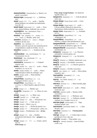 munaykachay [munaykachay] r.p. Querer y no
querer. (arusimiñee)
munaysapa [munaysapa] LPZ s.t. Bellísima.
(pat)
muni [muni] CBB PTS mallki. s. Saetilla;
planta herbácea, sus semillas son medicinales.
(ceq, h&s, rk)
muni muni [muni muni] LPZ mallki. s. Amor
seco, planta herbácea, medicinal. (pat, encarta)
munisipiwu <kas. [munisipiwu] llaqta. s.
Municipio. (arusimiñee)
muntay <kas. [muntay] CHU munthay LPZ
PTS bonday r.p. Mondar; pelar. (pat)
muntira [montera] LPZ montira s. Antiguo
sombrero de tela. (pat)
muntira <kas. [montera] CHU PTS s.
Montera, casco de cuero de vaca imitación de los
conquistadores y usado en el tinku.. (rh, str)
muntira [muntira] LPZ s. Sombrero de tela.
(pat)
muntunakuy <kas. (montonakuy)	
  	
  PTS r.ku
Amontonarse. (lot, rk)
muntunay <kas. (montonay)	
  	
  PTS r.p.
Amontonar. (lot, rk)
muntuniru [muntuniru] LPZ s. Conjunto
musical. (pat)
muña (muña)	
  	
  CBB muña PTS mallki. s. Planta
aromática. (xa, ceq, lot, rk)
muña [muña] (muña)	
  	
  LPZ mallki. s. Planta
medicinal para el dolor de estómago. (pat)
muña [muña] mallki. s. Poleo (hierba).
(arusimiñee)
muqch'ikuy [mojch'ikuy] sxx r. ku
Enjuagarse la boca. (ceq, rk)
muqch'ikuy [moxch'ikuy] LPZ PTS
moxch'ikuy r.p. Botar líquido o agua de la boca.
(pat)
muqi [moqe] LPZ s. Metido. (pat)
muqichiy [moqechiy] LPZ r.p. Ofrece en vano.
(pat)
muqiy [moqey] LPZ r.p. Meter. (pat)
muqlli [moxlli] LPZ s. Codo. (pat)
muqu (moqo)	
  	
  PTS ukhu. s. Articulación. (lot)
muqu [moqo] LPZ s. Codo. (pat, rk)
muqu [moqo] s. Morro. (ceq, rk)
muqu [moqo] CHU s. Perilla (de puerta). (str)
muqu [moqo] PTS s. Promontorio; colina. (rh)
muqu [moqo] s. Protuberancia kikin : ch'utu.
(gro)
muqu [moqo] CHU ukhu. s. Rodilla,
articulación entre huesos kikin : qunquri. (ceq,
str, rk)
muqu [moqo] LPZ PTS s.t., s. Enano; petizo.
(pat, rk)
chaki muqu. (jl)
Chay muqu wasapi tiyakun. vive detrás de
aquella colina. (rh)
muqurara [moqorara] LPZ s. Codo de tallo de
maíz. (pat)
muqu muqu [moqo-moqo] mallki. s. Cacto
chico. (ceq)
muqu muqu [moqo moqo] LPZ mallki. s.
Cola de caballo, Planta de la clase de las
Equisetíneas, hierba medicinal. (pat, encarta)
muqu wasa (moqo	
  wasa)	
  	
  PTS y.s. Jorobado.
(lot, rk)
muquchikuy [moqochikuy] CHU r. mp.
Atragantarse. (rk)
muquchikuy [moqochikuy] LPZ r. mp.
Sentarse o echarse sobre protuberancias. (pat)
muqunchinchi (moqochinchi)	
  	
  PTS s. Bebida
hecha de pasas de durazno y agua. (lot, rk)
muqunchinchi [moqonchinchi] s. Durazno
deshidratado. (rk)
muquyay [moqoyay] CHU r. mp. Decrecer
(animados); volverse petiso. (rk)
muquyay [moqoyay] LPZ r. mp. Ser petizo.
(pat)
muq'iy [moq'ey] r.p. Anhelar; suspirar por. (ceq)
muq'iy [moq'ey] r.t Envidiable. (arusimiñee)
muq'iy [moq'ey] LPZ r.wa Hacerse gustar en
vano. (pat)
muq'iy [moq'ey] s. Envidia. (arusimiñee)
mura <kas. [mura] LPZ mallki. s. Mora, planta
trepadora. (pat)
muraqakuy [muraqakuy] LPZ r. mp.
Disfrazarse. (pat)
muray <kas. Mudar [muray] LPZ r. mp.
Cambiar. (pat)
muraya [muraya] LPZ s. Hacer morado, papa
soleada. (pat)
muri muri [muri muri] LPZ mallki. s. Planta
medicinal. (pat)
murmu [murmu] mallki. s. Quinua criolla.
(arusimiñee)
murmu [murmu] LPZ s.t Medianas. (pat)
murmu [murmu] CHU s.t. Ordinario, tamaño
mediano, p ej. La papa. (ceq, lrs, rk)
murmu papa [murmu papa] LPZ Papa
mediana tamaño. (pat)
murmunta [murmunta] (ñawi)	
  	
  LPZ s.t Ojos
del gato. (pat)
murmuy [murmuy] LPZ Chawpi punta
papa.. (pat)
murqu [morqo] LPZ s.t Usado (ropa o cosas),
gastada por el uso. (dgh, pat)
murqha [murqha] s. Trigo pelado. (ceq)
murq'u <muruq'u [morq'o] s. mano de batán;
ovillo. (ceq)
 