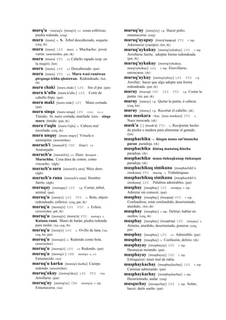 murq'u <muruq'u [morq'o] s.t. cosas esféricas;
piedra redonda. (ceq)
muru [muru] s. S. Árbol descabezado, soquete.
(ceq, rk)
muru [muru] LPZ masi. s. Muchacho; joven
varón. (arusimiñee, pat, rk)
muru (muru)	
  	
  PTS s.t Cabello rapado (esp. en
la mujer). (lot)
muru [muru] LPZ s.t Descabezado. (pat)
muru [muru] PTS s.t. Muru wasi rumiwan
pirqasqa ichhu qhatawan. Redondeado. (lot,
rh)
muru chaki [muru chaki ] LPZ Sin el pie. (pat)
muru k'ullu [muru k'ullu ] LPZ Corte de
cabello firpo. (pat)
muru maki [muru maki] LPZ Mano cortada.
(pat)
muru sinqa [muru senqa] LPZ sxx s.t, s.
Tímido; lit. nariz cortada, mutilada kikin : sinqa
muru tímido. (pat, rk)
muru t'uqlu [muru t'ojlu] s. Cabeza mal
recortada. (ceq, rk)
muru unquy [muru onqoy] Viruela o
sarampión. (arusimiñee)
muruch'i [muruch'i] CHU llimp'i. s.t.
Anaranjado.
muruch'u [muruch'u] s.t. Duro ñawpan :
Muruchhu. Cosa dura de comer, como
viscocho.. (dgh)
muruch'u sara [muruch'u sara] Maíz duro.
(dgh)
muruch'u runa [muruch'u runa] Hombre
fuerte. (dgh)
muruqay [muruqay] LPZ r.p. Cortar, árbol,
animal. (pat)
muruq'u [morq'o] LPZ PTS s. Bola, objeto
redondeado, esférico. (ceq, pat, rk)
muruq'u [moroq'o] LPZ PTS s. Esfera.
(arusimiñee, pat, rk)
muruq'u [moroq'o] (morq'o)	
  	
  PTS moroq'o s.
Kutana rumi. Mano de batán; piedra redonda
para moler. (xa, ceq, rh)
muruq'u [morq'o] LPZ s. Ovillo de lana. (xa,
ceq, lot, pat)
muruq'u [moroq'o] s. Redondo como bola.
(arusimiñee)
muruq'u [moroq'o] LPZ s.t Redondo. (pat)
muruq'u [moroq'o ] CBB moroq'o s., s.t.
Entumecido. (xa)
muruq'u kurku [moroq'o kurku] Cuerpo
redondo. (arusimiñee)
muruq'ukuy [moroq'okuy] LPZ PTS r.ku
Arrollarse. (pat)
muruq'uy [moroq'oy] CBB moroq'oy r. mp.
Entumecerse. (xa)
muruq'uy [morq'oy] r.p. Hacer puño;
entumecerse. (ceq)
muruq'uyapuy (morq'oyapuy)	
  	
  PTS r. mp.
Adormecer (cuerpo). (lot, rk)
muruq'uykukuy [moroq'oykukuy] LPZ r. mp.
Arrollarse fuerte; adoptar forma redondeada.
(pat, rk)
muruq'uykukuy [moroq'oykukuy,
murq'oykukuy] sxx r. mp. Enovillarse,
enroscarse. (rk)
muruq'uykuy [moroq'oykuy] LPZ PTS r.p.
Arrollar; hacer que algo adopte una forma
redondeada. (pat, rk)
muruy (muruy)	
  	
  CHU LPZ PTS r.p. Cortar la
punta. (lot, pat, rk)
muruy [muruy] r.p. Quitar la punta, ó cabeza.
(ceq, lot)
muruy [muruy] r.p. Recortar el cabello. (rk)
mus muskara <kas. [mus muskara] PTS s.
Nuez moscada. (rk)
musk'a [ ] (musk'a)	
  	
  PTS s. Recipiente hecho
de piedra o madera para alimentar el ganado.
(lot)
musphachiku s. ñisqan mana sut'imanchu
paran paradoja. (rk)
musphachiku ñintaq manataq ñinchu
paradoja. (rk)
musphachiku mana tinkuqkunap tinkusqan
paradoja. (rk)
musphachikuq simikuna [musphachikUx
simikuna] PTS musuq. s. Trabalenguas.
musphachikuq simikuna [musphachikUx
simikuna] LPZ Palabras admirables. (pat)
musphay [musphay] LPZ mushpay r. mp.
Admirar sin conocer. (pat)
musphay [musphay] (muspay)	
  	
  PTS r. mp.
Confundirse; estar confundido, desorientado,
aturdido;. (lot, rh)
musphay [musphay] r. mp. Delirar; hablar en
sueños. (ceq, rk)
musphay [musphay] (musphay)	
  	
  LPZ [muspay] s.
Atónito, aturdido, desorientado, ponerse. (ceq,
pat)
musphay [musphay] LPZ s.t. Admirable. (pat)
musphay [musphay] s. Confusión, delirio. (rk)
musphayay [musphayay] LPZ r. mp.
Desmayar mirando. (pat)
musphayay [musphayay] CHU r. mp.
Enloquecer; tener mal de rabia.
musphaykachay [musphaykachay] LPZ r. mp.
Caminar admirando. (pat)
musphaykachay [musphaykachay] r. mp.
Desorientado, andar. (ceq)
musquchay [mosqochay] LPZ r. mp. Soñar,
hacer; darle sueño. (pat)
 