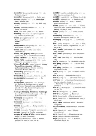 musqukuy [mosqokuy] (mosqokuy)	
  	
  PTS r. ku
Soñar(se). (ceq, rk)
musqukuy [mosqokuy] LPZ s. Sueño. (pat)
musquq [mosqoq] LPZ s.t., s. Musquyjina
runa. Soñador. (pat)
musquy [mosqoy] CHU PTS r.p. Soñar. (ceq,
rh, str)
musquy [musqhoy] (mosqoy)	
  	
  CHU PTS s.
Sueño. (ceq, lot, str)
musu <kas.: mozo [musu] PTS s. Citadino.
musukuy <kas.: mozo + ku-y [musukuy] CHU r.
mp. Vestirse de citadino. (rk)
musuq [mosoq"] (mosoj)	
  	
  CHU LPZ PTS s.t.
Nuevo. (ceq, lot, pat, str)
mawk'a.
thanta.
musuqmanta (mosojmanta)	
  	
  CHU PTS r.t.
Nuevamente. (ceq, lot, rk)
musuq killa [mosox killa] Luna nueva.
(arusimiñee, pat)
musuq simi, yuyariy simi [mosox simi,
yuyariy simi] simi. s. Vocabulario. (arusimiñee)
musuq simikuna simi. Palabras nuevas. (rk)
musuq wata (mosoj	
  wata)	
  	
  LPZ PTS pacha.
Año nuevo. (arusimiñee, lot, pat, rk)
Musuq Yachachiy [mosox Yachachiy] Musuq
Yachachiyqa, wakmanta wakichisqa
yachachiyman ñikun. Reforma educativa.
(arusimiñee, (Márquez, 2004: 97)
musuqchay (mosojchay)	
  	
  LPZ PTS r.p.
Remozar. (lot, pat, rk)
musuqchay [mosojchay] r.p. Renovar. (ceq, rk)
musuqmanta [mosoxmanta] LPZ r.t De
nuevo. (pat)
musuqniyuq [mosoxniyox] CBB, Anzaldo
iñiy Doliente de familiar primero en actual
Todos Santos Musuqniyuqqa achkhitamanta
urpusta ruwanku. Los dolientes primerizos
hacen muchos urpus. (v&c )
Musuqyachinapaq Rimarisqa Kamayqa
[mosoxyachinapax rimarisqa kamayqa] wanlla. Ley
de declaratoria de la reforma. (rk)
musuqyay (mosojyay)	
  	
  LPZ PTS r. mp.
Remozarse. (lot, pat)
musuqyay [mosoxyay] r. mp. Renovarse.
(arusimiñee)
musuru [musuru] khuru. s. Hongo parasítico en
maíz. (ceq, rk)
musyay [musyay] s. Percepción. (arusimiñee, aul)
musyay [musyay ] r.p. Percibir. (arusimiñee)
musyay, k'awllay, k'allay [musyay, k'awllay,
k'allay] r.p. Sentir. (arusimiñee)
mutiya [ ] (mutiya)	
  	
  PTS mallki. s. Arbusto
pequeño con frutos en vaina. (lot, rk)
mutkhiy [muskhiy; muskiy] (muskhiy)	
  	
  LPZ r.p.
Oler. (dgh, ceq, jal, lot, pat, rh, rk)
mutkhiy (muskiy)	
  	
  PTS r.p. Olfatear. (lot, rh, rk)
mutkhiy [muskhiy] LPZ r.p. Saborear. (pat)
mutulu [mutulu] LPZ mallki. s. Arbusto,
planta medicinal. (pat)
muthu (muthu)	
  	
  CHU LPZ PTS s.t. Motoso,
sin filo, sin punta (cuchillo, herramientas) kikin :
qhanqa. (ceq, lot, pat, trbrk)
muthu [muthu] LPZ s.t., s. Animal sin cola.
(pat)
muthuchay (muthuchay)	
  	
  LPZ PTS r.p.
Amotosar, hacer perder el filo. (lot, pat)
muthuyay [muthuyay] PTS r.p. Amotosarse.
(rk)
mut'i [mut'i] (mut'i)	
  	
  CHU LPZ PTS s. Mote,
maíz cocido; cereales y leguminosas. (ceq, lot,
pat, str, rk)
mut'i manka [mut'i manka] LPZ Olla de
mote. (ceq, pat)
mut'i phata [mut'i phata] s. Maíz sancochado.
(pol)
mut'i sara [mut'i sara] LPZ Maíz de mote.
(pat)
mut'iy (mut'iy)	
  	
  PTS r.p. Hacer mote. (ceq, lot)
mut'iykuy [mut'iykuy] LPZ r.p. Cocer mote.
(pat)
mut'iykuy [mut'iykuy] CHU r.p. Poner maíz
desgranado a la olla.
mut'u [mut'u] LPZ uywa. s. Cordero, carnero.
(pat)
mut'u [mut'u] s. Cuerno naciente. (ceq, rk)
mut'u [mut'u] LPZ s.t. Chocar a la pared. (pat)
mut'una CBB s. Recortador, herramienta para
recortar. (olga siles simitaqe )
s.t. Recortable, susceptible de ser re-cortado.
(simitaqe )
mut'uy [ ] (mut'uy)	
  	
  PTS r. mp. Florecer, brotar.
(aul, guz lot)
mut'uy [mut'uy] CHU r.p. Cornear.
mut'uy [mut'uy] LPZ r.p. Tapar. (pat)
muya [muya] mallki. s. Huerta. (arusimiñee)
muya [muya] LPZ s. Lugar trancado; circo o
corral. (pat)
muya yuyu [muya yuyu] mallki. s. Hortaliza.
(arusimiñee)
muyakamayuq [muyakamayox] s. Hortelano.
(dgh)
muyu [muyu] LPZ yupa. s. Círculo.
(arusimiñee, pat)
muyu [muyu] LPZ s. Circunferencia. (pat)
muyu [muyu] s.t Circular. (arusimiñee)
muyu [muyu] LPZ PTS s.t. Redondo.
(arusimiñee, ceq, pat, rh)
 