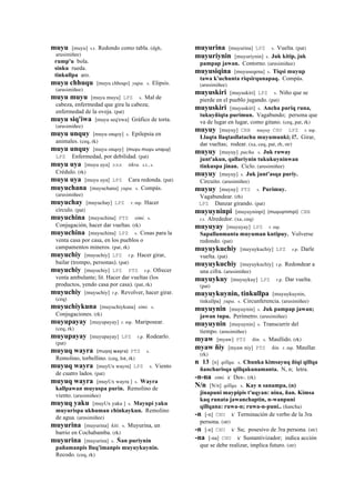 muyu [muyu] s.t. Redondo como tabla. (dgh,
arusimiñee)
rump'u bola.
sinku rueda.
tinkullpa aro.
muyu chhuqu [muyu chhoqo] yupa. s. Elipsis.
(arusimiñee)
muyu muyu [muyu muyu] LPZ s. Mal de
cabeza, enfermedad que gira la cabeza;
enfermedad de la oveja. (pat)
muyu siq'iwa [muyu seq'ewa] Gráfico de torta.
(arusimiñee)
muyu unquy [muyu onqoy] s. Epilepsia en
animales. (ceq, rk)
muyu unquy [muyu onqoy] (muyu	
  muyu	
  unquy)	
  	
  
LPZ Enfermedad, por debilidad. (pat)
muyu uya [muyu uya] sxx tikra. s.t., s.
Crédulo. (rk)
muyu uya [muyu uya] LPZ Cara redonda. (pat)
muyuchana [muyuchana] yupa. s. Compás.
(arusimiñee)
muyuchay [muyuchay] LPZ r. mp. Hacer
círculo. (pat)
muyuchina [muyuchina] PTS simi. s.
Conjugación, hacer dar vueltas. (rk)
muyuchina [muyuchina] LPZ s. Cosas para la
venta casa por casa, en los pueblos o
campamentos mineros. (pat, rk)
muyuchiy [muyuchiy] LPZ r.p. Hacer girar,
bailar (trompo, personas). (pat)
muyuchiy [muyuchiy] LPZ PTS r.p. Ofrecer
venta ambulante; lit. Hacer dar vueltas (los
productos, yendo casa por casa). (pat, rk)
muyuchiy [muyuchiy] r.p. Revolver, hacer girar.
(ceq)
muyuchiykuna [muyuchiykuna] simi. s.
Conjugaciones. (rk)
muyupayay [muyupayay] r. mp. Mariposear.
(ceq, rk)
muyupayay [muyupayay] LPZ r.p. Rodearlo.
(pat)
muyuq wayra (muyoj	
  wayra)	
  	
  PTS s.
Remolino, torbellino. (ceq, lot, rk)
muyuq wayra [muyUx wayra] LPZ s. Viento
de cuatro lados. (pat)
muyuq wayra [muyUx wayra ] s. Wayra
kallpawan muyuspa purin. Remolino de
viento. (arusimiñee)
muyuq yaku [muyUx yaku ] s. Mayupi yaku
muyurispa ukhuman chinkaykun. Remolino
de agua. (arusimiñee)
muyurina [muyurina] kiti. s. Muyurina, un
barrio en Cochabamba. (rk)
muyurina [muyurina] s. Ñan puriynin
pañamanpis lluq'imanpis muyuykuynin.
Recodo. (ceq, rk)
muyurina [muyurina] LPZ s. Vuelta. (pat)
muyuriynin [muyuriynin] s. Juk kitip, juk
pampap jawan. Contorno. (arusimiñee)
muyusiqina [muyuseqena] s. Tiqsi muyup
tawa k'uchunta riqsirqunapaq. Compás.
(arusimiñee)
muyuskiri [muyuskiri] LPZ s. Niño que se
pierde en el pueblo jugando. (pat)
muyuskiri [muyuskiri] s. Ancha puriq runa,
tukuyñiqta purimun. Vagabundo; persona que
va de lugar en lugar, como gitano. (ceq, pat, rk)
muyuy [muyuy] CBB muyuy CHU LPZ r. mp.
Llaqta llaqtasllatachu muyumunki; i?. Girar,
dar vueltas; rodear. (xa, ceq, pat, rh, str)
muyuy [muyuy] pacha. s. Juk ruway
junt'akun, qallariynin tukukuyninwan
tinkuspa jinan. Ciclo. (arusimiñee)
muyuy [muyuy] s. Juk junt'asqa puriy.
Circuito. (arusimiñee)
muyuy [muyuy] PTS s. Purimuy.
Vagabundear. (rh)
LPZ Danzar girando. (pat)
muyuyninpi [muyuyninpi] (muyuynimpi)	
  	
  CBB
r.t. Alrededor. (xa, ceq)
muyuyay [muyuyay] LPZ r. mp.
Sapallanmanta muyuman kutipuy. Volverse
redondo. (pat)
muyuykuchiy [muyuykuchiy] LPZ r.p. Darle
vuelta. (pat)
muyuykuchiy [muyuykuchiy] r.p. Redondear a
una cifra. (arusimiñee)
muyuykuy [muyuykuy] LPZ r.p. Dar vuelta.
(pat)
muyuykuynin, tinkullpa [muyuykuynin,
tinkullpa] yupa. s. Circunferencia. (arusimiñee)
muyuynin [muyuynin] s. Juk pampap jawan;
jawan tupu. Perímetro. (arusimiñee)
muyuynin [muyuynin] s. Transcurrir del
tiempo. (arusimiñee)
myaw [myaw] PTS ñin. s. Maullido. (rk)
myaw ñiy [myaw niy] PTS ñin. r. mp. Maullar.
(rk)
n 13 [n] qillqa. s. Chunka kimsayuq ñiqi qillqa
ñancharisqa qillqakunamanta. N, n; letra.
-n-na simi. k' Des-. (rk)
N/n [N/n] qillqa. s. Kay n sanampa, (n)
jinapuni maypipis t'uqyan: nina, ñan. Kimsa
kaq runata jawanchaptin, n-wanpuni
qillqana: ruwa-n; ruwa-n-puni.. (ñancha)
-n [-n] CHU k' Terminación de verbo de la 3ra
persona. (str)
-n [-n] CHU k' Su; posesivo de 3ra persona. (str)
-na [-na] CHU k' Sustantivizador; indica acción
que se debe realizar, implica futuro. (str)
 