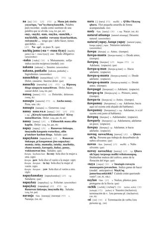 na [na] CHU LPZ PTS ja. Mana juk simita
yuyarispa, "na"ta churaykunchik. Palabra
para recordar; usada como sustituto de una
palabra que se olvida. (ceq, lot, pat, str)
-nay, -nayki, -nan, -nayku, -nanchik, -
naykichik, -nanku ruwanay tiyan/kachkan,
ruwanayki … tengo que / debo hacer, tienes
que/debes …. (rk)
LPZ Na - qa!. es pues X.. (pat)
nachiq jamu (-na + -runa tiyay) [nachix
jamu (-na + -runa tiyay)] simi. Modo obligativo.
(arusimiñee)
-naku [-naku] CHU k' Mutuamente; sufijo
indica acción recíproca (modal). (str)
nakuna [nakuna] s. Insumo. (arusimiñee)
nakuna, pankaña [nakuna, pankaña] s.
Ingredientes. (arusimiñee)
nanachikuy [nanachikuy] LPZ PTS r.p.
Dolor, causarse; hacerse doler. (pat)
nanachiy (nanachiy)	
  	
  LPZ PTS r.p. Ripusaq
ñisqa sunquyta nanachiwan. Doler, hacer;
causar dolor. (ceq, lot, pat)
nanaq [nanax] PTS s.t. Dolorido; doloroso.
(smtq, rk)
nanaqta [nanaxta] PTS r.t. Ancha nanay.
Pena, una. (rk)
nanaqta [nanajta] r.t. Generoso. (ceq)
nanay nana.wa.n [nanay] CHU LPZ PTS
r. mp. ¿Kiruyki nanachkasunkichu? Kiruy
nanachkawan. Doler. (ceq, pat, rh, str)
nanay [nanay] LPZ s. Ukhunchik mana allin
kaptin. Dolor. (ceq, lot, pat, rh)
napay [napay] LPZ s. Runawan tinkuspa,
imaynalla kasqanta waturikuy, allin
p'unchaw kachun ñisqa. Saludo. (pat)
napaykuna [napaykuna] LPZ s. Runawan
tinkuspa, pi kasqanman jina napaykuy:
mamáy, tatáy, mamaláy, tataláy, machuláy,
chana mamáy, kuraqníy, ñañay, panay,
wakkunawan ima. Saludos. (pat)
ñawpa. kaykuna kan: ña nay hola dice la mujer a
otra. (dgh)
ñawpa. paw hola dice el varón a la mujer. (dgh)
ñawpa. ñawpan : tu tuy hola dice la mujer al
varón. (dgh)
ñawpa. ñawpan : yaw hola dice el varón a otro.
(dgh)
napaykunakuy [napaykunakuy] LPZ r.p.
Saludarse. (pat)
napaykuy [napaykuy] r.p. Felicitar. (arusimiñee)
napaykuy (napaykuy)	
  	
  LPZ PTS r.p.
Runawan tinkuspa, imaynalla ñiy. Saludar.
(ceq, lot, pat)
naranja <kas. [naranja] (naranja)	
  	
  PTS s.
Naranja. (lot, rk)
naru [ ] (naru)	
  	
  PTS mallki. s. Q'illu t'ikayuq
qhura. Flor pequeña amarilla de forma
acampanulada. (lot)
nasiy <kas. [nasiy] CHU r. mp. Nacer. (str, rk)
natural atisanqa [natural atisanqa] Desastre
natural. (arusimiñee)
natural yupay, kasqa yupay [natural yupay,
kasqa yupay] yupa. Números naturales.
(arusimiñee)
ñawpa [ñawpa] s.t. Antes; (tiempo).
ñawpa-manta [ñawpa-manta] r.t Desde antes;
(tiempo).
ñawpaq [ñawpax] LPZ ñaypax PTS r.t
Adelante; (espacio). (pat)
ñawpa-q-man [ñawpa-q-man] r.t. Hacia
adelante; (espacio).
ñawpa-q-manta [ñawpa-q-manta] r.t. Desde
adelante; (espacio).
ñawpa-q-manta [ñawpa-q-manta] r.t. Desde
antes; (tiempo).
ñawpaqpi [ñawpaxpi] r.t Adelante; (espacio).
ñawpa-q-ta [ñawpa-q-ta] r.t. Primero, antes;
(tiempo).
ñawpa-ta [ñawpa-ta] r.t Antes; (tiempo).
ñawpamuy [ñawpamuy] r. mp. Adelantar, hacia
aquí (el oyente está alejado del hablante).
ñawpamuy [ñawpamuy] r. mp. Adelantar, ir a (el
oyente está junto al hablante).
ñawpaq [ñawpax] s. Adelantador; (espacio).
ñawpariy [ñawpariy] r.p. Adelantarse, adelantar
un poco; (espacio).
ñawpay [ñawpay] r.p. Adelantar, ir hacia
adelante; (espacio).
nawuq nawuchkaq [nawux] LPZ s. Qhura
sik'iq. Persona que trabaja de desyerbador de
nabos silvestres. (pat)
nawus <kas. [nawus] LPZ mallki. s. Nabo
silvestre. (pat)
nawuy nawuchkay [nawuy] LPZ r.p. Qhura
sik'irpay tarpusqa mallki wiñakunanpaq.
Deshierbar maleza del cultivo, antes de la
floración del trigo. (pat)
-naya [-naya] CHU k' Imatapis ruwayta
munasqanta jawanchan. Indica ganas de hacer
(modal: anticipativo) Mayk'aq
jamurinayankichik? Cuándo están queriendo
venir?. (str, rk, v&c)
naylun <kas. LPZ s. Nailon, plástico para
protegerse de la lluvia. (pat)
-nchik [-nchik] (-­‐ncheq")	
  	
  CBB [nchax, nchis] CHU
[ncheqh] PTS [nchex] k' Nuestro (inclusivo);
terminación de v. 1era persona pl. (inclusivo).
(str, rk)
-ni [-ni] CHU k' Terminación de verbo,1era
persona sg.. (str)
 