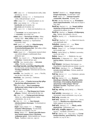 -nki [-nki] CHU k' Terminación de verbo, 2nda
persona sg.. (str, rk)
-nkichik [-nkicheq] CHU k' Terminación de
verbo, 2nda persona pl.. (str, rk)
-nku [-nku] CHU k' 3 persona plural. (str, rk)
-nta [-nta] (ni)nta)	
  	
  CHU k' Por. (str)
kancha.nta por la cancha. (rk)
ñan.ni.nta por el camino. (rk)
-nti- [-nti-] CHU k' Junto con (inclusitivo). (str,
rk)
k' warmintin con su mujer/esposa. (rk)
k' wawantin con su hijo. (rk)
nuna [nuna] s. Kawasaypa ch'ullan. Alma;
espíritu kikin : alma, anima. (dgh, lai, smtq)
nunachay [nunachay] r.p. Espiritualizar.
(arusimiñee, smtq)
nusi [nusi] LPZ allqu. ja. Allquchanapaq,
qam imata yachanki ñispa runata
k'umuykachachinapaq simi. Qué sabes; crítica
del que se cree sabio. (pat)
nusu [nusu] LPZ s. Instrumento musical (siku)
con orificio delgado o malformado (ñusu
phukuna). (pat)
nuwi <kas. [nuwi] LPZ s. Ñawipi aycha jina
wiñaykun. Catarata del ojo. (pat)
nuwila <kas. [nuwila] qillqa. s. Juk jatun
willay. Novela. (arusimiñee)
nuwilap kaynin, nuwilap ñiqichaynin
[nuwilax kaynin, nuwilax ñeqechaynin] qillqa. s.
Nuwilap wakichiynin. Estructura de la novela.
(arusimiñee)
nuwillu <kas. [nuwillu] LPZ uywa. s. Novillo,
toro de dos o tres años. (pat)
nuwirnu <kas. [nuwirnu] s. Gobierno.
(arusimiñee)
ñ 14 [ñ] qillqa. s. Chunka tawayuq ñiqi qillqa
ñancharisqa qillqakunamanta. letra.
Ñ/ñ [Ñ/ñ] qillqa. s. Kay ñ sanampaqa
Qullasuyupi wakin simipi (n) jina t'uqyan:
ñiy, ñuqa.. (ñancha)
ñ. [ñ.] wanlla. s.t., s. Ñiqi ñinapaq kay k'ututa
qillqana. Ordinal; abreviación de ñiqi. (rk)
-ña [-ña] CHU k' Pachap puriynin tukusqa.
Ahora, ya; sufijo independiente, indica
culminación.. (lot, str, rk)
ña (ña)	
  	
  CHU PTS r.t. Ima rimaypis
tukukuyninman chayasqan. Ya (terminativo).
(ceq, lot, str)
ñapis [ñapis] (ñapis)	
  	
  PTS r.t. Tukusqa
kasqanta willarqunapaq. Ya está (listo;
terminado, en su punto). (ceq, lot)
ñataq [ñatax] CHU Kunan sapa killa banco-
man manuta pagana tiyan. Chayñataq
wallpaman qaray. Ahora también eso ñawpan :
Ñatac. Tambien, o otra vez.. (dgh, rk)
ñachu? [ñachu?] LPZ Imapis tukusqa
kasqan tapunapaq. Ya está listo ?. (pat)
ñami [ñami] LPZ Tukusqa kasqanta
yachanchik, rikunchik. Ya está!. (pat)
ña nay [ña nay] (ña	
  nay)	
  	
  yaw. aq. Warmipura
jinata napaykunakunku. Hola, dice la mujer a
otra. (dgh)
ñach'aq (ñach'aj)	
  	
  PTS ñin. Imapis jukllata
takakusqa ch'aqwanta ñinapaq. Sonido de
golpear(se) la cabeza. (lot, rk)
ñach'ay [ñach'ay] r.p. Saqmay, ch'allpanapaq
jina. Apretar, dar puñetazo. (ceq, rk)
ñach'u [ñach'u] LPZ s. Residuo de la coca.
(pat)
ñach'uy [ñach'uy] LPZ r.p. Botar de la boca la
coca masticada. (pat)
ñakakuy [ñakakuy] LPZ r. mp. Mana
mikhuspa kay. Ayunar. (pat)
ñakay [ñakay] LPZ r.p. Castigar al estomago
de la comida. (pat)
ñakay [nak'ay ñak'ay] r.p. Maldecir. (arusimiñee,
ceq, lai, pat, smtq)
ñakay [ñakay] LPZ s. Maldición. (lay, pat)
ñakurutu [ ] (ñakurutu)	
  	
  PTS khuru. s. Juk
juch'uy khuru. Saltamontes verde pequeño.
(lot)
ñak'akapuy [ñak'akapuy] (ñac'acapuy)	
  	
  r. ku
Degollárselo, degollar para uno mismo. (ceq, rk)
ñak'akuy [ñak'akuy] PTS r.p. Wañuchiy
uywata; uywa ñak'akuy. Carnear, puede ser
carneado ritual.
ñak'aq [ñak'ax] LPZ s.t., s. Carnicero; persona
que carnea. (pat)
ñak'aq [ñak'ax] PTS s.t., s. Kunkata
khuchuspa wañuchiq; runa ñak’aq, kunka
khuchuspa, wiran juqhuq, llaqtakunaman
apaq kasqa; wakin gringos “ñak’aq”
kasqanta yuyanku. Degollador qhaway :
lik'ichiri. (rh)
ñak'aq nak'aq [nak'aj, ñak'aj] s.t., s. Matarife.
(ceq)
ñak'arichiy (ñak'arichiy)	
  	
  LPZ PTS r.p.
Atormentar; causar sufrimiento. (ceq, lot, pat)
ñak'ariq miserable. (rk)
ñak'ariy (ñak'ariy)	
  	
  CBB ñaq'ariy PTS ñak'ariy;
ñaq'ariy r.p. Phutikuywan atipachikuchkay.
Sufrir, padecer. (xa, ceq, lot, rk)
ñak'ariy [ñak'ariy] LPZ s. Phutiy, ancha
phutiypi kay. Sufrimiento. (pat)
ñak'ariy, waqllu, aquyra [ñak'ariy, waxllu,
aqoyra] s. Accidente. (arusimiñee)
ñak'ay [ñak'ay] CBB ñaq'ay, ñak'ay r.p. Uywap
kunkan khuchuy, qaran lluch'uy. Degollar;
desollar. (xa, ceq, rh, v&c )
 