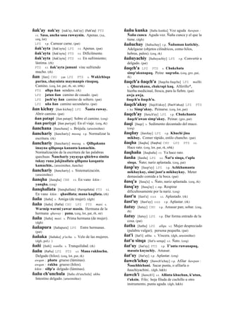ñak'ay nak'ay [nak'ay, ñak'ay] (ñak'ay)	
  	
  PTS
r.t. Sasa, ancha sasa ruwaynin. Apenas. (xa,
ceq, lot)
LPZ r.p. Carnear carne. (pat)
ñak'ayta [ñak'ayta] LPZ r.t. Apenas. (pat)
ñak'ayta [ñak'ayta] PTS r.t. Difícilmente.
ñak'ayta [ñak'ayta] PTS r.t. En sufrimiento;
lástima. (rh)
PTS r.t. ñak’ayta jamuni vine sufriendo
mucho. (rh)
ñan [ñan] CHU yan LPZ PTS s. Wakichisqa
purina, chayninta maymanpis rinapaq.
Camino. (ceq, lot, pat, rh, str, trbk)
PTS allqu ñan sendero. (rk)
LPZ jatun ñan camino de casado. (pat)
LPZ juch'uy ñan camino de soltero. (pat)
LPZ uña ñan camino secundario. (pat)
ñan kichay [ñan kichay] LPZ Ñanta ruway.
Abrir camino. (pat)
ñan patapi [ñan patapi] Sobre el camino. (ceq)
ñan puriypi [ñan puriypi] En el viaje. (ceq, rk)
ñanchana [ñanchana] s. Brújula. (arusimiñee)
ñanchariy [ñanchariy] musuq. r.p. Normalizar la
escritura. (rk)
ñanchariy [ñanchariy] musuq. s. Qillqakuna
imayna qillqasqa kananta kamachin.
Normalización de la escritura de las palabras
quechuas Ñanchariy yuyayqa qhichwa simita
tukuy runa jukjinallata qillqana kasqanta
kamachin.. (arusimiñee, ñancha)
ñanchariy [ñanchariy] s. Sistematización.
(arusimiñee)
ñanqha [ñanqha] CBB r.t. En vano kikin :
yanqha. (ceq)
ñanqhallata [ñanqhallata] (ñanqallata)	
  	
  PTS r.t.
En vano kikin : qhasillata; mana kaqllata. (rh)
ñaña [ñaña] s. Amiga (de mujer). (dgh)
ñaña [ñaña] (ñaña)	
  	
  CHU LPZ PTS masi. s.
Warmip warmi yawar masin. Hermana de la
hermana qhaway : pana. (ceq, lot, pat, rh, str)
ñaña [ñaña] masi. s. Prima hermana (de mujer).
(dgh)
ñañapura [ñañapura] LPZ Entre hermanas.
(pat)
ñañaka [ñañaka] p'acha. s. Velo de las mujeres.
(dgh, pol,i )
ñañi [ñañi] wanlla. s. Tranquilidad. (rk)
ñañu (ñañu)	
  	
  LPZ PTS s.t. Mana rakhuchu.
Delgado (hilos). (ceq, lot, pat, rk)
awqan : phatu grueso (láminas).
awqan : rakhu grueso (hilos).
kikin : sillp'a delgado (láminas).
ñañu ch'unchula [ñañu ch'unchula] ukhu.
Intestino delgado. (arusimiñee)
ñañu kunka [ñañu kunka] Voz aguda ñawpan :
Ñañu cunca Aguda voz. Ñañu cunca y el que la
tiene. (dgh)
ñañuchay [ñañuchay] r.p. Ñañuman kutichiy.
Adelgazar (objetos cilíndricos, como hilos,
hebras, palos). (ceq, rk)
ñañuyachiy [ñañuyachiy] LPZ r.p. Convertir a
delgado. (pat)
ñaqch'a LPZ PTS s. Chukchata
simp'akunapaq. Peine saqraña. (ceq, gro, pat,
rk)
ñaqch'a ñaqch'a [ñaqcha ñaqcha] LPZ mallki.
s. Qhurakuna, chakrapi kaq. Alferillo*,
hierba medicinal, fresca, para la fiebre. (pat)
awja awja.
ñuqch'u ñuqch'u.
ñaqch'akuy [ñajch'akuy] (ñach'akuy)	
  	
  LPZ PTS
r. ku Simp'akuy. Peinarse. (ceq, lot, pat)
ñaqch'ay [ñaxch'ay] LPZ r.p. Chukchanta
ñaqch'awan simp'akuy. Peinar. (gro, pat)
ñaqi [ñaqe] s. Sedimento decantado del muco.
(ceq)
ñaqñay [ñaxñay] LPZ r.p. Khuchi jina
mikhuy. Comer rápido, estilo chancho. (pat)
ñaqha [ñaqha] (ñaqha)	
  	
  CHU LPZ PTS r.t.
Hace rato. (ceq, lot, pat, rk, trbk)
ñaqhaña [ñaqhaña] r.t. Ya hace rato.
ñasña [ñasña] LPZ s.t. Ñat'u sinqa, t'apla
sinqa. Ñato; nariz aplastada. (ceq, pat)
ñasp'uy [ñasp'uy] LPZ r.p. Achkhamanta
mikhuykuy, simi junt'a mikhuykuy. Meter
demasiado comida a la boca. (pat)
ñasq'a [ñasq'a] s. Ñato, nariz aplastada. (ceq, rk)
ñasq'ay [ñasq'ay] r. mp. Respirar
dificultosamente por la nariz. (ceq)
ñast'u [ñast'u] sxx s.t. Aplastado. (rk)
ñast'uy [ñast'uy] sxx r.p. Aplastar. (rk)
ñatuy [ñatuy] CHU r.p. Amasar pan; sobar. (ceq,
rh)
ñatuy [ñatuy] LPZ r.p. Dar forma entrado de la
cosa. (pat)
ñatha [ñatha] LPZ allqu. s.t. Mujer despreciado
(palabra vulgar); persona pequeña. (pat)
ñat'i [ñat'i] ukhu. s. Víscera. (dgh, arusimiñee)
ñat'u sinqa [ñat'u senqa] s.t. Ñato. (ceq)
ñat'uy [ñat'uy] PTS r.p. T’anta ruwanapaq,
masata kuyuchiy. Amasar.
ñat'uy [ñat'uy] r.p. Aplastar. (ceq)
ñawch'ichay [ñawch'ichay] r.p. Afilar ñawpan :
Ñauchhichani. Sacar punta, o afilarla o
ñauchiyachini.. (dgh, h&h)
ñawch'i [ñawch'i] s.t. Allinta khuchun, k'utun,
t'uksin. Filo; hoja filuda de cuchillo u otro
instrumento, punta aguda. (dgh, h&h)
 