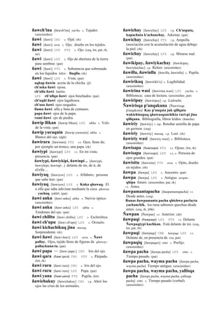 ñawch'ina [ñawch'ina] yacha. s. Tajador.
(arusimiñee)
ñawi [ñawi] CHU s. Ojal. (rk)
ñawi [ñawi] awa. s. Ojo; diseño en los tejidos.
ñawi [ñawi] LPZ PTS s. Ojo. (ceq, lot, pat, rh,
str)
ñawi [ñawi] LPZ s. Ojo de abertura de la tierra
para sembrar. (pat)
ñawi [ñawi] PTS s. Substancia que sobrenada
en los líquidos kikin : lluqllu. (rk)
ñawi [ñawi] LPZ s. Vista. (pat)
aqhap ñawin aceite de la chicha. (jl)
ch'aska ñawi ojosa.
ch'ulla ñawi tuerto.
LPZ ch'ullqu ñawi ojos hinchados. (pat)
ch'uqñi ñawi ojos lagañosos.
ch'usu ñawi ojos rasgados.
llama ñawi alfa y beta de centauro.
papa ñawi ojos de la papa.
rumi ñawi ojo de piedra.
ñawip llikan [ñawip llikan] LPZ ukhu. s. Velo
de la vista. (pat)
ñawip yuraqnin [ñawip yuraxnin] ukhu. s.
Blanco del ojo. (dgh)
ñawirara [ñawirara] PTS s.t. Ojos, lleno de;
por ejemplo un tronco, una papa. (rk)
ñawiypi [ñawiypi] LPZ r.t. En mi vista;
presencia. (pat)
ñawiypi, ñawiykipi, ñawinpi .. [ñawiypi,
ñawiykipi, ñawinpi ..] delante de mi, de ti, de
el/ella ...
ñawiyuq [ñawiyox] LPZ s. Alfabeto; persona
que sabe leer. (pat)
ñawiyuq [ñawiyox] LPZ s. Kuka qhawaq. El
o ella que sabe adivinar mediante la coca qhaway
: yachaq yatiri. (pat)
ñawi anku [ñawi anku] ukhu. s. Nervio óptico.
(arusimiñee)
ñawi anku [ñawi anku] LPZ ukhu. s.
Tendones del ojo. (pat)
ñawi chilltu [ñawi chilltu] LPZ s. Esclerótica.
ñawi ch'upu [ñawi ch'upu] LPZ s. Orzuelo.
ñawi kichachikuq jina musuq.
Sorprendente. (rk)
ñawi ñawi [ñawi ñawi] LPZ awa. s. Ñawi
pallay. Ojos, tejido lleno de figuras de qhaway :
pallaykuna-ta. (pat)
ñawi papa <> [ñawi papa ] CHU Iris del ojo.
ñawi qara (ñawi	
  qara)	
  	
  CHU PTS s. Párpado.
(lot, rk)
ñawi ruru [ñawi ruru] CHU s. Iris del ojo.
ñawi ruru [ñawi ruru] LPZ Pupa. (pat)
ñawi yana (ñawi	
  yana)	
  	
  PTS Pupila. (lot)
ñawichakuy [ñawichakuy] CHU r.p. Abrir los
ojos las crías de los animales.
ñawichay [ñawichay] LPZ r.p. Ch'uspata,
kapachuta k'achanchay. Adornar. (pat)
ñawichay [ñawichay] PTS r.p. Ampolla
(asociación con la acumulación de agua debajo
la piel. (rh)
ñawichay [ñawichay] LPZ r.p. Mirarse mal.
(pat)
ñawikipay, ñawiykachay [ñawikipay,
ñawiykachay] r.p. Releer. (arusimiñee)
ñawilla, ñawinlla [ñawilla, ñawinlla] s. Pupila.
(arusimiñee)
ñawirikuq [ñawirikUx] s. Legibilidad.
(arusimiñee)
ñawirina wasi [ñawirina wasi] LPZ yacha. s.
Biblioteca; casa de lectura. (arusimiñee, pat)
ñawiripuy [ñawiripuy] r.p. Leérselo.
Ñawirisqa p'anqakuna [Ñawirisqa
p'anqakuna] Kay p'anqata juk qillqata
wakichinapaq qhawasqanchikta ruri-pi jina
qillqana. Bibliografía, libros leídos. (ñancha)
ñawiriy [ñawiriy] r. mp. Retoñar semilla de papa
en germen. (ceq)
ñawiriy [ñawiriy] musuq. r.p. Leer. (rk)
ñawiriy wasi [ñawiriy wasi] s. Biblioteca.
(arusimiñee)
ñawisapa (ñawisapa)	
  	
  PTS s.t. Ojoso. (lot, rk)
ñawisapa [ñawisapa] LPZ s.t., s. Persona de
ojos grandes. (pat)
ñawisitu [ñawisitu] PTS awa. s. Ojito, diseño
en tejidos. (rh)
ñawpa [ñawpa] LPZ s. Ancestro. (pat)
ñawpa [ñawpa] LPZ s. Antiguo awqan :
qhipa futuro. (arusimiñee, pat, rk)
r.t. Antes.
ñawpamantapacha [ñaupamantapacha] r.t.
Desde antes. (ceq)
Runas ñawpamanta pacha qhichwa parlayta
yachanchik. los runa sabemos quechua desde
antes. (ceq, rk, trbk)
Ñawpan [Ñawpan] s.t. Anterior. (ab)
ñawpaqi (ñawpaqe)	
  	
  LPZ PTS r.t. Delante
Ñawpaqiypi kachkan. Está delante de mi. (ceq,
lot, pat, rh)
ñawpaqi [ñawpaqe] CBB ñawpaqe LPZ r.t.
Delante de, en presencia de. (xa, pat)
ñawpaqiq [ñawpaqex] simi. s. Prefijo.
(arusimiñee)
ñawpa pacha [ñawpa pacha] LPZ simi. s.
Tiempo pasado. (pat)
ñawpa pacha, wayma pacha [ñawpa pacha,
wayma pacha] Tiempo antiguo. (arusimiñee)
ñawpa pacha, wayma pacha, yallisqa
pacha [ñawpa pacha, wayma pacha, yallisqa
pacha] simi. s. Tiempo pasado (verbal).
(arusimiñee)
 