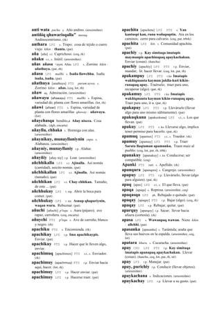 anti wata pacha. y. Año andino. (arusimiñee)
antiñiq qhawarisqalla" musuq.
Andinocentrismo. (rk)
anthara LPZ s. Trapo; cosa de tejido o cuero
viejo kikin : thanta. (pat)
aña [aña] s.t. Caprichoso. (ceq, rk)
añaku s.t., s. Inútil. (arusimiñee)
añas añasu <aym. Añas LPZ s. Zorrino kikin :
añathuya. (pat, rh)
añasu LPZ mallki. s. Isaña llawchhu. Isañu
isaña, isañu. (pat)
añathuya [anathuya] PTS purum uywa. s.
Zorrino kikin : añas. (ceq, lot, rh)
añaw aq. Admiración. (arusimiñee)
añawayu (añawayu)	
  	
  PTS mallki. s. Espina,
variedad de; planta con flores amarillas. (lot, rh)
añawi (añawi)	
  	
  PTS s. Espina, variedad de
planta con flores amarillas qhaway : añawayu.
(lot)
añaychasqa bendito,a Añay niscca. Cosa
alabada.. (dgh, encarta)
añayllu, chhaka s. Hormiga con alas.
(arusimiñee)
añaynikuy, munayllaniynin yupa. s.
Alabanza. (arusimiñee)
añayniy, munayllaniy r.p. Alabar.
(arusimiñee)
añayñiy [añay niy] r.p. Loar. (arusimiñee)
añchhikalla LPZ s.t. Ajinalla. Así nomás
(cantidad), asicito nomás. (pat)
añchhikallan LPZ s.t. Ajinalla. Así nomás
(tamaño). (pat)
añchhikan LPZ s.t. Chay chhikan. Tamaño,
de este ... (pat)
añchhukuy LPZ r. mp. Abrir la boca para
comer. (pat)
añchhukuy LPZ r. mr. Asnup qhapariynin,
waqan wuru. Rebuznar. (pat)
añuchi [añuchi] p'isqu. s. Aura (pájaro); ave
rapaz, carroñera. (ceq, encarta)
añuychi PTS p'isqu. s. Ave de carroña; blanco
y negro. (rh)
apachiku PTS s. Encomienda. (rk)
apachikuy LPZ r.p. Ima apachikuypis.
Enviar. (pat)
apachikuy PTS r.p. Hacer que le lleven algo,
enviar.
apachimuq [apachimux] PTS s.t., s. Enviador.
(rk)
apachimuy (apachimuy)	
  	
  PTS r.p. Enviar hacia
aquí, hacer. (lot, rk)
apachimuy LPZ r.p. Hacer enviar. (pat)
apachimuy LPZ r.p. Hacerse traer. (pat)
apachita [apacheta] LPZ PTS s. Yan
kantuspi kan, runa wañupuptin. Ara en los
caminos; cerro para calvario. (ceq, pat, trbrk)
apachita LPZ kiti. s. Comunidad apachita.
(pat)
apachiy r.p. Kay simitaqa imatapis
maymanpis apachinapaq apaykachakun.
Enviar (cosas). (ñancha)
apachiy [apachiy] LPZ PTS r.p. Enviar,
mandar; lit. hacer llevar. (ceq, lot, pat, rh)
apakampuy LPZ PTS r.ku Imatapis
wakñiqmanta kayman juklla-kuti kikin-
runapaq apay. Traérselo; traer para uno,
recuperar (algo). (pat, rk)
apakamuy LPZ PTS r.ku Imatapis
wakñiqmanta kayman kikin-runapaq apay.
Traer para uno, ir a. (pat, rk)
apakapuy LPZ PTS r.p. Llevárselo (llevar
algo para uno mismo súbitamente). (pat)
apakuqkuna [apakuxkuna] LPZ s.t., s. Los que
llevan. (pat)
apakuy LPZ PTS r. ku Llevarse algo, implica
tener permiso para hacerlo. (pat, rk)
apamuq [apamux] PTS s.t., s. Traedor. (rk)
apamuy [apamuy] LPZ PTS r.p. Traer
Sarata llaqtaman apamunku. Traen maíz al
pueblo. (ceq, lot, pat, rh, trbk)
apanakuy [apanakuy] r. ku Conducirse; ser
compatible. (ceq)
Apanki PTS suti. s. Apellido. (rk)
apanqura [apanqora] s. Cangrejo. (arusimiñee)
apapuy LPZ PTS r.p. Llevárselo, llevar (algo
para alguien). (pat, rk)
apaq [apax] LPZ s.t., s. El que lleva. (pat)
apaqa [apaqa] s. Represa. (arusimiñee, ceq)
apaqasqa LPZ ph. Rebajado o quitado. (pat)
apaqay [apaqay] PTS r.p. Bajar (algo). (ceq, rk)
apaqay LPZ r.p. Rebajar, quitar. (pat)
aparquy [aparqoy] r.p. Sacar; llevar hacia
afuera (cortesía). (rk)
apasa LPZ s. Wawanpaq wawan. Nieto kikin
: allchhi. (pat)
apasanka [apasanka] s. Tarántula; araña que
lleva sus huevos en la espalda. (arusimiñee, ceq,
lot)
apatara khuru. s. Cucaracha. (arusimiñee)
apay CHU LPZ PTS r.p. Kay simitaqa
imatapis apanapaq apaykachakun. Llevar
(cosas). (ñancha, ceq, lot, pat, rh, str)
apay LPZ r.p. Manejar. (pat)
apay, purichiy r.p. Conducir (llevar objetos).
(arusimiñee)
apaykachana s. Indicaciones. (arusimiñee)
apaykachay LPZ r.p. Llevar a su gusto. (pat)
 