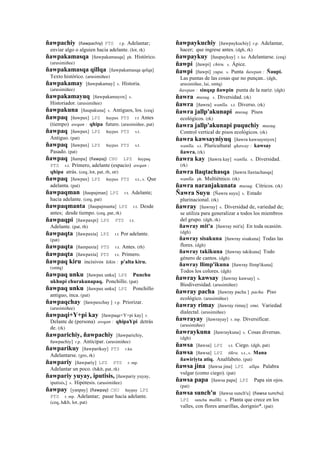 ñawpachiy (ñawpachiy)	
  	
  PTS r.p. Adelantar;
enviar algo o alguien hacia adelante. (lot, rk)
ñawpakamasqa [ñawpakamasqa] ph. Histórico.
(arusimiñee)
ñawpakamasqa qillqa [ñawpakamasqa qelqa]
Texto histórico. (arusimiñee)
ñawpakamay [ñawpakamay] s. Historia.
(arusimiñee)
ñawpakamayuq [ñawpakamayox] s.
Historiador. (arusimiñee)
ñawpakuna [ñaupakuna] s. Antiguos, los. (ceq)
ñawpaq [ñawpax] LPZ ñaypax PTS r.t Antes
(tiempo) awqan : qhipa futuro. (arusimiñee, pat)
ñawpaq [ñawpax] LPZ ñaypax PTS s.t.
Antiguo. (pat)
ñawpaq [ñawpax] LPZ ñaypax PTS s.t.
Pasado. (pat)
ñawpaq [ñampa] (ñawpaj)	
  	
  CHU LPZ ñaypaq
PTS s.t. Primero, adelante (espacio) awqan :
qhipa atrás. (ceq, lot, pat, rh, str)
ñawpaq [ñawpax] LPZ ñaypax PTS s.t., s. Que
adelanta. (pat)
ñawpaqman [ñaupajman] LPZ r.t. Adelante;
hacia adelante. (ceq, pat)
ñawpaqmanta [ñaupajmanta] LPZ r.t. Desde
antes; desde tiempo. (ceq, pat, rk)
ñawpaqpi [ñawpaxpi] LPZ PTS r.t.
Adelante. (pat, rh)
ñawpaqta [ñawpaxta] LPZ r.t Por adelante.
(pat)
ñawpaqta [ñampaxta] PTS r.t. Antes. (rh)
ñawpaqta [ñawpaxta] PTS r.t. Primero.
ñawpaq kiru incisivos kikin : p'alta kiru.
(smtq)
ñawpaq unku [ñawpax unku] LPZ Punchu
ukhupi churakunapaq. Ponchillo. (pat)
ñawpaq unku [ñawpax unku] LPZ Ponchillo
antiguo, inca. (pat)
ñawpaqchay [ñawpaxchay ] r.p. Priorizar.
(arusimiñee)
ñawpaqi+Y+pi kay [ñawpaqe+Y+pi kay] r.
Delante de (persona) awqan : qhipaYpi detrás
de. (rk)
ñawparichiy, ñawpachiy [ñawparichiy,
ñawpachiy] r.p. Anticipar. (arusimiñee)
ñawparikuy [ñawparikuy] PTS r.ku
Adelantarse. (gro, rk)
ñawpariy [ñawpariy] LPZ PTS r. mp.
Adelantar un poco. (h&h, pat, rk)
ñawpariy yuyay, iputisis, [ñawpariy yuyay,
iputisis,] s. Hipótesis. (arusimiñee)
ñawpay [yanpay] (ñawpay)	
  	
  CHU ñaypay LPZ
PTS r. mp. Adelantar; pasar hacia adelante.
(ceq, h&h, lot, pat)
ñawpaykuchiy [ñawpaykuchiy] r.p. Adelantar,
hacer; que ingrese antes. (dgh, rk)
ñawpaykuy [ñaupaykuy] r. ku Adelantarse. (ceq)
ñawpi [ñawpi] chiru. s. Ápice.
ñawpi [ñawpi] yupa. s. Punta ñawpan : Ñaupi.
Las puntas de las cosas que no punçan.. (dgh,
arusimiñee, lai, smtq)
ñawpan : sinqap ñawpin punta de la nariz. (dgh)
ñawra musuq. s. Diversidad. (rk)
ñawra [ñawra] wanlla. s.t. Diverso. (rk)
ñawra jallp'akunapi musuq. Pisos
ecológicos. (rk)
ñawra jallp'akunapi puquchiy musuq.
Control vertical de pisos ecológicos. (rk)
ñawra kawsayniyuq [ñawra kawsayniyox]
wanlla. s.t. Pluricultural qhaway : kawsay
ñawra. (rk)
ñawra kay [ñawra kay] wanlla. s. Diversidad.
(rk)
ñawra llaqtachasqa [ñawra llaxtachasqa]
wanlla. ph. Multiétnico. (rk)
ñawra naranjakunata musuq. Cítricos. (rk)
Ñawra Suyu [Ñawra suyu] s. Estado
plurinacional. (rk)
ñawray [ñawray] s. Diversidad de, variedad de;
se utiliza para generalizar a todos los miembros
del grupo. (dgh, rk)
ñawray mit'a [ñawray mit'a] En toda ocasión.
(dgh)
ñawray sisakuna [ñawray sisakuna] Todas las
flores. (dgh)
ñawray takikuna [ñawray takikuna] Todo
género de cantos. (dgh)
ñawray llimp'ikuna [ñawray llimp'ikuna]
Todos los colores. (dgh)
ñawray kawsay [ñawray kawsay] s.
Biodiversidad. (arusimiñee)
ñawray pacha [ñawray pacha ] pacha. Piso
ecológico. (arusimiñee)
ñawray rimay [ñawray rimay] simi. Variedad
dialectal. (arusimiñee)
ñawrayay [ñawrayay] r. mp. Diversificar.
(arusimiñee)
ñawraykuna [ñawraykuna] s. Cosas diversas.
(dgh)
ñawsa [ñawsa] LPZ s.t. Ciego. (dgh, pat)
ñawsa [ñawsa] LPZ tikra. s.t., s. Mana
ñawiriyta atiq. Analfabeto. (pat)
ñawsa jina [ñawsa jina] LPZ allqu. Palabra
vulgar (como ciego). (pat)
ñawsa papa [ñawsa papa] LPZ Papa sin ojos.
(pat)
ñawsa sunch'u [ñawsa sunch'u] (ñawsa	
  sunchu)	
  	
  
LPZ sunchu mallki. s. Planta que crece en los
valles, con flores amarillas, dorignio*. (pat)
 