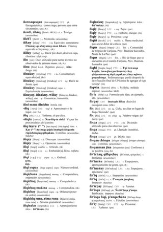 ñawsaqasqan [ñawsaqasqan] LPZ ph.
Enceguecido,a; como ciego, persona que entra
sin permiso. (pat, rk)
ñawti, rikuq [ñawti, rikUx] s.t., s. Testigo.
(arusimiñee)
ñich'i [ñich'i ] s. Molécula. (arusimiñee)
ñikuy [nikuy] PTS r. ku Equivaler, compararse
Chamuy-qa chayamuy-man ñikun. Chamuy
equivale a chayamuy.. (rk)
ñillay [nillay] r.p. Decir por decir, decir en raga,
chancear. (dgh, ceq)
ñin [nin] Dice, utilizado para narrar eventos no
observados de primera mano. (rh, rk)
ñina [ñina] kmch. Digamos qhaway : nina
fuego. (rk)
ñinakuy (ninakuy)	
  	
  PTS r. ku Consultar(se);
equivaler(se). (lot)
ñinakuy [ñinakuy] (ninakuy)	
  	
  LPZ r.p. Decir de
frente. (pat)
ñinakuy [ñinakuy] (ninakuy)	
  	
  yupa. s.
Equivalencia. (arusimiñee)
ñinayay, ñinakuy, willay [ñinayay, ñinakuy,
willay] simi. r.p. Comunicar, transmitir.
(arusimiñee)
ñini mana ñinichu ironía. (rk)
-ñiq [-nex] CHU -neq" k' Aproximativo de
lugar,. (str, rk)
ñiq [nix] s.t., s. Hablante, el que dice.
-ñiqta [-nexta] r.t Ñan-ñiq-ta rinki. Ve por las
proximidades del camino.
ñiq tuyru (“ ”) [nex tuyru] (niq	
  tuyru)	
  	
  simi. s.
Kay (“ ”) tuyruqa pipis imatapis ñisqanta
riqsichinapaq qillqakun. Comillas. (arusimiñee,
ñancha)
ñiqay [ñeqay] r.p. Discrepar. (arusimiñee)
ñiqay [ñeqay] r.p. Oponerse. (arusimiñee)
ñiqi [ñeqe] wanlla. s. Artículo. (rk)
ñiqi [ñeqe] sxx s.t. Embutido(s), lleno, repleto.
(rk)
ñiqi [v.p.] PTS yupa. s.t., s. Ordinal.
q'ita.
siqi.
ñiqi yupay [ñeqe yupay] yupa. Número ordinal.
(arusimiñee)
ñiqichana [ñeqechana] musuq. s. Computadora,
ordenador. (arusimiñee)
ñiqichaq [ñeqechax] musuq. s. Computador,a.
(rk)
ñiqichaq makina musuq. s. Computadora. (rk)
ñiqichay [ñeqechay] yupa. r.p. Ordenar (poner
en orden). (arusimiñee)
ñiqichiq runa, rima runa [ñeqechix runa,
rima runa] s. Persona gramatical. (arusimiñee)
ñiqinaku [ñeqenaku] sxx s. Apretujamiento
kikin : ñit'inaku. (rk)
ñiqinakuy [ñeqenakuy] r.p. Apretujarse kikin :
ñit'inakuy. (rk)
ñiqiy [ñeqey] LPZ r. mp. Pujar. (pat)
ñiqiy [ñeqey] PTS r.p. Embutir, encajar. (rk)
ñiqiy [ñeqey] r.p. Presionar. (ceq)
ñiqñi [ñexñi] LPZ mallki. s. Planta medicinal
para curar dolor de cabeza. (pat)
ñiqus [ñeqos] (niqus)	
  	
  LPZ kiti. s. Comunidad
de trópico de Carijana, Prov. Bautista Saavedra,
Norte de La Paz. (pat)
ñiqus [ñeqos] LPZ kiti. s. Río de ñiqus que se
encuentra en el cantón Carijana, Prov. Bautista
Saavedra. (pat)
ñiqhi [ñeqhe, ñeqe] PTS s. Upi ruwasqa
kaptin, lawa-jina puchuynin; chay
qhipanmanraq tiqti yapakun; chay aqhata
puquchinqa. Sedimento que queda después de
la refinación final de UPI antes de agregar el tiqti
'arrope'. (rh)
ñiqwin [ñexwin] ukhu. s. Médula; médula
espinal. (arusimiñee, h&h)
ñiriy [ñiriy] r.p. Formular una idea, un ejemplo,
etc.. (arusimiñee)
ñirpay CHU imatapis ñillay decir(le)
cualquier cosa. (trbk)
ñis [ñis] LPZ nis aq. Cuña, auxiliar en lugar de
ñispa 'diciendo'. (pat)
ñis [ñis] LPZ nis allqu. aq. Palabra vulgar, del
decir. (pat)
ñispa [ñispa] LPZ PTS cha. Diciendo:
utilizado para citas directas. (pat)
ñisqa [nisqa] PTS ph Llamado (nombre),
dicho.
ñisqa [nisqa] LPZ ph. Dicho. (pat)
ñisqan chimpu [nisqan chimpu] (nisqan	
  chimpu)	
  	
  
simi. Comillas. (arusimiñee)
ñisqanman jina [nisqanman jina] Conforme a
su palabra. (ceq, rk)
ñit'ichaq, qillqachaq [ñit'ichax, qelqachax] s.
Imprenta. (arusimiñee)
ñit'inaku [ñit'inaku] LPZ s. Empujoneo;
apretujamiento de gente. (pat, rk)
ñit'inakuy [ñit'inakuy] LPZ r. ku Empujarse,
aplastarse. (pat)
ñit'iq [ñit'ix] s.t., s. Impresión. (arusimiñee)
ñit'iq [ñit'ix] s.t., s. P'anqata jurqhuq.
Impresor. (ñancha)
ñit'irpay [ñit'irpay] CHU r.p. Apretar.
ñit'isqa [ñit'isqa] ph. Ña ñit'isqa p'anqa.
Publicado; impreso. (ñancha)
ñit'isqa ñiqi, p'anqachana [ñit'isqa ñeqe,
p'anqachana] yacha. s. Edición. (arusimiñee)
ñit'iy [ñutiy] CHU PTS r.p. Presionar.
LPZ Aplastar. (pat)
 