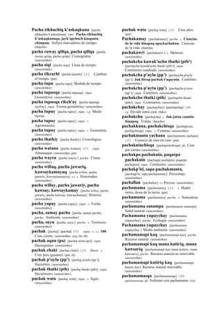 Pacha rikhuchiq k'askaqkuna [pacha
rikhuchix k'askaxkuna] simi. Pacha rikhuchiq
k’askaqkunaqa, jayk'apchuch kasqanta
chimpun. Sufijos marcadores de tiempo.
(ñancha)
pacha ruway qillqa, pacha qillqa [pacha
ruway qelqa, pacha qelqa] Cronograma.
(arusimiñee)
pacha siqi [pacha seqe] Línea de tiempo.
(arusimiñee)
pacha tikrachi [pacha tijrachi] LPZ Cambiar
el tiempo. (pat)
pacha tupu [pacha tupu] Medida de tiempo.
(arusimiñee)
pacha tupusqa [pacha tupusqa] yupa.
Geométrico. (arusimiñee)
pacha tupusqa rikch'ay [pacha tupusqa
rijch'ay] yupa. Forma geométrica. (arusimiñee)
pacha tupuy [pacha tupuy] yupa. r.p. Medir
tierras.
pacha tupuy [pacha tupuy] yupa. s.
Agrimensura.
pacha tupuy [pacha tupuy] yupa. s. Geometría.
(arusimiñee)
pacha thatkiy [pacha thaskiy] Cronológico.
(arusimiñee)
pacha watana [pacha watana] LPZ yupa.
Almanaque. (arusimiñee, pat)
pacha wayra [pacha wayra ] pacha. Clima.
(arusimiñee)
pacha willaq, pacha jawariq,
kawsaykamayuq [pacha willax, pacha
jawarix, kawsaykamayox] s.t., s. Historiador.
(arusimiñee)
pacha willay, pacha jawariy, pacha
kawsay, kawsaykamay [pacha willay, pacha
jawariy, pacha kawsay, kawsaykamay] Historia.
(arusimiñee)
pacha yupay [pacha yupay] yupa. s. Fecha.
(arusimiñee)
pacha, samay pacha [pacha, samay pacha]
pacha. Ambiente. (arusimiñee)
pacha, suyu [pacha, suyu ] pacha. s. Territorio.
(arusimiñee)
pachak [pachaj] (pachaj)	
  	
  PTS yupa. s., s.t. 100
Cien, ciento. (arusimiñee, ceq, lot, rh)
pachak aqnu (pa) [pachaj axnu (pa)] yupa.
Hectogramo. (arusimiñee)
pachak chaki [pachaj chaki] LPZ khuru. s.
Cien pies (gusano). (pat, rk)
pachak p'uylu (pp’) [pachaj p'uylu (pp’)]
Hectolitro. (arusimiñee)
pachak thatki (pth) [pachaj thaski (pth)] yupa.
Hectómetro. (arusimiñee)
pachak wata [pachaj wata] yupa. s. Siglo.
(arusimiñee)
pachak wata [pachaj wata] LPZ Cien años.
(pat)
Pachakamay [pachakamay] pacha. s. Ciencias
de la vida ñinapaq apaykachakun. Ciencias
de la vida. (ñancha)
pachakawri [pachakawri ] s. Meteoro.
(arusimiñee)
pachakcha kawak'uchu thatki (pth²)
[pachajcha kawak'uchu thaski (pth²)] yupa.
Centímetro cuadrado. (arusimiñee)
pachakcha p'uylu (pp’) [pachajcha p'uylu
(pp’)] Juk litrop pachak t'aqaynin. Centilitro.
(arusimiñee)
pachakcha p'uytu (pp’) [pachajcha p'uytu
(pp’)] yupa. Centilitro. (arusimiñee)
pachakcha thatki (pth) [pachajcha thaski
(pth)] yupa. Centímetro. (arusimiñee)
pachakchay [pachajchay] (pachajchay)	
  	
  CBB
r.p. Dividir entre cien. (h&s)
pachakchu [pachajchu] s. Juk jatun camión
ñinapaq. Tráiler. (ñancha)
pachakkuna, pachakchisqa [pachajkuna,
pachajchisqa] yupa. s. Centena. (arusimiñee)
pachakmanta yachana [pachajmanta yachana]
LPZ Conocer de cien en cien. (pat)
pachakninchisqa [pachajninchisqa] ph. Cien
por ciento. (arusimiñee)
pachakpa pachaknin, paqarpa
pachaknin [pachajpa pachajnin, paqarpa
pachajnin] yupa. Centésimo. (arusimiñee)
pachakp'iti, sapa pachakmanta,
[pachajp'iti, sapa pachajmanta,] Porcentaje.
(arusimiñee)
pachallan [pachallan] s.t Preciso. (arusimiñee)
pachamama [pachamama] LPZ s. Madre
tierra, diosa de la tierra. (pat)
pachamama [pachamama] pacha. s. Naturaleza.
(arusimiñee)
pachamama sanampa [pachamama sanampa]
Señal natural. (arusimiñee)
Pachamama yupaychay [pachamama
yupaychay] pacha. Ecología. (arusimiñee)
Pachamama yupaychay [pachamama
yupaychay ] Medio ambiente. (arusimiñee)
pachamamapi kaq [pachamamapi kax] pacha.
Recurso natural. (arusimiñee)
pachamamapi kaq mana kutiriq, mana
kawsariq [pachamamapi kax mana kutirix, mana
kawsarix] pacha. Recurso natural no renovable.
(arusimiñee)
pachamamapi kutiriq kaq [pachamamapi
kutirix kax] Recurso natural renovable.
(arusimiñee)
pachamamasqa [pachamamasqa] CBB
pachamamasqa ph. Enfermo con pachamama. (xa)
 